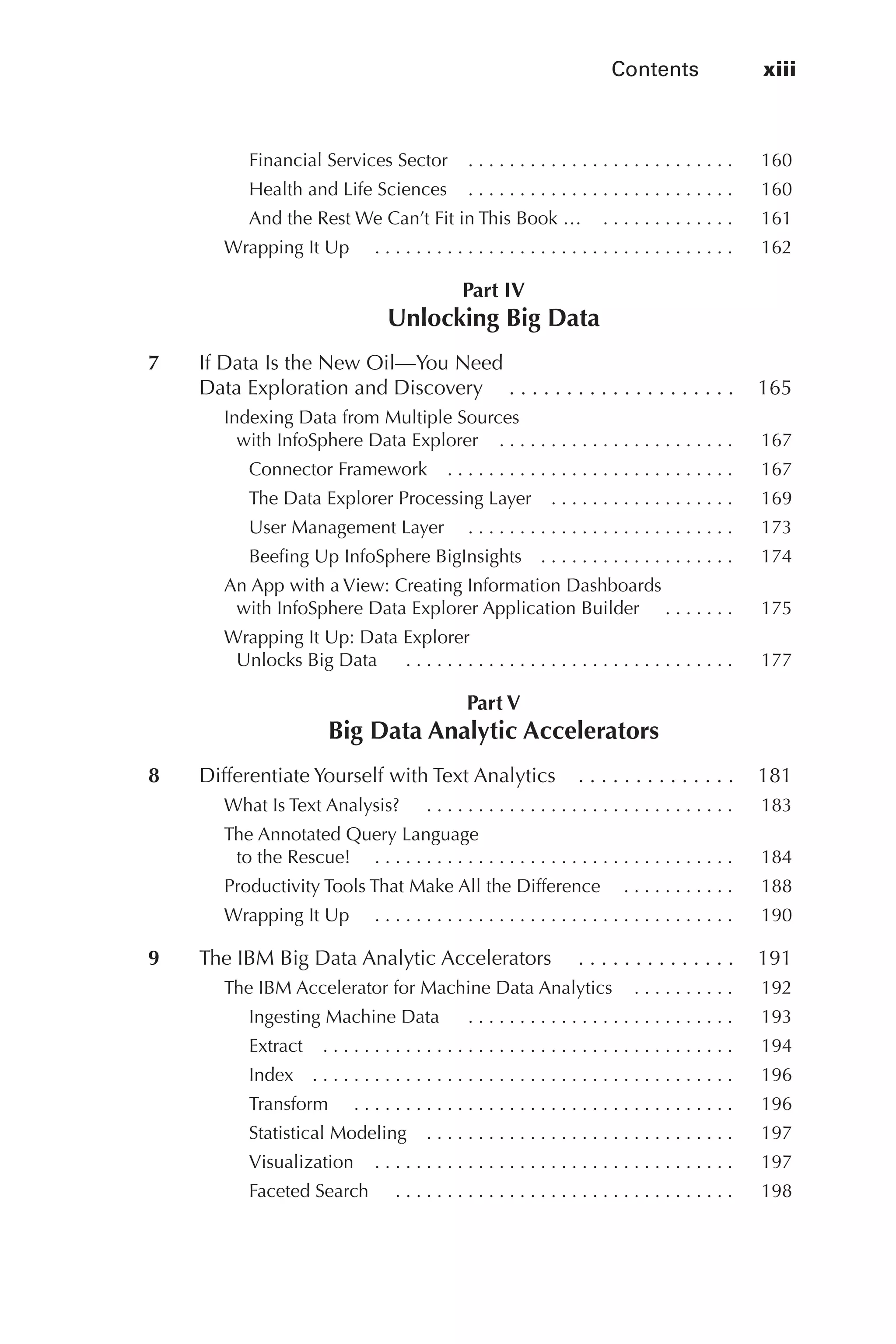 Contents	 xiii
Flash 6X9 / Harness the Power of Big Data:The IBM Big Data Platform / Zikopoulos / 817-5
Financial Services Sector   .  .  .  .  .  .  .  .  .  .  .  .  .  .  .  .  .  .  .  .  .  .  .  .  . 	 160
Health and Life Sciences   .  .  .  .  .  .  .  .  .  .  .  .  .  .  .  .  .  .  .  .  .  .  .  .  . 	 160
And the Rest We Can’t Fit in This Book …   .  .  .  .  .  .  .  .  .  .  .  . 	 161
Wrapping It Up   . .  .  .  .  .  .  .  .  .  .  .  .  .  .  .  .  .  .  .  .  .  .  .  .  .  .  .  .  .  .  .  .  .  . 	 162
Part IV
Unlocking Big Data
	 7	 If Data Is the New Oil—You Need
Data Exploration and Discovery   .  .  .  .  .  .  .  .  .  .  .  .  .  .  .  .  .  .  . 	 165
Indexing Data from Multiple Sources
with InfoSphere Data Explorer   .  .  .  .  .  .  .  .  .  .  .  .  .  .  .  .  .  .  .  .  .  . 	 167
Connector Framework   .  .  .  .  .  .  .  .  .  .  .  .  .  .  .  .  .  .  .  .  .  .  .  .  .  .  . 	 167
The Data Explorer Processing Layer   .  .  .  .  .  .  .  .  .  .  .  .  .  .  .  .  . 	 169
User Management Layer   . .  .  .  .  .  .  .  .  .  .  .  .  .  .  .  .  .  .  .  .  .  .  .  .  . 	 173
Beefing Up InfoSphere BigInsights   .  .  .  .  .  .  .  .  .  .  .  .  .  .  .  .  .  . 	 174
An App with a View: Creating Information Dashboards
with InfoSphere Data Explorer Application Builder   . .  .  .  .  .  . 	 175
Wrapping It Up: Data Explorer
Unlocks Big Data   .  .  .  .  .  .  .  .  .  .  .  .  .  .  .  .  .  .  .  .  .  .  .  .  .  .  .  .  .  .  .  . 	 177
Part V
Big Data Analytic Accelerators
	 8	 Differentiate Yourself with Text Analytics   .  .  .  .  .  .  .  .  .  .  .  .  . 	 181
What Is Text Analysis?   .  .  .  .  .  .  .  .  .  .  .  .  .  .  .  .  .  .  .  .  .  .  .  .  .  .  .  .  .  . 	 183
The Annotated Query Language
to the Rescue!   . .  .  .  .  .  .  .  .  .  .  .  .  .  .  .  .  .  .  .  .  .  .  .  .  .  .  .  .  .  .  .  .  .  . 	 184
Productivity Tools That Make All the Difference   .  .  .  .  .  .  .  .  .  . 	 188
Wrapping It Up   . .  .  .  .  .  .  .  .  .  .  .  .  .  .  .  .  .  .  .  .  .  .  .  .  .  .  .  .  .  .  .  .  .  . 	 190
	 9	 The IBM Big Data Analytic Accelerators   . .  .  .  .  .  .  .  .  .  .  .  .  . 	 191
The IBM Accelerator for Machine Data Analytics   .  .  .  .  .  .  .  .  . 	 192
Ingesting Machine Data   .  .  .  .  .  .  .  .  .  .  .  .  .  .  .  .  .  .  .  .  .  .  .  .  .  . 	 193
Extract   .  .  .  .  .  .  .  .  .  .  .  .  .  .  .  .  .  .  .  .  .  .  .  .  .  .  .  .  .  .  .  .  .  .  .  .  .  .  . 	 194
Index   .  .  .  .  .  .  .  .  .  .  .  .  .  .  .  .  .  .  .  .  .  .  .  .  .  .  .  .  .  .  .  .  .  .  .  .  .  .  .  . 	 196
Transform   . .  .  .  .  .  .  .  .  .  .  .  .  .  .  .  .  .  .  .  .  .  .  .  .  .  .  .  .  .  .  .  .  .  .  .  . 	 196
Statistical Modeling   .  .  .  .  .  .  .  .  .  .  .  .  .  .  .  .  .  .  .  .  .  .  .  .  .  .  .  .  . 	 197
Visualization   .  .  .  .  .  .  .  .  .  .  .  .  .  .  .  .  .  .  .  .  .  .  .  .  .  .  .  .  .  .  .  .  .  . 	 197
Faceted Search   .  .  .  .  .  .  .  .  .  .  .  .  .  .  .  .  .  .  .  .  .  .  .  .  .  .  .  .  .  .  .  .  . 	 198
00-FM.indd 13 04/10/12 12:19 PM
 