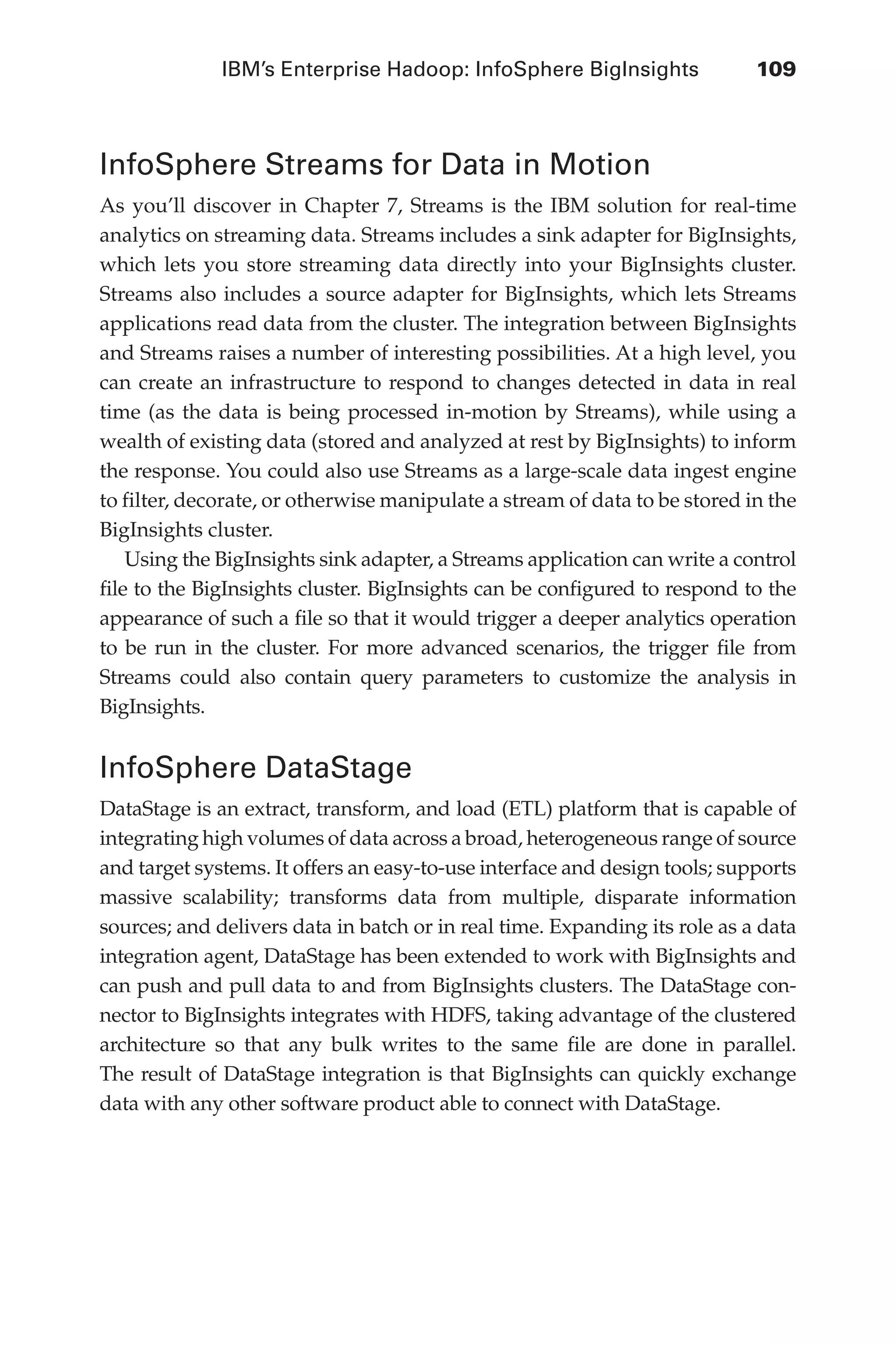 IBM’s Enterprise Hadoop: InfoSphere BigInsights	 109
Flash 6X9 / Harness the Power of Big Data:The IBM Big Data Platform / Zikopoulos / 817-5
InfoSphere Streams for Data in Motion
As you’ll discover in Chapter 7, Streams is the IBM solution for real-time
analytics on streaming data. Streams includes a sink adapter for BigInsights,
which lets you store streaming data directly into your BigInsights cluster.
Streams also includes a source adapter for BigInsights, which lets Streams
applications read data from the cluster. The integration between BigInsights
and Streams raises a number of interesting possibilities. At a high level, you
can create an infrastructure to respond to changes detected in data in real
time (as the data is being processed in-motion by Streams), while using a
wealth of existing data (stored and analyzed at rest by BigInsights) to inform
the response. You could also use Streams as a large-scale data ingest engine
to filter, decorate, or otherwise manipulate a stream of data to be stored in the
BigInsights cluster.
Using the BigInsights sink adapter, a Streams application can write a control
file to the BigInsights cluster. BigInsights can be configured to respond to the
appearance of such a file so that it would trigger a deeper analytics operation
to be run in the cluster. For more advanced scenarios, the trigger file from
Streams could also contain query parameters to customize the analysis in
BigInsights.
InfoSphere DataStage
DataStage is an extract, transform, and load (ETL) platform that is capable of
integrating high volumes of data across a broad, heterogeneous range of source
and target systems. It offers an easy-to-use interface and design tools; supports
massive scalability; transforms data from multiple, disparate information
sources; and delivers data in batch or in real time. Expanding its role as a data
integration agent, DataStage has been extended to work with BigInsights and
can push and pull data to and from BigInsights clusters. The DataStage con-
nector to BigInsights integrates with HDFS, taking advantage of the clustered
architecture so that any bulk writes to the same file are done in parallel.
The result of DataStage integration is that BigInsights can quickly exchange
data with any other software product able to connect with DataStage.
05-ch05.indd 109 04/10/12 4:36 PM
 