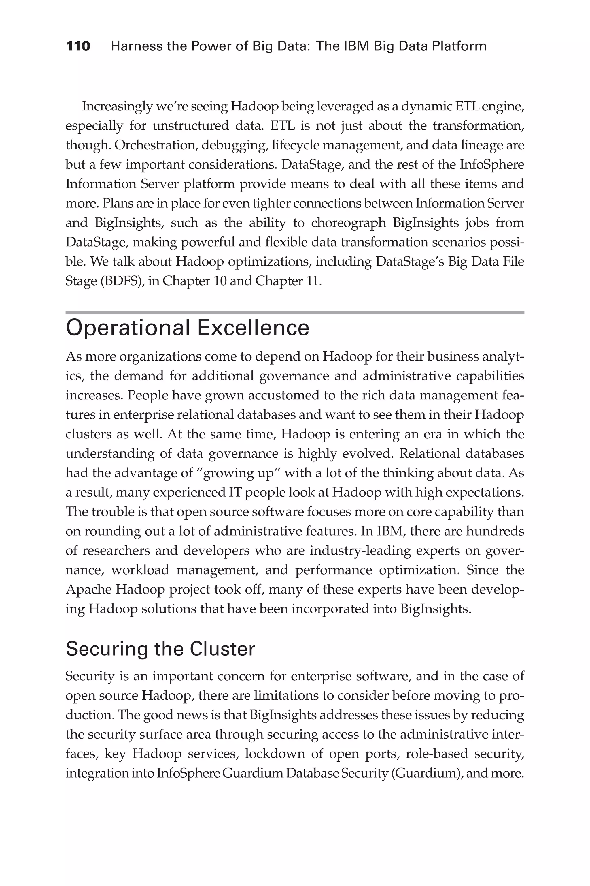 110 	 Harness the Power of Big Data: The IBM Big Data Platform
Flash 6X9 / Harness the Power of Big Data:The IBM Big Data Platform / Zikopoulos / 817-5
Increasingly we’re seeing Hadoop being leveraged as a dynamic ETLengine,
especially for unstructured data. ETL is not just about the transformation,
though. Orchestration, debugging, lifecycle management, and data lineage are
but a few important considerations. DataStage, and the rest of the InfoSphere
Information Server platform provide means to deal with all these items and
more. Plans are in place for even tighter connections between Information Server
and BigInsights, such as the ability to choreograph BigInsights jobs from
DataStage, making powerful and flexible data transformation scenarios possi-
ble. We talk about Hadoop optimizations, including DataStage’s Big Data File
Stage (BDFS), in Chapter 10 and Chapter 11.
Operational Excellence
As more organizations come to depend on Hadoop for their business analyt-
ics, the demand for additional governance and administrative capabilities
increases. People have grown accustomed to the rich data management fea-
tures in enterprise relational databases and want to see them in their Hadoop
clusters as well. At the same time, Hadoop is entering an era in which the
understanding of data governance is highly evolved. Relational databases
had the advantage of “growing up” with a lot of the thinking about data. As
a result, many experienced IT people look at Hadoop with high expectations.
The trouble is that open source software focuses more on core capability than
on rounding out a lot of administrative features. In IBM, there are hundreds
of researchers and developers who are industry-leading experts on gover-
nance, workload management, and performance optimization. Since the
Apache Hadoop project took off, many of these experts have been develop-
ing Hadoop solutions that have been incorporated into BigInsights.
Securing the Cluster
Security is an important concern for enterprise software, and in the case of
open source Hadoop, there are limitations to consider before moving to pro-
duction. The good news is that BigInsights addresses these issues by reducing
the security surface area through securing access to the administrative inter-
faces, key Hadoop services, lockdown of open ports, role-based security,
integration into InfoSphere Guardium Database Security (Guardium), and more.
05-ch05.indd 110 04/10/12 4:36 PM
 