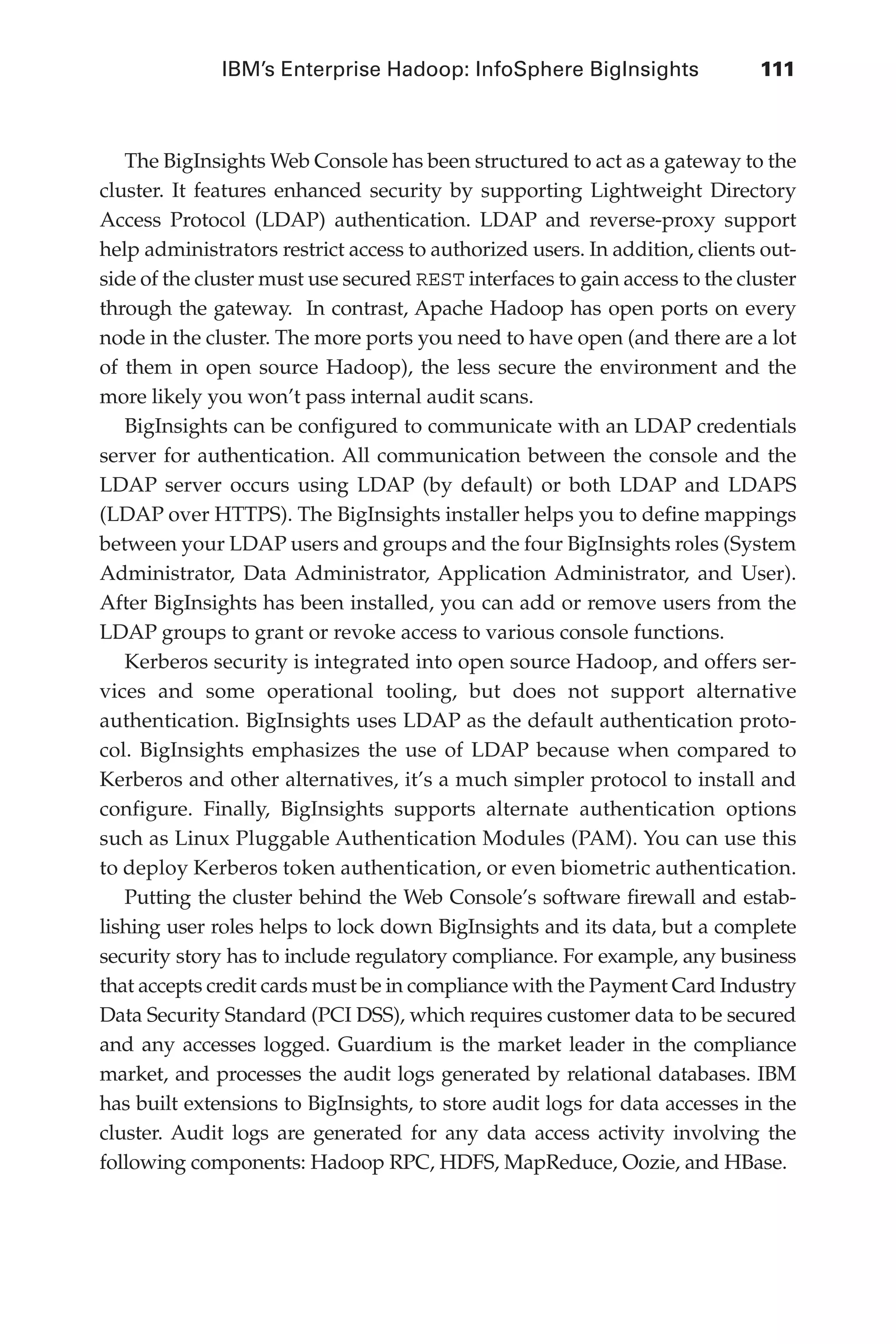 IBM’s Enterprise Hadoop: InfoSphere BigInsights	 111
Flash 6X9 / Harness the Power of Big Data:The IBM Big Data Platform / Zikopoulos / 817-5
The BigInsights Web Console has been structured to act as a gateway to the
cluster. It features enhanced security by supporting Lightweight Directory
Access Protocol (LDAP) authentication. LDAP and reverse-proxy support
help administrators restrict access to authorized users. In addition, clients out-
side of the cluster must use secured REST interfaces to gain access to the cluster
through the gateway. In contrast, Apache Hadoop has open ports on every
node in the cluster. The more ports you need to have open (and there are a lot
of them in open source Hadoop), the less secure the environment and the
more likely you won’t pass internal audit scans.
BigInsights can be configured to communicate with an LDAP credentials
server for authentication. All communication between the console and the
LDAP server occurs using LDAP (by default) or both LDAP and LDAPS
(LDAP over HTTPS). The BigInsights installer helps you to define mappings
between your LDAP users and groups and the four BigInsights roles (System
Administrator, Data Administrator, Application Administrator, and User).
After BigInsights has been installed, you can add or remove users from the
LDAP groups to grant or revoke access to various console functions.
Kerberos security is integrated into open source Hadoop, and offers ser-
vices and some operational tooling, but does not support alternative
authentication. BigInsights uses LDAP as the default authentication proto-
col. BigInsights emphasizes the use of LDAP because when compared to
Kerberos and other alternatives, it’s a much simpler protocol to install and
configure. Finally, BigInsights supports alternate authentication options
such as Linux Pluggable Authentication Modules (PAM). You can use this
to deploy Kerberos token authentication, or even biometric authentication.
Putting the cluster behind the Web Console’s software firewall and estab-
lishing user roles helps to lock down BigInsights and its data, but a complete
security story has to include regulatory compliance. For example, any business
that accepts credit cards must be in compliance with the Payment Card Industry
Data Security Standard (PCI DSS), which requires customer data to be secured
and any accesses logged. Guardium is the market leader in the compliance
market, and processes the audit logs generated by relational databases. IBM
has built extensions to BigInsights, to store audit logs for data accesses in the
cluster. Audit logs are generated for any data access activity involving the
following components: Hadoop RPC, HDFS, MapReduce, Oozie, and HBase.
05-ch05.indd 111 04/10/12 4:36 PM
 