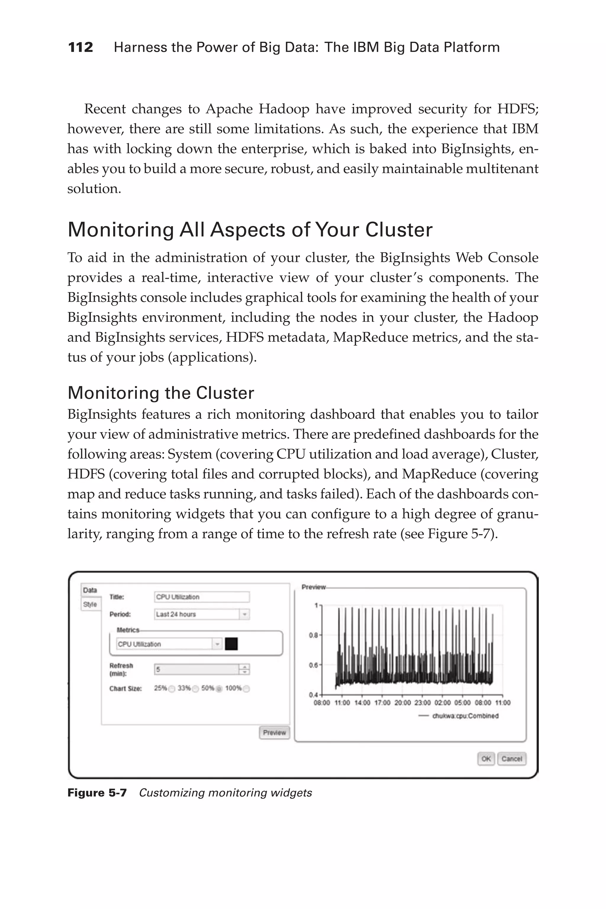 112 	 Harness the Power of Big Data: The IBM Big Data Platform
Flash 6X9 / Harness the Power of Big Data:The IBM Big Data Platform / Zikopoulos / 817-5
Recent changes to Apache Hadoop have improved security for HDFS;
however, there are still some limitations. As such, the experience that IBM
has with locking down the enterprise, which is baked into BigInsights, en-
ables you to build a more secure, robust, and easily maintainable multitenant
solution.
Monitoring All Aspects of  
Your Cluster
To aid in the administration of your cluster, the BigInsights Web Console
provides a real-time, interactive view of your cluster’s components. The
BigInsights console includes graphical tools for examining the health of your
BigInsights environment, including the nodes in your cluster, the Hadoop
and BigInsights services, HDFS metadata, MapReduce metrics, and the sta-
tus of your jobs (applications).
Monitoring the Cluster
BigInsights features a rich monitoring dashboard that enables you to tailor
your view of administrative metrics. There are predefined dashboards for the
following areas: System (covering CPU utilization and load average), Cluster,
HDFS (covering total files and corrupted blocks), and MapReduce (covering
map and reduce tasks running, and tasks failed). Each of the dashboards con-
tains monitoring widgets that you can configure to a high degree of granu-
larity, ranging from a range of time to the refresh rate (see Figure 5-7).
Figure 5-7  Customizing monitoring widgets
05-ch05.indd 112 04/10/12 4:36 PM
 