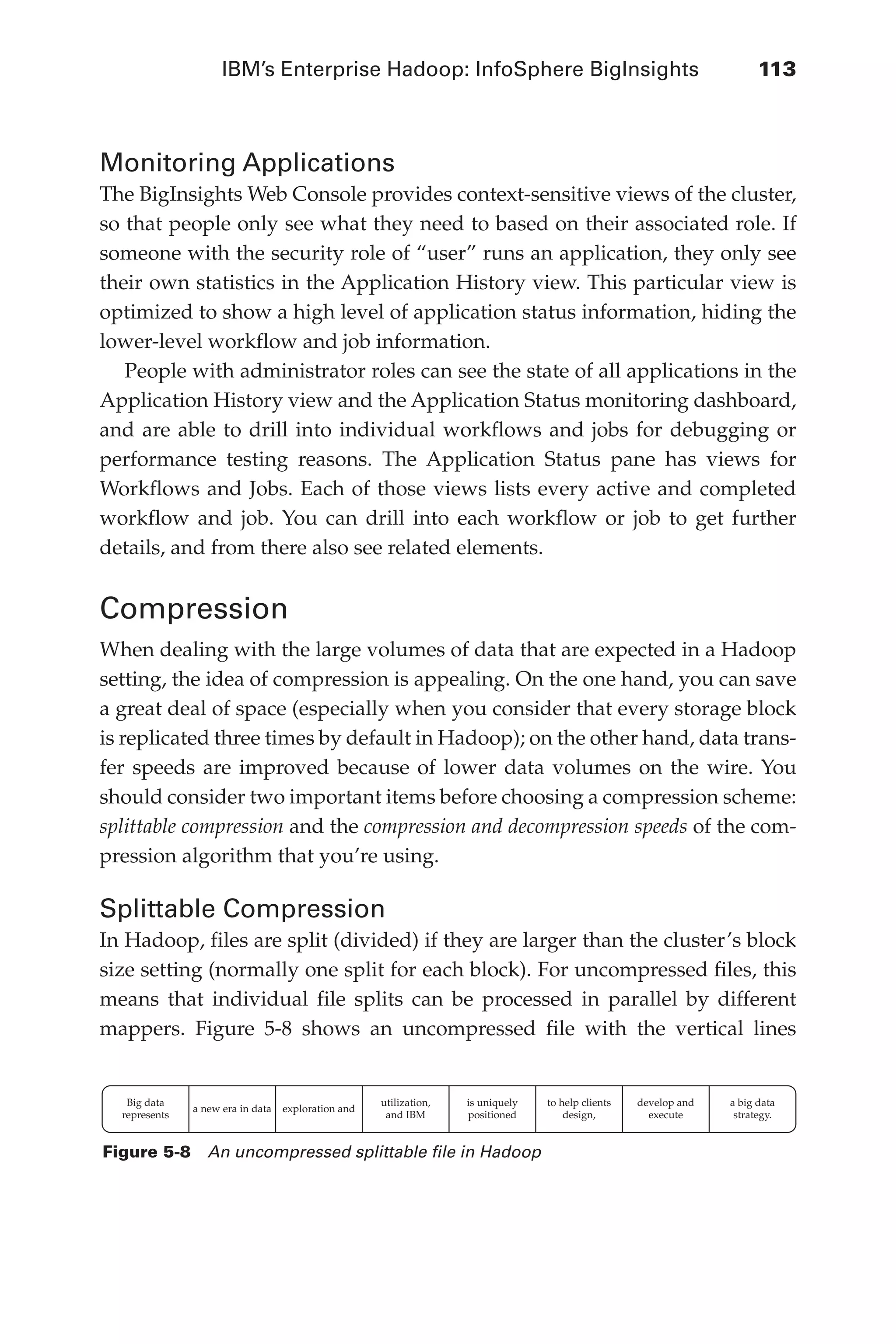IBM’s Enterprise Hadoop: InfoSphere BigInsights	 113
Flash 6X9 / Harness the Power of Big Data:The IBM Big Data Platform / Zikopoulos / 817-5
Monitoring Applications
The BigInsights Web Console provides context-sensitive views of the cluster,
so that people only see what they need to based on their associated role. If
someone with the security role of “user” runs an application, they only see
their own statistics in the Application History view. This particular view is
optimized to show a high level of application status information, hiding the
lower-level workflow and job information.
People with administrator roles can see the state of all applications in the
Application History view and the Application Status monitoring dashboard,
and are able to drill into individual workflows and jobs for debugging or
performance testing reasons. The Application Status pane has views for
Workflows and Jobs. Each of those views lists every active and completed
workflow and job. You can drill into each workflow or job to get further
details, and from there also see related elements.
Compression
When dealing with the large volumes of data that are expected in a Hadoop
setting, the idea of compression is appealing. On the one hand, you can save
a great deal of space (especially when you consider that every storage block
is replicated three times by default in Hadoop); on the other hand, data trans-
fer speeds are improved because of lower data volumes on the wire. You
should consider two important items before choosing a compression scheme:
splittable compression and the compression and decompression speeds of the com-
pression algorithm that you’re using.
Splittable Compression
In Hadoop, files are split (divided) if they are larger than the cluster’s block
size setting (normally one split for each block). For uncompressed files, this
means that individual file splits can be processed in parallel by different
mappers. Figure 5-8 shows an uncompressed file with the vertical lines
Big data
represents
a new era in data exploration and
utilization,
and IBM
is uniquely
positioned
to help clients
design,
develop and
execute
a big data
strategy.
Figure 5-8  An uncompressed splittable file in Hadoop
05-ch05.indd 113 04/10/12 4:36 PM
 