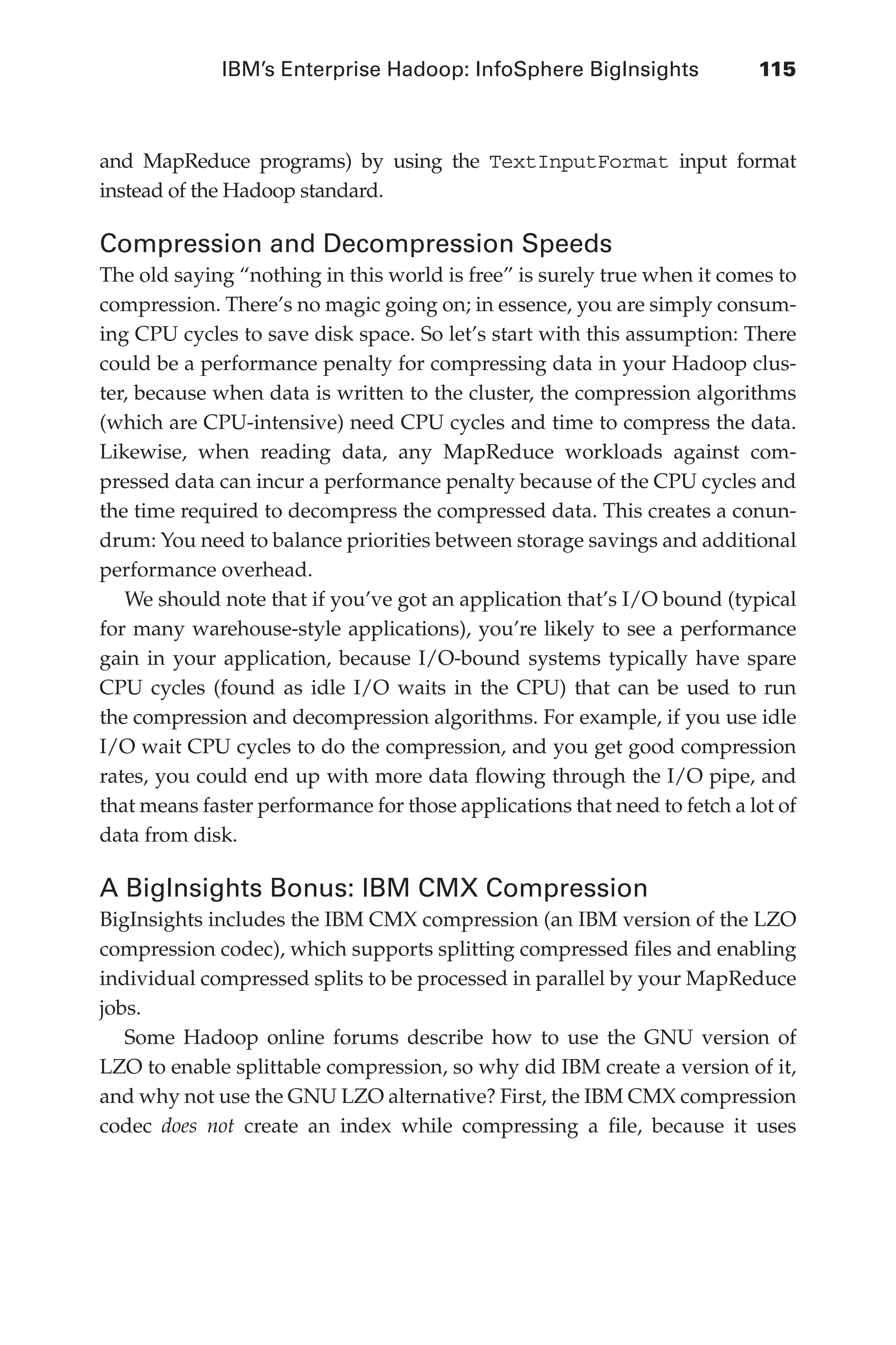 IBM’s Enterprise Hadoop: InfoSphere BigInsights	 115
Flash 6X9 / Harness the Power of Big Data:The IBM Big Data Platform / Zikopoulos / 817-5
and MapReduce programs) by using the TextInputFormat input format
instead of the Hadoop standard.
Compression and Decompression Speeds
The old saying “nothing in this world is free” is surely true when it comes to
compression. There’s no magic going on; in essence, you are simply consum-
ing CPU cycles to save disk space. So let’s start with this assumption: There
could be a performance penalty for compressing data in your Hadoop clus-
ter, because when data is written to the cluster, the compression algorithms
(which are CPU-intensive) need CPU cycles and time to compress the data.
Likewise, when reading data, any MapReduce workloads against com-
pressed data can incur a performance penalty because of the CPU cycles and
the time required to decompress the compressed data. This creates a conun-
drum: You need to balance priorities between storage savings and additional
performance overhead.
We should note that if you’ve got an application that’s I/O bound (typical
for many warehouse-style applications), you’re likely to see a performance
gain in your application, because I/O-bound systems typically have spare
CPU cycles (found as idle I/O waits in the CPU) that can be used to run
the compression and decompression algorithms. For example, if you use idle
I/O wait CPU cycles to do the compression, and you get good compression
rates, you could end up with more data flowing through the I/O pipe, and
that means faster performance for those applications that need to fetch a lot of
data from disk.
A BigInsights Bonus: IBM CMX Compression
BigInsights includes the IBM CMX compression (an IBM version of the LZO
compression codec), which supports splitting compressed files and enabling
individual compressed splits to be processed in parallel by your MapReduce
jobs.
Some Hadoop online forums describe how to use the GNU version of
LZO to enable splittable compression, so why did IBM create a version of it,
and why not use the GNU LZO alternative? First, the IBM CMX compression
codec does not create an index while compressing a file, because it uses
05-ch05.indd 115 04/10/12 4:36 PM
 