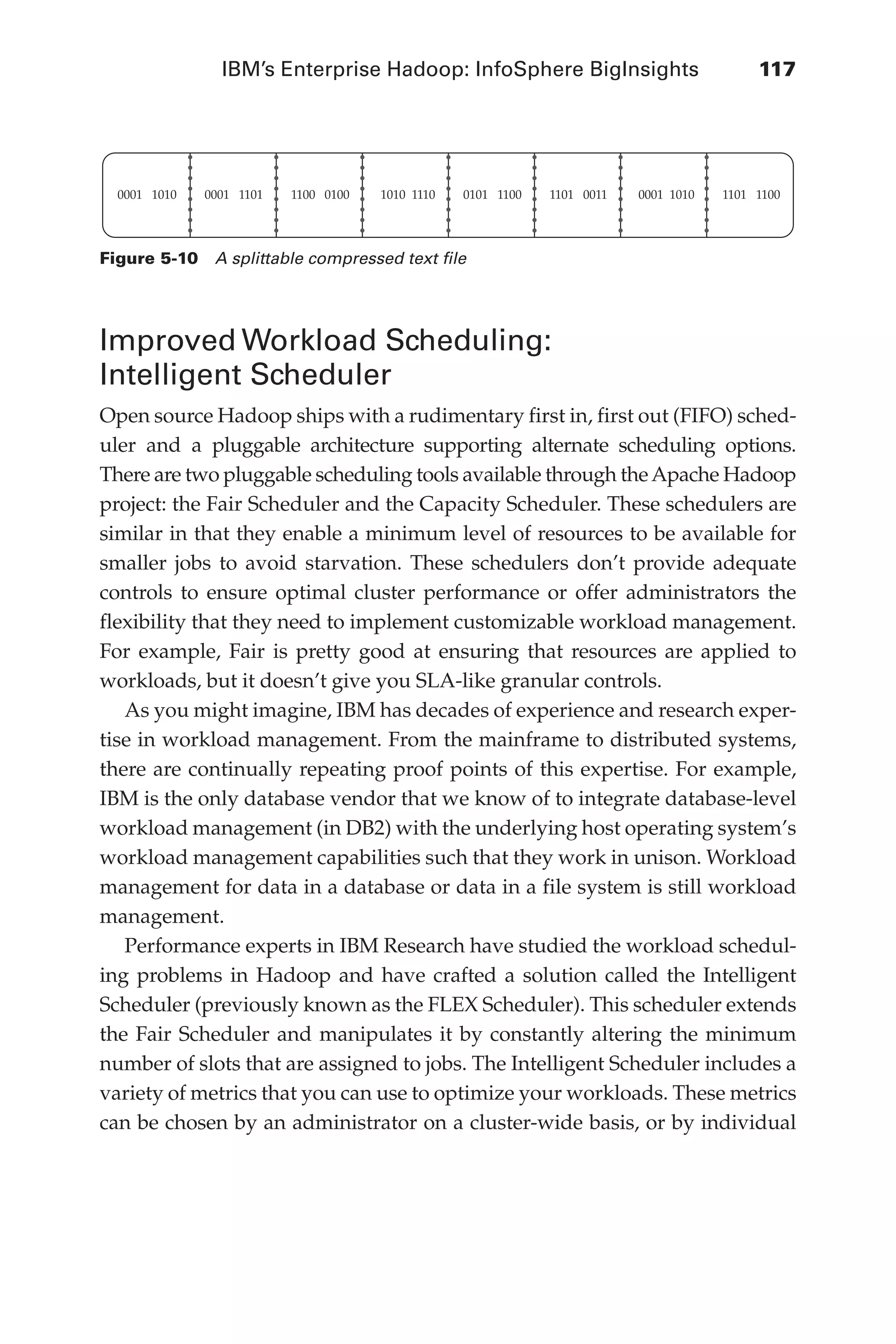 IBM’s Enterprise Hadoop: InfoSphere BigInsights	 117
Flash 6X9 / Harness the Power of Big Data:The IBM Big Data Platform / Zikopoulos / 817-5
Improved Workload Scheduling:
Intelligent Scheduler
Open source Hadoop ships with a rudimentary first in, first out (FIFO) sched-
uler and a pluggable architecture supporting alternate scheduling options.
There are two pluggable scheduling tools available through theApache Hadoop
project: the Fair Scheduler and the Capacity Scheduler. These schedulers are
similar in that they enable a minimum level of resources to be available for
smaller jobs to avoid starvation. These schedulers don’t provide adequate
controls to ensure optimal cluster performance or offer administrators the
flexibility that they need to implement customizable workload management.
For example, Fair is pretty good at ensuring that resources are applied to
workloads, but it doesn’t give you SLA-like granular controls.
As you might imagine, IBM has decades of experience and research exper-
tise in workload management. From the mainframe to distributed systems,
there are continually repeating proof points of this expertise. For example,
IBM is the only database vendor that we know of to integrate database-level
workload management (in DB2) with the underlying host operating system’s
workload management capabilities such that they work in unison. Workload
management for data in a database or data in a file system is still workload
management.
Performance experts in IBM Research have studied the workload schedul-
ing problems in Hadoop and have crafted a solution called the Intelligent
Scheduler (previously known as the FLEX Scheduler). This scheduler extends
the Fair Scheduler and manipulates it by constantly altering the minimum
number of slots that are assigned to jobs. The Intelligent Scheduler includes a
variety of metrics that you can use to optimize your workloads. These metrics
can be chosen by an administrator on a cluster-wide basis, or by individual
0001 1010 0001 1101 1100 0100 1010 1110 0101 1100 1101 0011 0001 1010 1101 1100
Figure 5-10  A splittable compressed text file
05-ch05.indd 117 04/10/12 4:36 PM
 