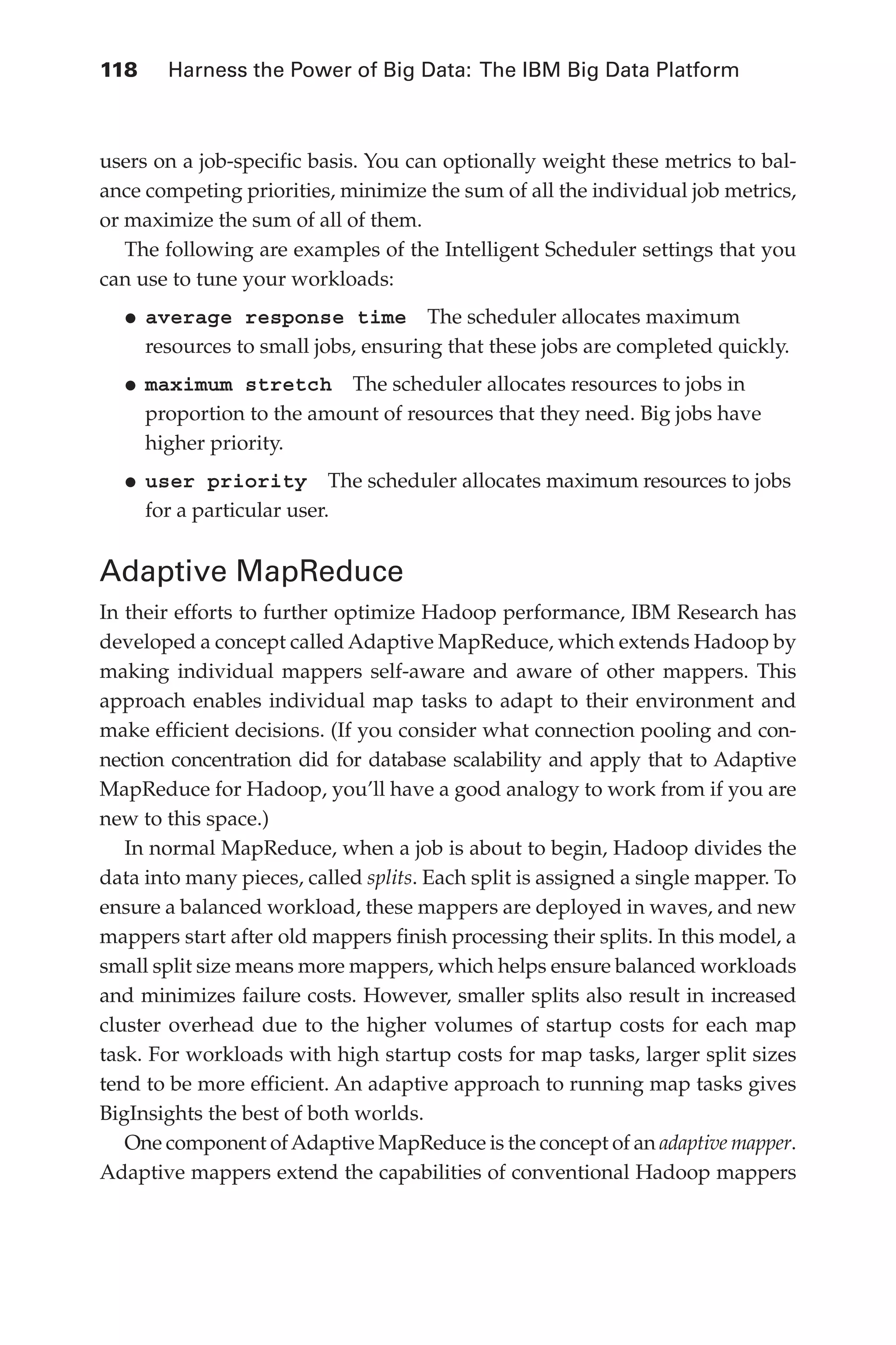 118 	 Harness the Power of Big Data: The IBM Big Data Platform
Flash 6X9 / Harness the Power of Big Data:The IBM Big Data Platform / Zikopoulos / 817-5
users on a job-specific basis. You can optionally weight these metrics to bal-
ance competing priorities, minimize the sum of all the individual job metrics,
or maximize the sum of all of them.
The following are examples of the Intelligent Scheduler settings that you
can use to tune your workloads:
•	
average response time  The scheduler allocates maximum
resources to small jobs, ensuring that these jobs are completed quickly.
•	
maximum stretch  The scheduler allocates resources to jobs in
proportion to the amount of resources that they need. Big jobs have
higher priority.
•	
user priority  The scheduler allocates maximum resources to jobs
for a particular user.
Adaptive MapReduce
In their efforts to further optimize Hadoop performance, IBM Research has
developed a concept called Adaptive MapReduce, which extends Hadoop by
making individual mappers self-aware and aware of other mappers. This
approach enables individual map tasks to adapt to their environment and
make efficient decisions. (If you consider what connection pooling and con-
nection concentration did for database scalability and apply that to Adaptive
MapReduce for Hadoop, you’ll have a good analogy to work from if you are
new to this space.)
In normal MapReduce, when a job is about to begin, Hadoop divides the
data into many pieces, called splits. Each split is assigned a single mapper. To
ensure a balanced workload, these mappers are deployed in waves, and new
mappers start after old mappers finish processing their splits. In this model, a
small split size means more mappers, which helps ensure balanced workloads
and minimizes failure costs. However, smaller splits also result in increased
cluster overhead due to the higher volumes of startup costs for each map
task. For workloads with high startup costs for map tasks, larger split sizes
tend to be more efficient. An adaptive approach to running map tasks gives
BigInsights the best of both worlds.
One component ofAdaptive MapReduce is the concept of an adaptive mapper.
Adaptive mappers extend the capabilities of conventional Hadoop mappers
05-ch05.indd 118 04/10/12 4:36 PM
 