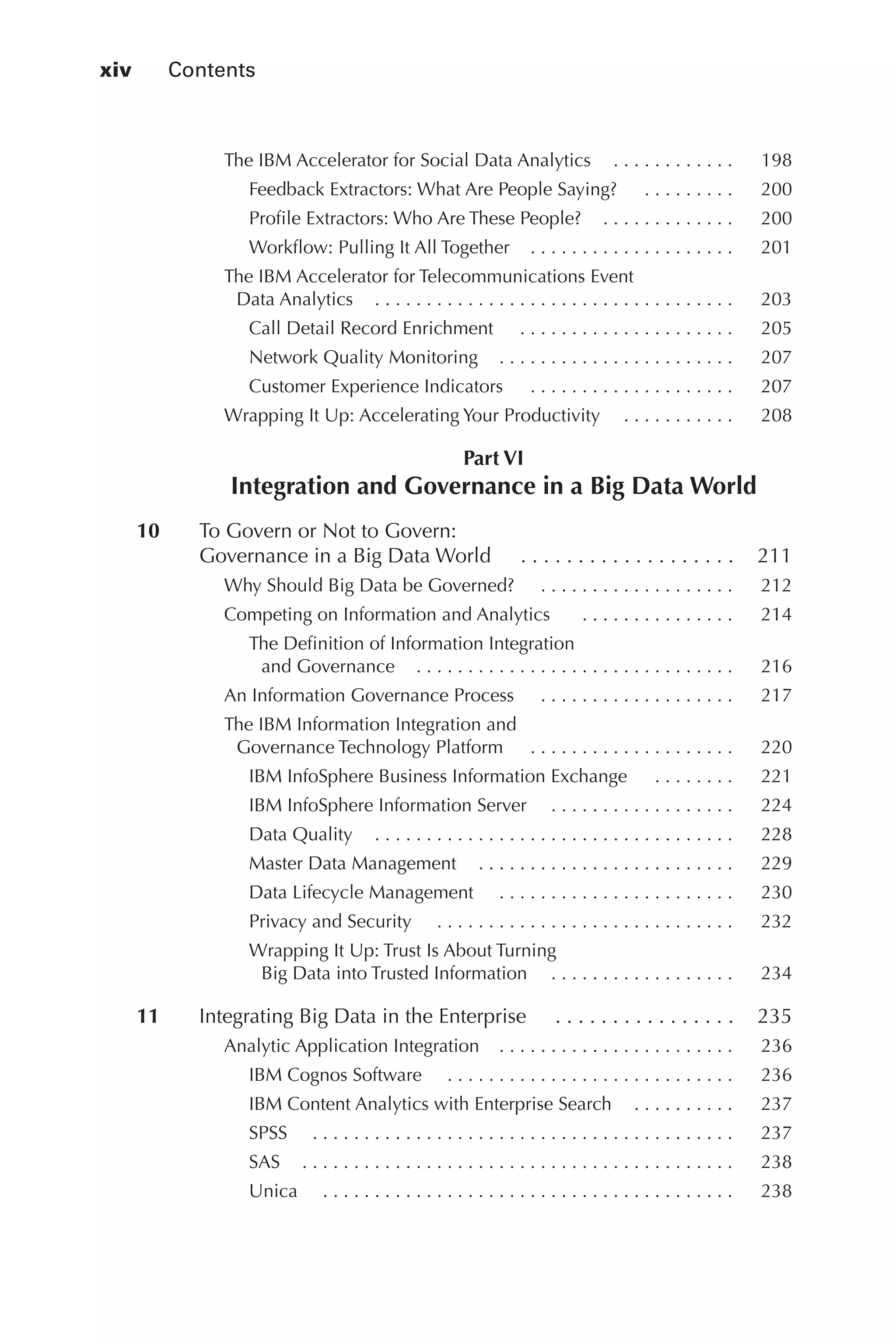xiv 	 Contents
Flash 6X9 / Harness the Power of Big Data:The IBM Big Data Platform / Zikopoulos / 817-5
The IBM Accelerator for Social Data Analytics   .  .  .  .  .  .  .  .  .  .  . 	 198
Feedback Extractors: What Are People Saying?   .  .  .  .  .  .  .  .  . 	 200
Profile Extractors: Who Are These People?   .  .  .  .  .  .  .  .  .  .  .  . 	 200
Workflow: Pulling It All Together   .  .  .  .  .  .  .  .  .  .  .  .  .  .  .  .  .  .  . 	 201
The IBM Accelerator for Telecommunications Event
Data Analytics   .  .  .  .  .  .  .  .  .  .  .  .  .  .  .  .  .  .  .  .  .  .  .  .  .  .  .  .  .  .  .  .  .  . 	 203
Call Detail Record Enrichment   . .  .  .  .  .  .  .  .  .  .  .  .  .  .  .  .  .  .  .  . 	 205
Network Quality Monitoring   .  .  .  .  .  .  .  .  .  .  .  .  .  .  .  .  .  .  .  .  .  . 	 207
Customer Experience Indicators   .  .  .  .  .  .  .  .  .  .  .  .  .  .  .  .  .  .  .  . 	 207
Wrapping It Up: Accelerating Your Productivity   .  .  .  .  .  .  .  .  .  . 	 208
Part VI
Integration and Governance in a Big Data World
	 10	 To Govern or Not to Govern:
Governance in a Big Data World   . .  .  .  .  .  .  .  .  .  .  .  .  .  .  .  .  .  . 	 211
Why Should Big Data be Governed?   . .  .  .  .  .  .  .  .  .  .  .  .  .  .  .  .  .  . 	 212
Competing on Information and Analytics    .  .  .  .  .  .  .  .  .  .  .  .  .  .  . 	 214
The Definition of Information Integration
and Governance   .  .  .  .  .  .  .  .  .  .  .  .  .  .  .  .  .  .  .  .  .  .  .  .  .  .  .  .  .  . 	 216
An Information Governance Process   . .  .  .  .  .  .  .  .  .  .  .  .  .  .  .  .  .  . 	 217
The IBM Information Integration and
Governance Technology Platform   .  .  .  .  .  .  .  .  .  .  .  .  .  .  .  .  .  .  .  . 	 220
IBM InfoSphere Business Information Exchange   .  .  .  .  .  .  .  . 	 221
IBM InfoSphere Information Server   . .  .  .  .  .  .  .  .  .  .  .  .  .  .  .  .  . 	 224
Data Quality   .  .  .  .  .  .  .  .  .  .  .  .  .  .  .  .  .  .  .  .  .  .  .  .  .  .  .  .  .  .  .  .  .  . 	 228
Master Data Management   .  .  .  .  .  .  .  .  .  .  .  .  .  .  .  .  .  .  .  .  .  .  .  . 	 229
Data Lifecycle Management   . .  .  .  .  .  .  .  .  .  .  .  .  .  .  .  .  .  .  .  .  .  . 	 230
Privacy and Security   . .  .  .  .  .  .  .  .  .  .  .  .  .  .  .  .  .  .  .  .  .  .  .  .  .  .  .  . 	 232
Wrapping It Up: Trust Is About Turning
Big Data into Trusted Information  . . . . . . . . . . . . . . . . . .	 234
	 11	 Integrating Big Data in the Enterprise   . .  .  .  .  .  .  .  .  .  .  .  .  .  .  . 	 235
Analytic Application Integration   .  .  .  .  .  .  .  .  .  .  .  .  .  .  .  .  .  .  .  .  .  . 	 236
IBM Cognos Software   . .  .  .  .  .  .  .  .  .  .  .  .  .  .  .  .  .  .  .  .  .  .  .  .  .  .  . 	 236
IBM Content Analytics with Enterprise Search   .  .  .  .  .  .  .  .  . 	 237
SPSS   . .  .  .  .  .  .  .  .  .  .  .  .  .  .  .  .  .  .  .  .  .  .  .  .  .  .  .  .  .  .  .  .  .  .  .  .  .  .  .  . 	 237
SAS   .  .  .  .  .  .  .  .  .  .  .  .  .  .  .  .  .  .  .  .  .  .  .  .  .  .  .  .  .  .  .  .  .  .  .  .  .  .  .  .  . 	 238
Unica   . .  .  .  .  .  .  .  .  .  .  .  .  .  .  .  .  .  .  .  .  .  .  .  .  .  .  .  .  .  .  .  .  .  .  .  .  .  .  . 	 238
00-FM.indd 14 04/10/12 12:19 PM
 