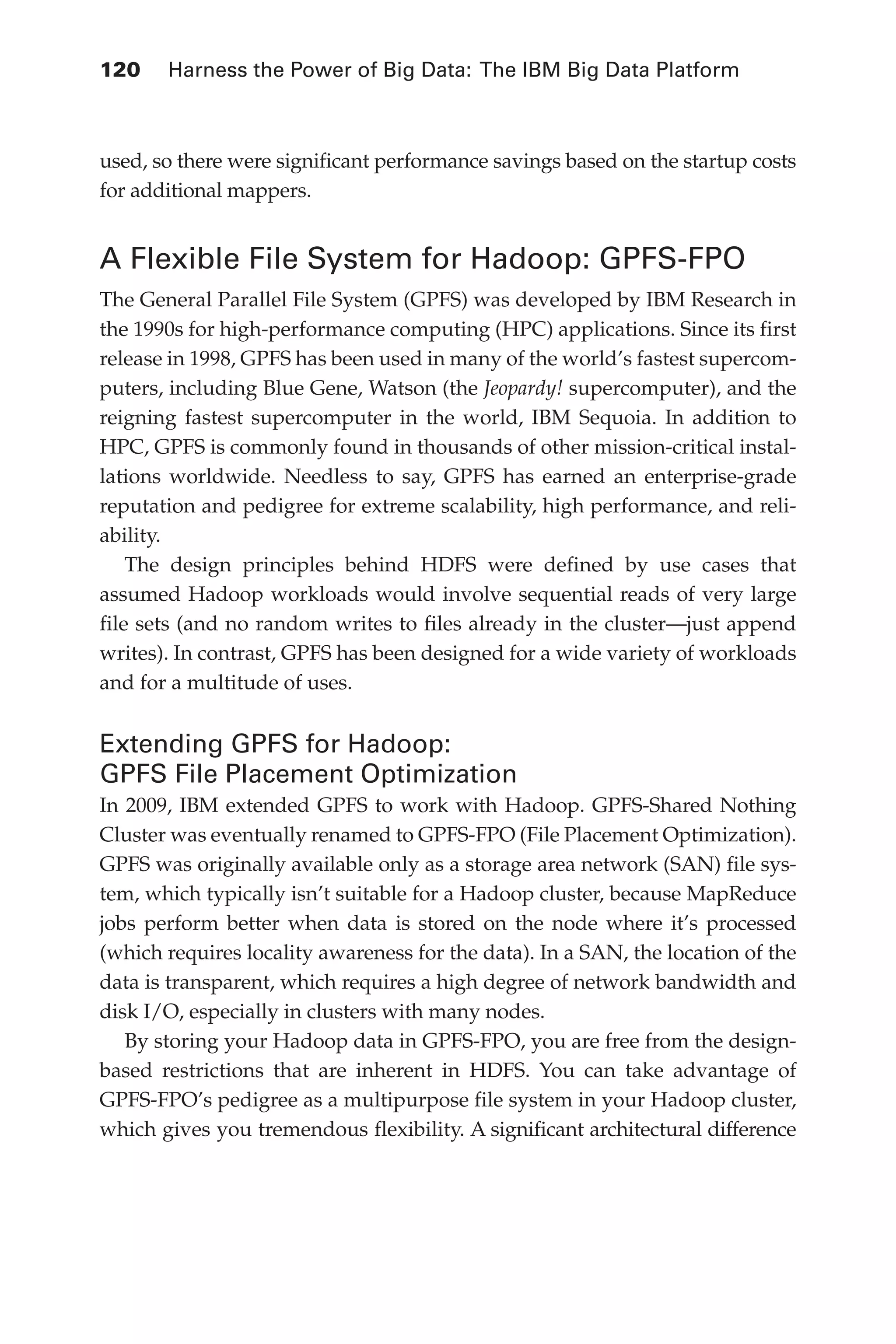 120 	 Harness the Power of Big Data: The IBM Big Data Platform
Flash 6X9 / Harness the Power of Big Data:The IBM Big Data Platform / Zikopoulos / 817-5
used, so there were significant performance savings based on the startup costs
for additional mappers.
A Flexible File System for Hadoop: GPFS-FPO
The General Parallel File System (GPFS) was developed by IBM Research in
the 1990s for high-performance computing (HPC) applications. Since its first
release in 1998, GPFS has been used in many of the world’s fastest supercom-
puters, including Blue Gene, Watson (the Jeopardy! supercomputer), and the
reigning fastest supercomputer in the world, IBM Sequoia. In addition to
HPC, GPFS is commonly found in thousands of other mission-critical instal-
lations worldwide. Needless to say, GPFS has earned an enterprise-grade
reputation and pedigree for extreme scalability, high performance, and reli-
ability.
The design principles behind HDFS were defined by use cases that
assumed Hadoop workloads would involve sequential reads of very large
file sets (and no random writes to files already in the cluster—just append
writes). In contrast, GPFS has been designed for a wide variety of workloads
and for a multitude of uses.
Extending GPFS for Hadoop:
GPFS File Placement Optimization
In 2009, IBM extended GPFS to work with Hadoop. GPFS-Shared Nothing
Cluster was eventually renamed to GPFS-FPO (File Placement Optimization).
GPFS was originally available only as a storage area network (SAN) file sys-
tem, which typically isn’t suitable for a Hadoop cluster, because MapReduce
jobs perform better when data is stored on the node where it’s processed
(which requires locality awareness for the data). In a SAN, the location of the
data is transparent, which requires a high degree of network bandwidth and
disk I/O, especially in clusters with many nodes.
By storing your Hadoop data in GPFS-FPO, you are free from the design-
based restrictions that are inherent in HDFS. You can take advantage of
GPFS-FPO’s pedigree as a multipurpose file system in your Hadoop cluster,
which gives you tremendous flexibility. A significant architectural difference
05-ch05.indd 120 04/10/12 4:36 PM
 