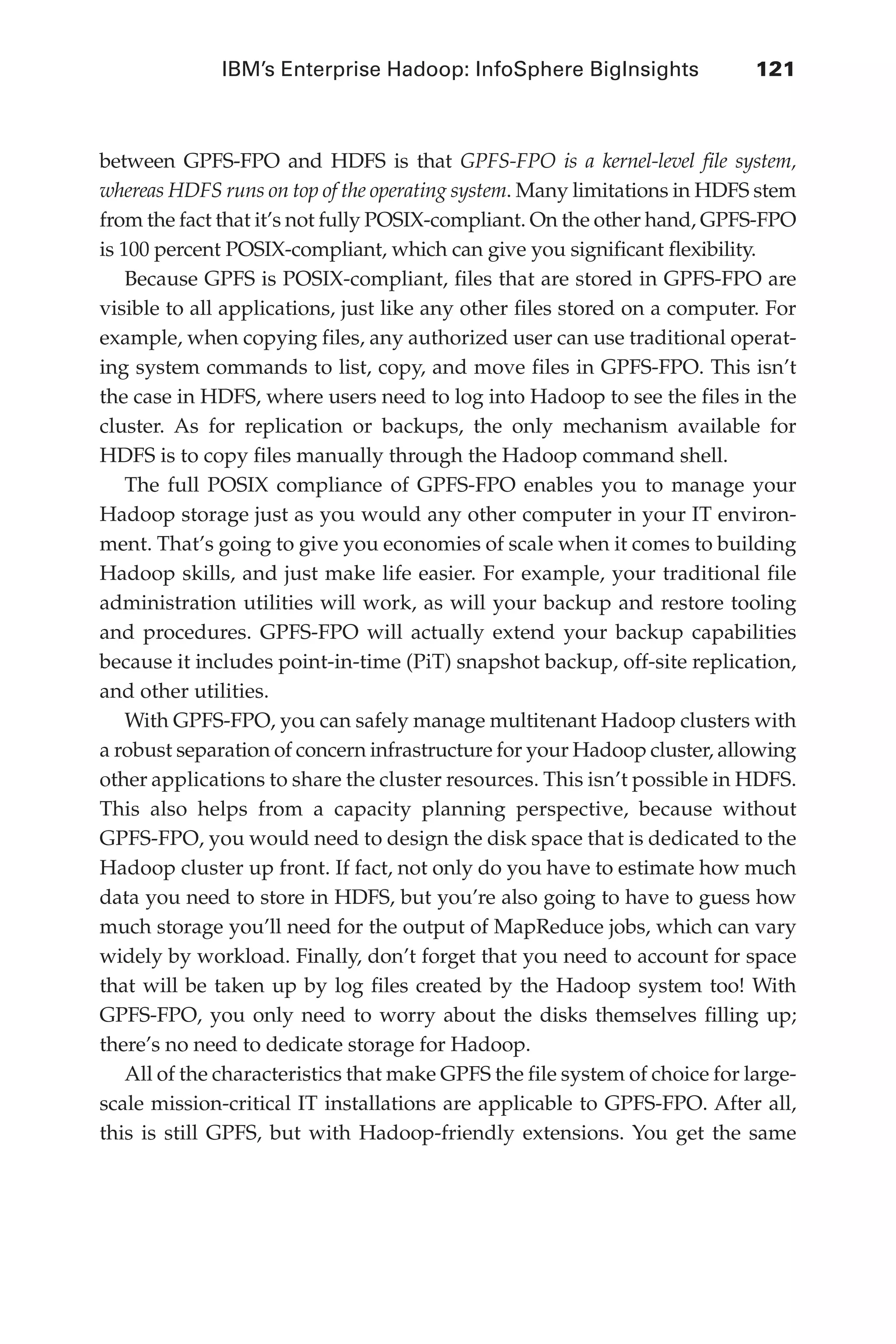 IBM’s Enterprise Hadoop: InfoSphere BigInsights	 121
Flash 6X9 / Harness the Power of Big Data:The IBM Big Data Platform / Zikopoulos / 817-5
between GPFS-FPO and HDFS is that GPFS-FPO is a kernel-level file system,
whereas HDFS runs on top of the operating system. Many limitations in HDFS stem
from the fact that it’s not fully POSIX-compliant. On the other hand, GPFS-FPO
is 100 percent POSIX-compliant, which can give you significant flexibility.
Because GPFS is POSIX-compliant, files that are stored in GPFS-FPO are
visible to all applications, just like any other files stored on a computer. For
example, when copying files, any authorized user can use traditional operat-
ing system commands to list, copy, and move files in GPFS-FPO. This isn’t
the case in HDFS, where users need to log into Hadoop to see the files in the
cluster. As for replication or backups, the only mechanism available for
HDFS is to copy files manually through the Hadoop command shell.
The full POSIX compliance of GPFS-FPO enables you to manage your
Hadoop storage just as you would any other computer in your IT environ-
ment. That’s going to give you economies of scale when it comes to building
Hadoop skills, and just make life easier. For example, your traditional file
administration utilities will work, as will your backup and restore tooling
and procedures. GPFS-FPO will actually extend your backup capabilities
because it includes point-in-time (PiT) snapshot backup, off-site replication,
and other utilities.
With GPFS-FPO, you can safely manage multitenant Hadoop clusters with
a robust separation of concern infrastructure for your Hadoop cluster, allowing
other applications to share the cluster resources. This isn’t possible in HDFS.
This also helps from a capacity planning perspective, because without
GPFS-FPO, you would need to design the disk space that is dedicated to the
Hadoop cluster up front. If fact, not only do you have to estimate how much
data you need to store in HDFS, but you’re also going to have to guess how
much storage you’ll need for the output of MapReduce jobs, which can vary
widely by workload. Finally, don’t forget that you need to account for space
that will be taken up by log files created by the Hadoop system too! With
GPFS-FPO, you only need to worry about the disks themselves filling up;
there’s no need to dedicate storage for Hadoop.
All of the characteristics that make GPFS the file system of choice for large-
scale mission-critical IT installations are applicable to GPFS-FPO. After all,
this is still GPFS, but with Hadoop-friendly extensions. You get the same
05-ch05.indd 121 04/10/12 4:36 PM
 