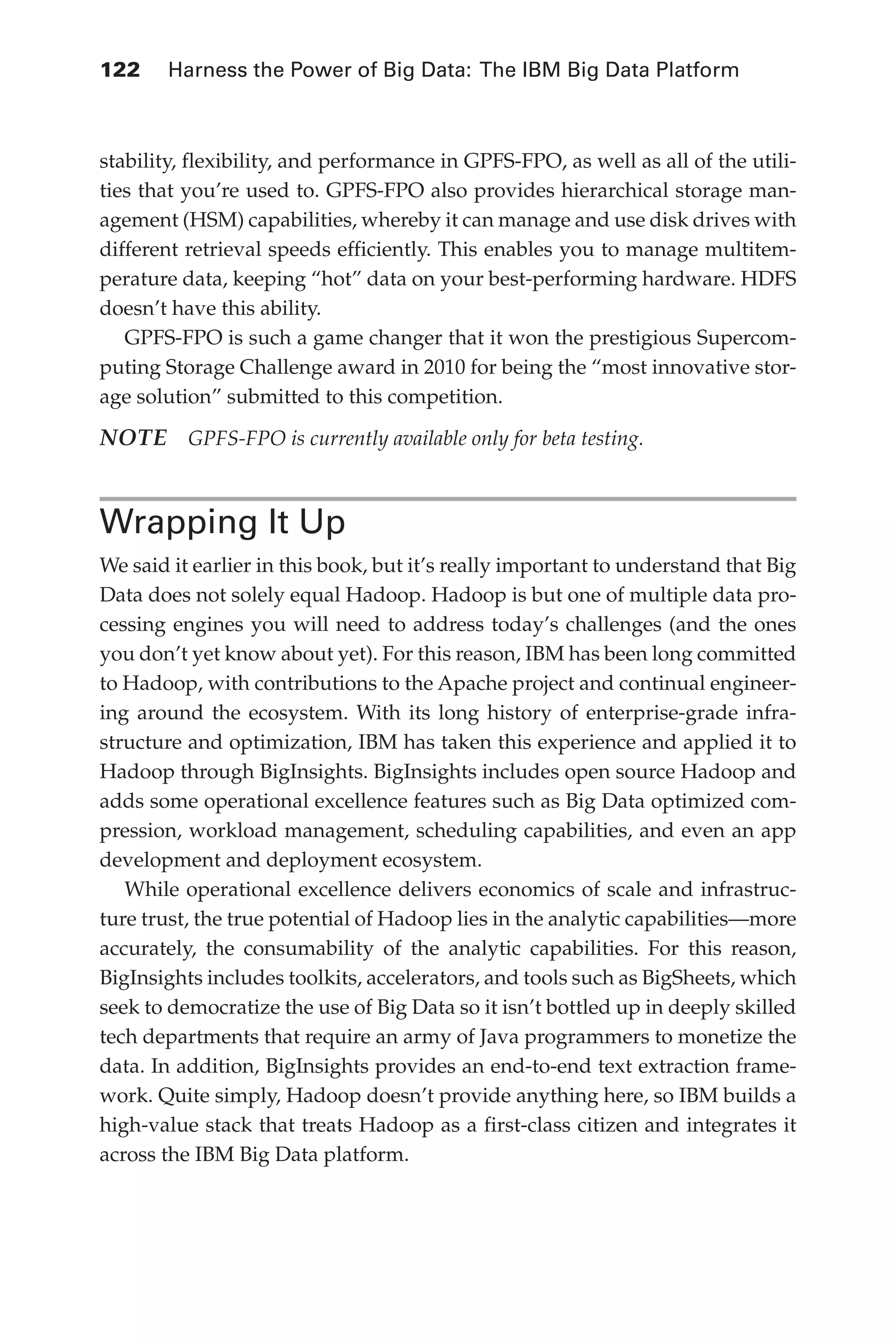 122 	 Harness the Power of Big Data: The IBM Big Data Platform
Flash 6X9 / Harness the Power of Big Data:The IBM Big Data Platform / Zikopoulos / 817-5
stability, flexibility, and performance in GPFS-FPO, as well as all of the utili-
ties that you’re used to. GPFS-FPO also provides hierarchical storage man-
agement (HSM) capabilities, whereby it can manage and use disk drives with
different retrieval speeds efficiently. This enables you to manage multitem-
perature data, keeping “hot” data on your best-performing hardware. HDFS
doesn’t have this ability.
GPFS-FPO is such a game changer that it won the prestigious Supercom-
puting Storage Challenge award in 2010 for being the “most innovative stor-
age solution” submitted to this competition.
NOTE  GPFS-FPO is currently available only for beta testing.
Wrapping It Up
We said it earlier in this book, but it’s really important to understand that Big
Data does not solely equal Hadoop. Hadoop is but one of multiple data pro-
cessing engines you will need to address today’s challenges (and the ones
you don’t yet know about yet). For this reason, IBM has been long committed
to Hadoop, with contributions to the Apache project and continual engineer-
ing around the ecosystem. With its long history of enterprise-grade infra-
structure and optimization, IBM has taken this experience and applied it to
Hadoop through BigInsights. BigInsights includes open source Hadoop and
adds some operational excellence features such as Big Data optimized com-
pression, workload management, scheduling capabilities, and even an app
development and deployment ecosystem.
While operational excellence delivers economics of scale and infrastruc-
ture trust, the true potential of Hadoop lies in the analytic capabilities—more
accurately, the consumability of the analytic capabilities. For this reason,
BigInsights includes toolkits, accelerators, and tools such as BigSheets, which
seek to democratize the use of Big Data so it isn’t bottled up in deeply skilled
tech departments that require an army of Java programmers to monetize the
data. In addition, BigInsights provides an end-to-end text extraction frame-
work. Quite simply, Hadoop doesn’t provide anything here, so IBM builds a
high-value stack that treats Hadoop as a first-class citizen and integrates it
across the IBM Big Data platform.
05-ch05.indd 122 04/10/12 4:36 PM
 