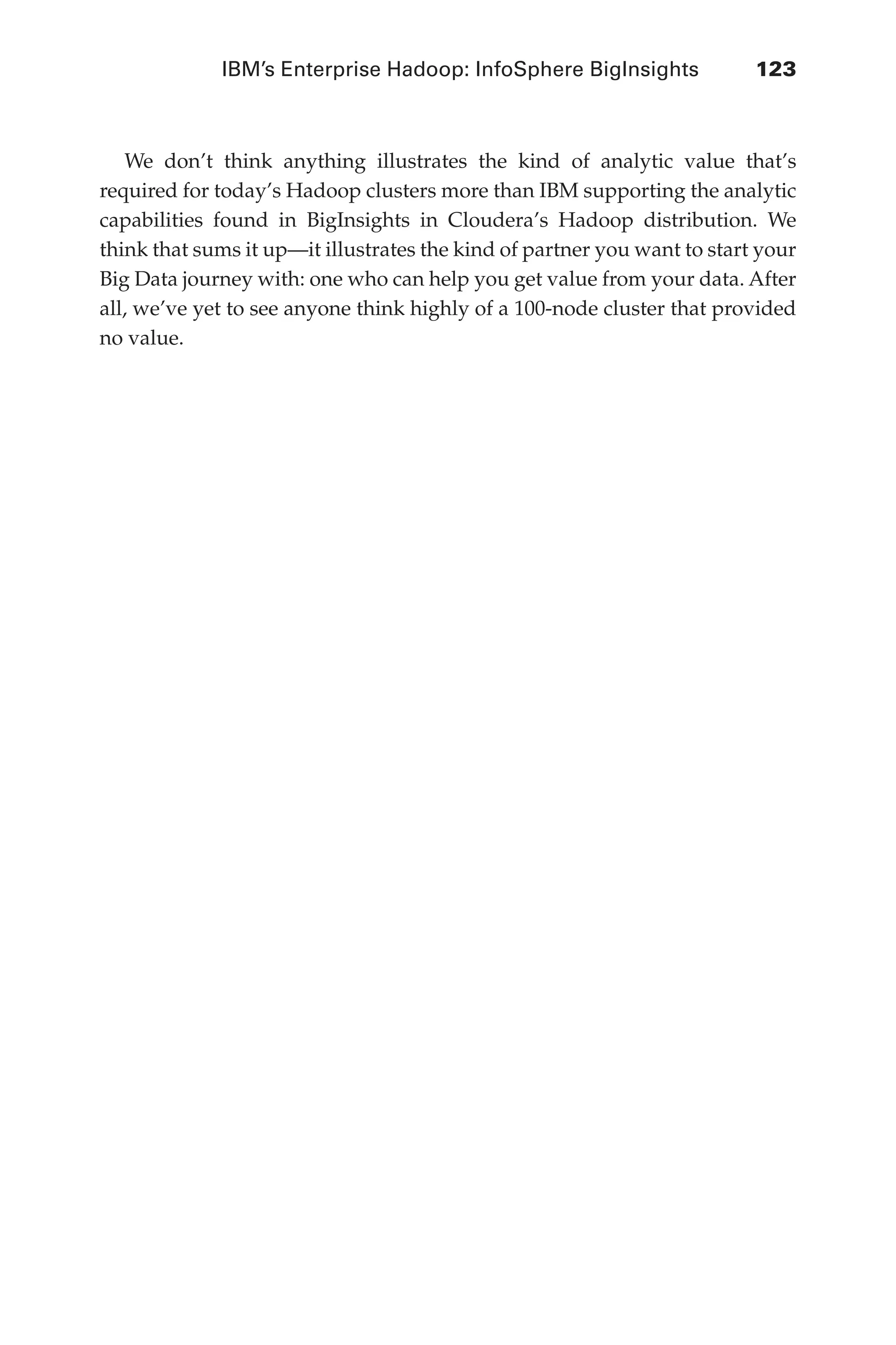 IBM’s Enterprise Hadoop: InfoSphere BigInsights	 123
Flash 6X9 / Harness the Power of Big Data:The IBM Big Data Platform / Zikopoulos / 817-5
We don’t think anything illustrates the kind of analytic value that’s
required for today’s Hadoop clusters more than IBM supporting the analytic
capabilities found in BigInsights in Cloudera’s Hadoop distribution. We
think that sums it up—it illustrates the kind of partner you want to start your
Big Data journey with: one who can help you get value from your data. After
all, we’ve yet to see anyone think highly of a 100-node cluster that provided
no value.
05-ch05.indd 123 04/10/12 4:36 PM
 