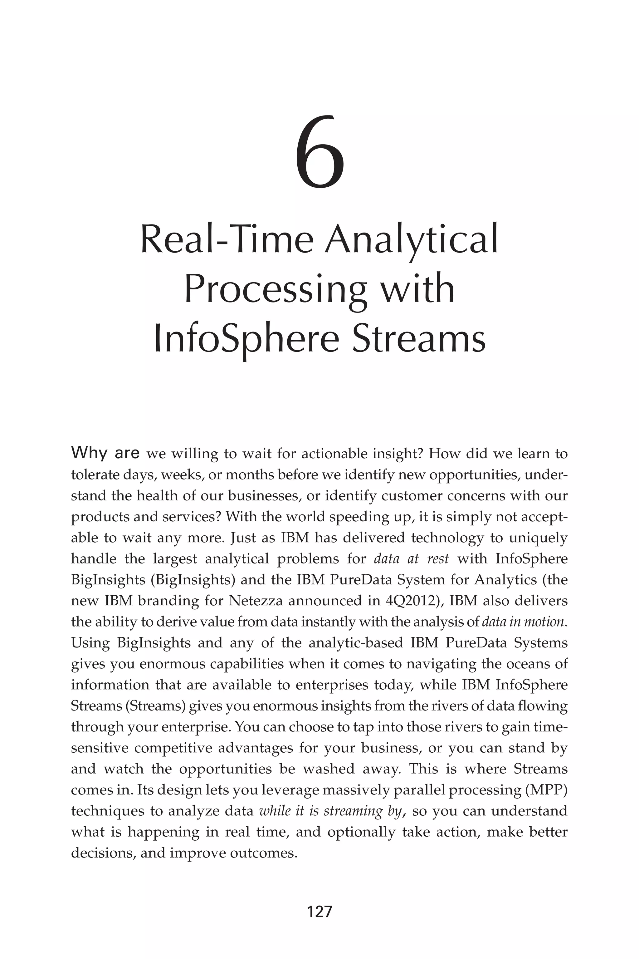 Flash 6X9 / Harness the Power of Big Data:The IBM Big Data Platform / Zikopoulos / 817-5
127
6
Real-Time Analytical
Processing with
InfoSphere Streams
Why are we willing to wait for actionable insight? How did we learn to
tolerate days, weeks, or months before we identify new opportunities, under-
stand the health of our businesses, or identify customer concerns with our
products and services? With the world speeding up, it is simply not accept-
able to wait any more. Just as IBM has delivered technology to uniquely
handle the largest analytical problems for data at rest with InfoSphere
BigInsights (BigInsights) and the IBM PureData System for Analytics (the
new IBM branding for Netezza announced in 4Q2012), IBM also delivers
the ability to derive value from data instantly with the analysis of data in motion.
Using BigInsights and any of the analytic-based IBM PureData Systems
gives you enormous capabilities when it comes to navigating the oceans of
information that are available to enterprises today, while IBM InfoSphere
Streams (Streams) gives you enormous insights from the rivers of data flowing
through your enterprise. You can choose to tap into those rivers to gain time-
sensitive competitive advantages for your business, or you can stand by
and watch the opportunities be washed away. This is where Streams
comes in. Its design lets you leverage massively parallel processing (MPP)
techniques to analyze data while it is streaming by, so you can understand
what is happening in real time, and optionally take action, make better
decisions, and improve outcomes.
06-ch06.indd 127 04/10/12 11:37 AM
 