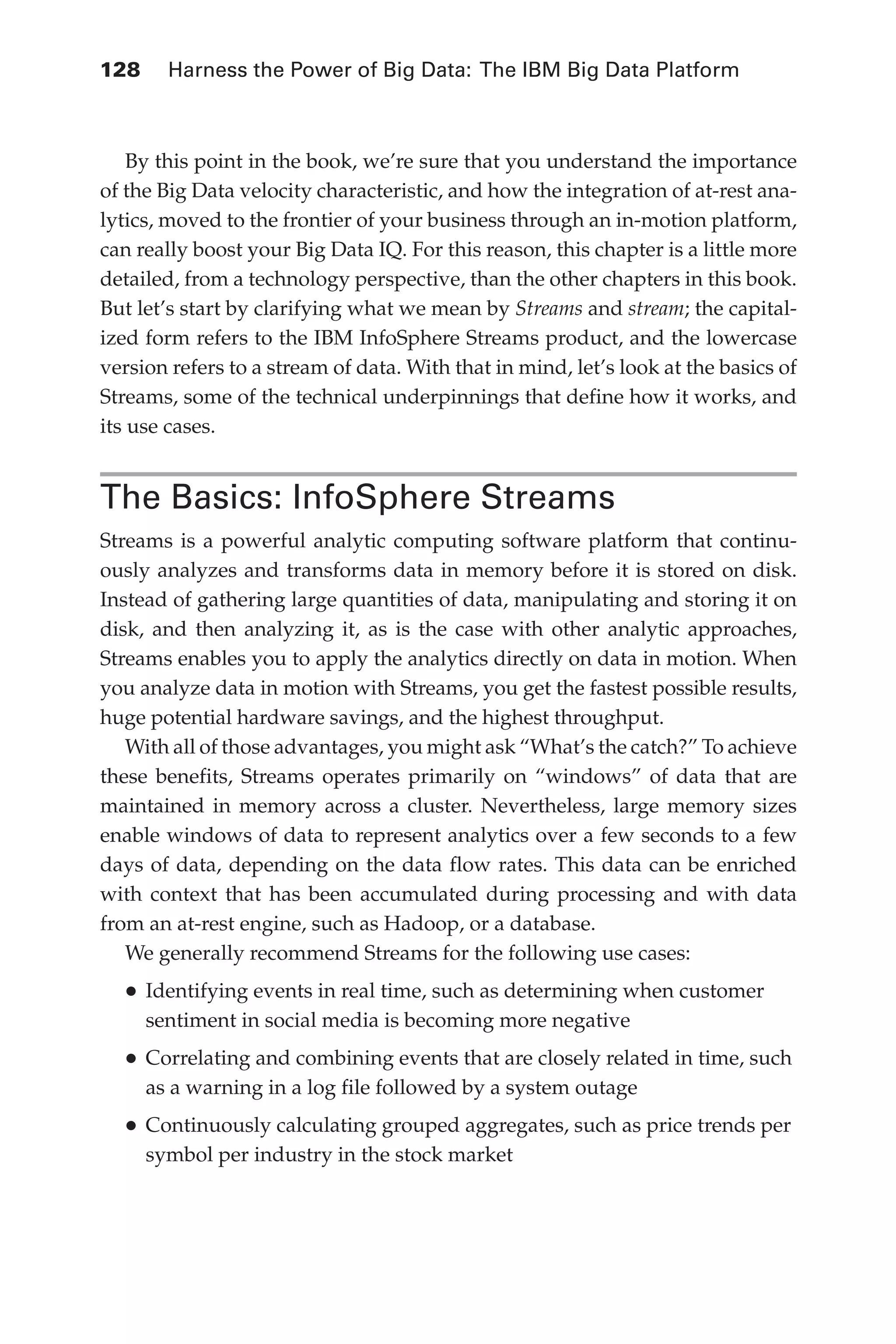 128 	 Harness the Power of Big Data: The IBM Big Data Platform
Flash 6X9 / Harness the Power of Big Data:The IBM Big Data Platform / Zikopoulos / 817-5
By this point in the book, we’re sure that you understand the importance
of the Big Data velocity characteristic, and how the integration of at-rest ana-
lytics, moved to the frontier of your business through an in-motion platform,
can really boost your Big Data IQ. For this reason, this chapter is a little more
detailed, from a technology perspective, than the other chapters in this book.
But let’s start by clarifying what we mean by Streams and stream; the capital-
ized form refers to the IBM InfoSphere Streams product, and the lowercase
version refers to a stream of data. With that in mind, let’s look at the basics of
Streams, some of the technical underpinnings that define how it works, and
its use cases.
The Basics: InfoSphere Streams
Streams is a powerful analytic computing software platform that continu-
ously analyzes and transforms data in memory before it is stored on disk.
Instead of gathering large quantities of data, manipulating and storing it on
disk, and then analyzing it, as is the case with other analytic approaches,
Streams enables you to apply the analytics directly on data in motion. When
you analyze data in motion with Streams, you get the fastest possible results,
huge potential hardware savings, and the highest throughput.
With all of those advantages, you might ask “What’s the catch?” To achieve
these benefits, Streams operates primarily on “windows” of data that are
maintained in memory across a cluster. Nevertheless, large memory sizes
enable windows of data to represent analytics over a few seconds to a few
days of data, depending on the data flow rates. This data can be enriched
with context that has been accumulated during processing and with data
from an at-rest engine, such as Hadoop, or a database.
We generally recommend Streams for the following use cases:
•	Identifying events in real time, such as determining when customer
sentiment in social media is becoming more negative
•	Correlating and combining events that are closely related in time, such
as a warning in a log file followed by a system outage
•	Continuously calculating grouped aggregates, such as price trends per
symbol per industry in the stock market
06-ch06.indd 128 04/10/12 11:37 AM
 