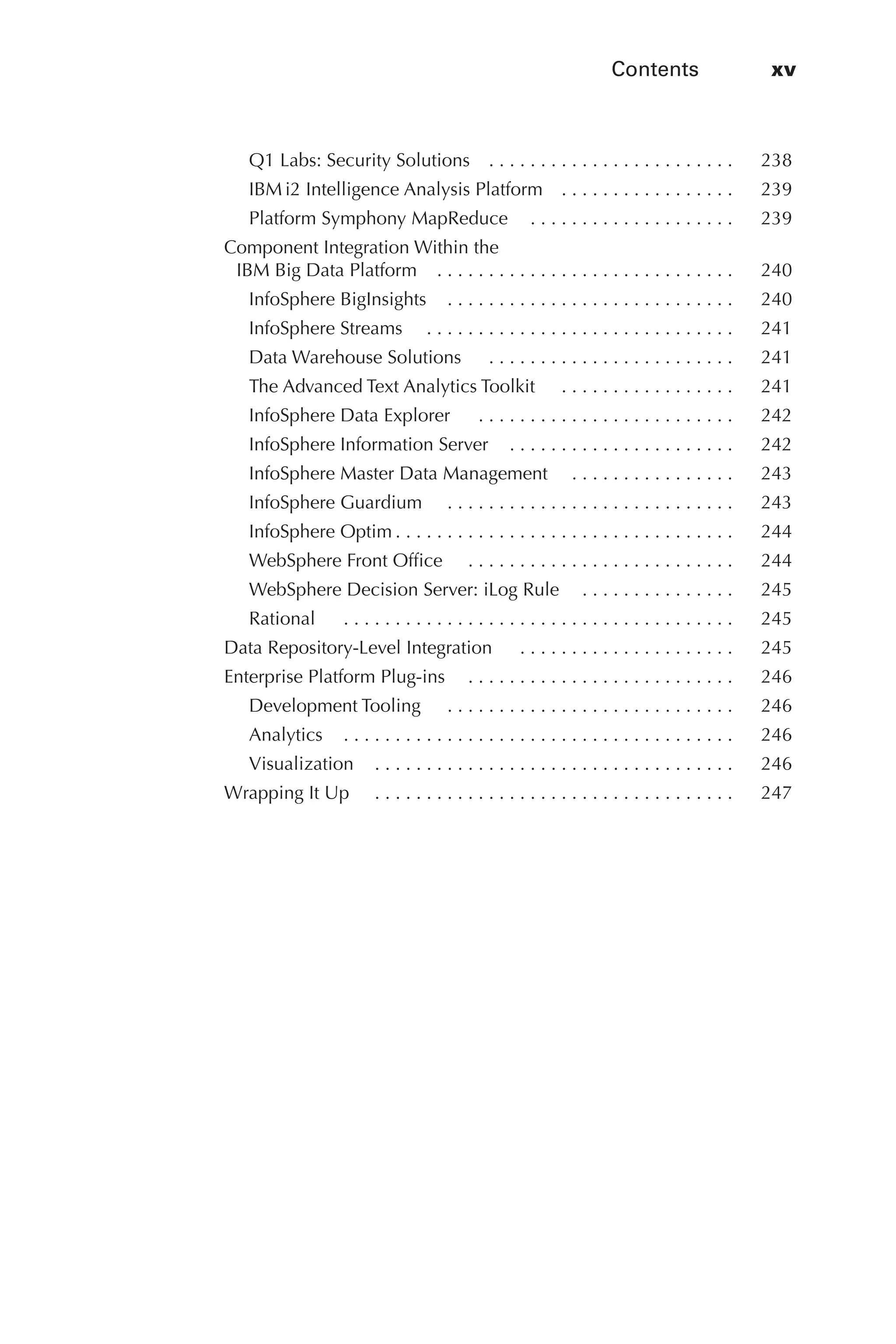 Contents	 xv
Flash 6X9 / Harness the Power of Big Data:The IBM Big Data Platform / Zikopoulos / 817-5
Q1 Labs: Security Solutions   .  .  .  .  .  .  .  .  .  .  .  .  .  .  .  .  .  .  .  .  .  .  . 	 238
IBM i2 Intelligence Analysis Platform   .  .  .  .  .  .  .  .  .  .  .  .  .  .  .  . 	 239
Platform Symphony MapReduce   .  .  .  .  .  .  .  .  .  .  .  .  .  .  .  .  .  .  . 	 239
Component Integration Within the
IBM Big Data Platform   .  .  .  .  .  .  .  .  .  .  .  .  .  .  .  .  .  .  .  .  .  .  .  .  .  .  .  . 	 240
InfoSphere BigInsights   .  .  .  .  .  .  .  .  .  .  .  .  .  .  .  .  .  .  .  .  .  .  .  .  .  .  . 	 240
InfoSphere Streams   . .  .  .  .  .  .  .  .  .  .  .  .  .  .  .  .  .  .  .  .  .  .  .  .  .  .  .  .  . 	 241
Data Warehouse Solutions   .  .  .  .  .  .  .  .  .  .  .  .  .  .  .  .  .  .  .  .  .  .  .  . 	 241
The Advanced Text Analytics Toolkit   . .  .  .  .  .  .  .  .  .  .  .  .  .  .  .  . 	 241
InfoSphere Data Explorer   .  .  .  .  .  .  .  .  .  .  .  .  .  .  .  .  .  .  .  .  .  .  .  .  . 	 242
InfoSphere Information Server   .  .  .  .  .  .  .  .  .  .  .  .  .  .  .  .  .  .  .  .  . 	 242
InfoSphere Master Data Management   . .  .  .  .  .  .  .  .  .  .  .  .  .  .  . 	 243
InfoSphere Guardium   . .  .  .  .  .  .  .  .  .  .  .  .  .  .  .  .  .  .  .  .  .  .  .  .  .  .  . 	 243
InfoSphere Optim  .  .  .  .  .  .  .  .  .  .  .  .  .  .  .  .  .  .  .  .  .  .  .  .  .  .  .  .  .  .  .  . 	 244
WebSphere Front Office   . .  .  .  .  .  .  .  .  .  .  .  .  .  .  .  .  .  .  .  .  .  .  .  .  . 	 244
WebSphere Decision Server: iLog Rule   .  .  .  .  .  .  .  .  .  .  .  .  .  . 	 245
Rational   .  .  .  .  .  .  .  .  .  .  .  .  .  .  .  .  .  .  .  .  .  .  .  .  .  .  .  .  .  .  .  .  .  .  .  .  .  . 	 245
Data Repository-Level Integration   .  .  .  .  .  .  .  .  .  .  .  .  .  .  .  .  .  .  .  .  . 	 245
Enterprise Platform Plug-ins   .  .  .  .  .  .  .  .  .  .  .  .  .  .  .  .  .  .  .  .  .  .  .  .  . 	 246
Development Tooling   . .  .  .  .  .  .  .  .  .  .  .  .  .  .  .  .  .  .  .  .  .  .  .  .  .  .  . 	 246
Analytics   .  .  .  .  .  .  .  .  .  .  .  .  .  .  .  .  .  .  .  .  .  .  .  .  .  .  .  .  .  .  .  .  .  .  .  .  . 	 246
Visualization   .  .  .  .  .  .  .  .  .  .  .  .  .  .  .  .  .  .  .  .  .  .  .  .  .  .  .  .  .  .  .  .  .  . 	 246
Wrapping It Up   . .  .  .  .  .  .  .  .  .  .  .  .  .  .  .  .  .  .  .  .  .  .  .  .  .  .  .  .  .  .  .  .  .  . 	 247
00-FM.indd 15 04/10/12 12:19 PM
 