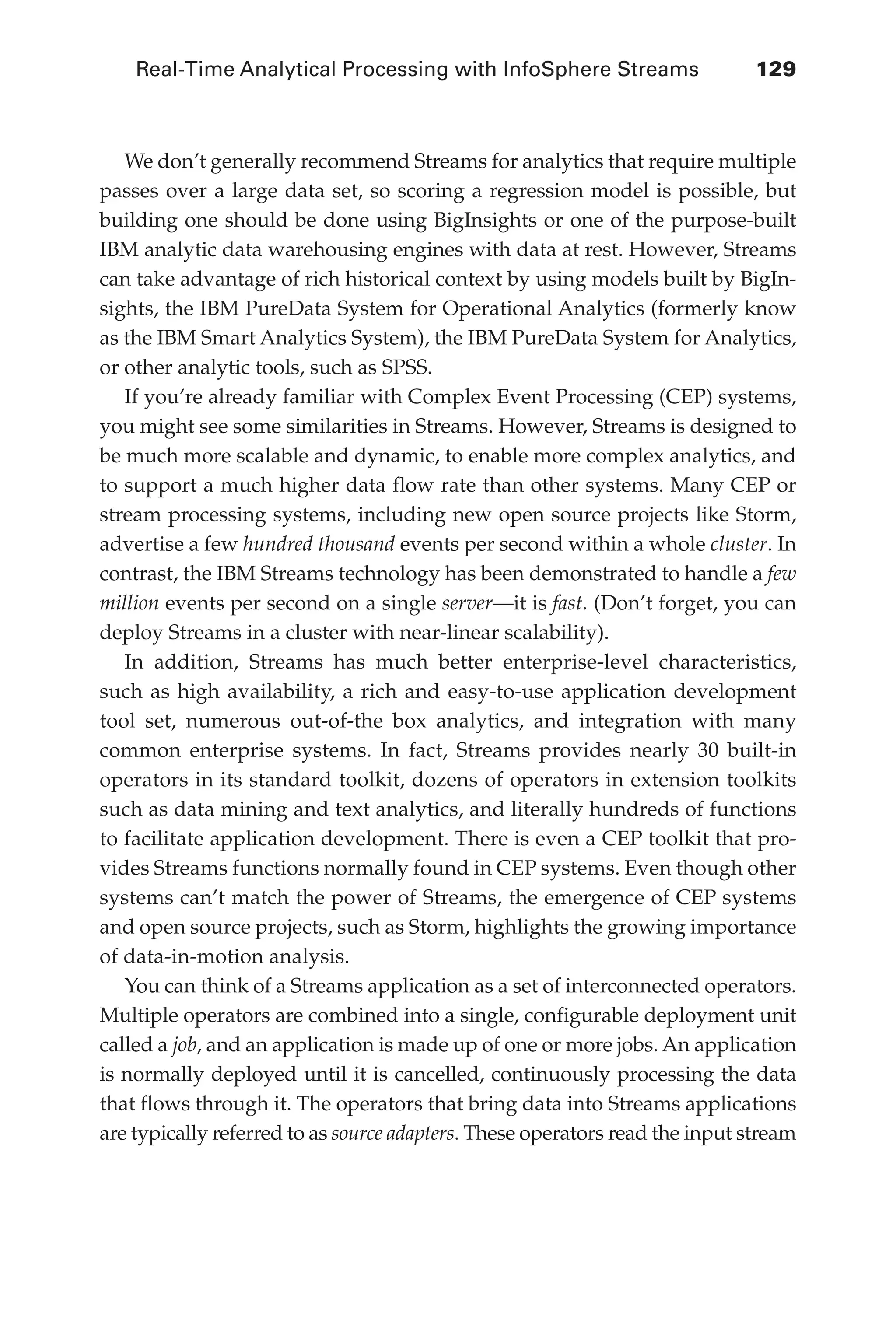 Real-Time Analytical Processing with InfoSphere Streams 	 129
Flash 6X9 / Harness the Power of Big Data:The IBM Big Data Platform / Zikopoulos / 817-5
We don’t generally recommend Streams for analytics that require multiple
passes over a large data set, so scoring a regression model is possible, but
building one should be done using BigInsights or one of the purpose-built
IBM analytic data warehousing engines with data at rest. However, Streams
can take advantage of rich historical context by using models built by BigIn-
sights, the IBM PureData System for Operational Analytics (formerly know
as the IBM Smart Analytics System), the IBM PureData System for Analytics,
or other analytic tools, such as SPSS.
If you’re already familiar with Complex Event Processing (CEP) systems,
you might see some similarities in Streams. However, Streams is designed to
be much more scalable and dynamic, to enable more complex analytics, and
to support a much higher data flow rate than other systems. Many CEP or
stream processing systems, including new open source projects like Storm,
advertise a few hundred thousand events per second within a whole cluster. In
contrast, the IBM Streams technology has been demonstrated to handle a few
million events per second on a single server—it is fast. (Don’t forget, you can
deploy Streams in a cluster with near-linear scalability).
In addition, Streams has much better enterprise-level characteristics,
such as high availability, a rich and easy-to-use application development
tool set, numerous out-of-the box analytics, and integration with many
common enterprise systems. In fact, Streams provides nearly 30 built-in
operators in its standard toolkit, dozens of operators in extension toolkits
such as data mining and text analytics, and literally hundreds of functions
to facilitate application development. There is even a CEP toolkit that pro-
vides Streams functions normally found in CEP systems. Even though other
systems can’t match the power of Streams, the emergence of CEP systems
and open source projects, such as Storm, highlights the growing importance
of data-in-motion analysis.
You can think of a Streams application as a set of interconnected operators.
Multiple operators are combined into a single, configurable deployment unit
called a job, and an application is made up of one or more jobs. An application
is normally deployed until it is cancelled, continuously processing the data
that flows through it. The operators that bring data into Streams applications
are typically referred to as source adapters. These operators read the input stream
06-ch06.indd 129 04/10/12 11:37 AM
 