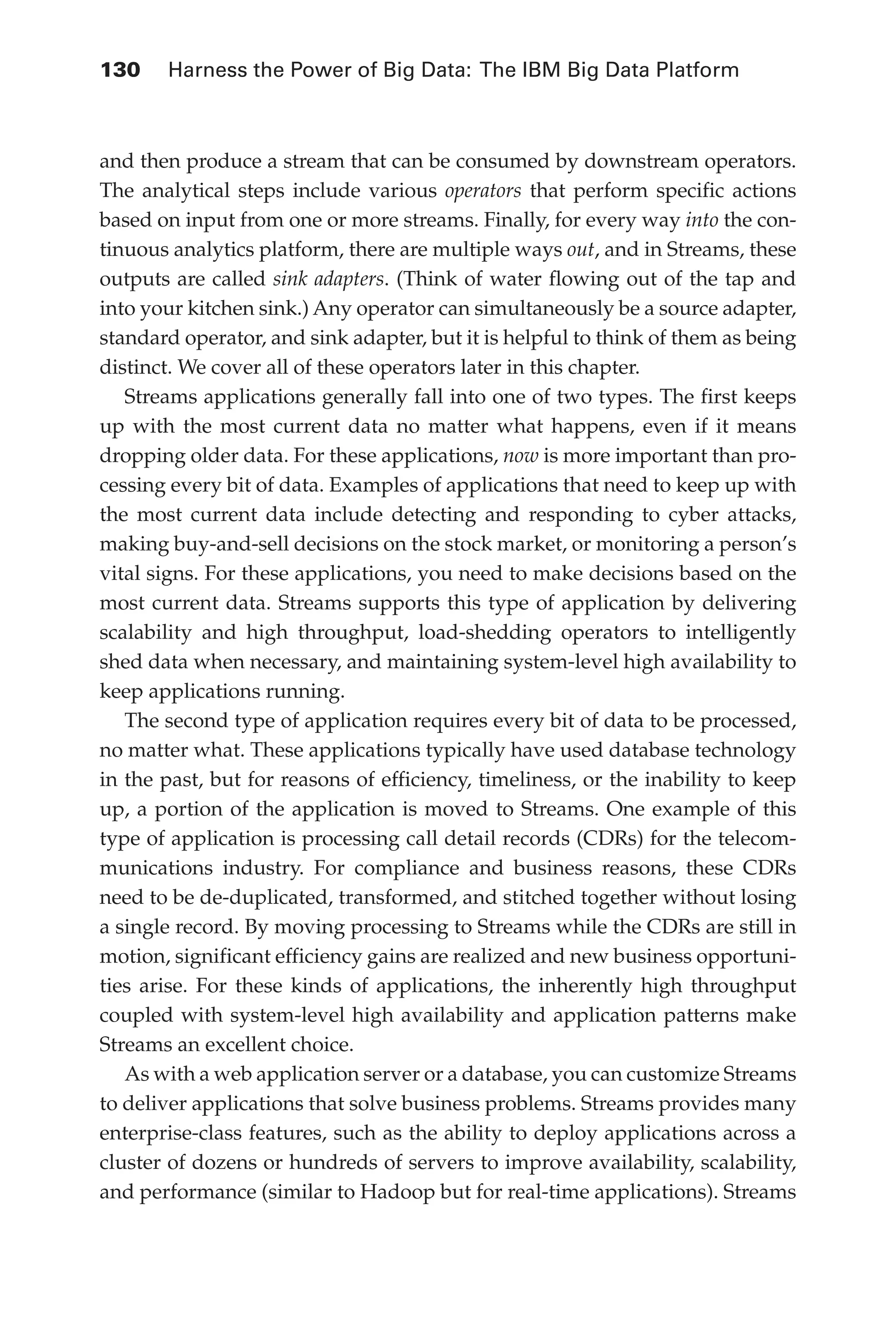 130 	 Harness the Power of Big Data: The IBM Big Data Platform
Flash 6X9 / Harness the Power of Big Data:The IBM Big Data Platform / Zikopoulos / 817-5
and then produce a stream that can be consumed by downstream operators.
The analytical steps include various operators that perform specific actions
based on input from one or more streams. Finally, for every way into the con-
tinuous analytics platform, there are multiple ways out, and in Streams, these
outputs are called sink adapters. (Think of water flowing out of the tap and
into your kitchen sink.) Any operator can simultaneously be a source adapter,
standard operator, and sink adapter, but it is helpful to think of them as being
distinct. We cover all of these operators later in this chapter.
Streams applications generally fall into one of two types. The first keeps
up with the most current data no matter what happens, even if it means
dropping older data. For these applications, now is more important than pro-
cessing every bit of data. Examples of applications that need to keep up with
the most current data include detecting and responding to cyber attacks,
making buy-and-sell decisions on the stock market, or monitoring a person’s
vital signs. For these applications, you need to make decisions based on the
most current data. Streams supports this type of application by delivering
scalability and high throughput, load-shedding operators to intelligently
shed data when necessary, and maintaining system-level high availability to
keep applications running.
The second type of application requires every bit of data to be processed,
no matter what. These applications typically have used database technology
in the past, but for reasons of efficiency, timeliness, or the inability to keep
up, a portion of the application is moved to Streams. One example of this
type of application is processing call detail records (CDRs) for the telecom-
munications industry. For compliance and business reasons, these CDRs
need to be de-duplicated, transformed, and stitched together without losing
a single record. By moving processing to Streams while the CDRs are still in
motion, significant efficiency gains are realized and new business opportuni-
ties arise. For these kinds of applications, the inherently high throughput
coupled with system-level high availability and application patterns make
Streams an excellent choice.
As with a web application server or a database, you can customize Streams
to deliver applications that solve business problems. Streams provides many
enterprise-class features, such as the ability to deploy applications across a
cluster of dozens or hundreds of servers to improve availability, scalability,
and performance (similar to Hadoop but for real-time applications). Streams
06-ch06.indd 130 04/10/12 11:37 AM
 