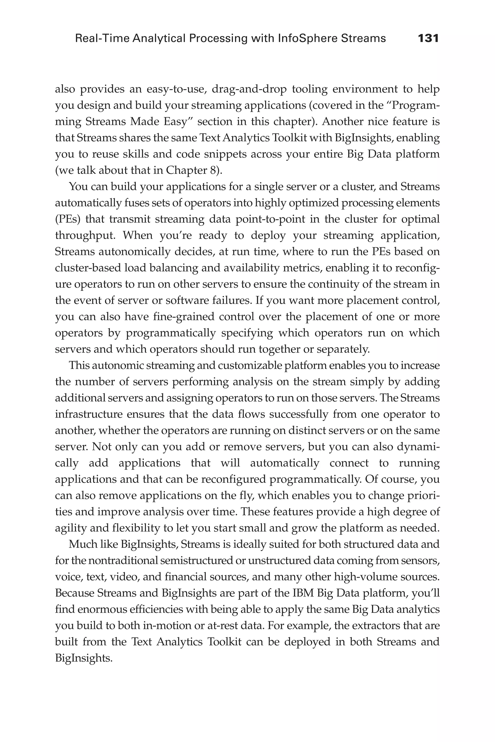 Real-Time Analytical Processing with InfoSphere Streams 	 131
Flash 6X9 / Harness the Power of Big Data:The IBM Big Data Platform / Zikopoulos / 817-5
also provides an easy-to-use, drag-and-drop tooling environment to help
you design and build your streaming applications (covered in the “Program-
ming Streams Made Easy” section in this chapter). Another nice feature is
that Streams shares the same Text Analytics Toolkit with BigInsights, enabling
you to reuse skills and code snippets across your entire Big Data platform
(we talk about that in Chapter 8).
You can build your applications for a single server or a cluster, and Streams
automatically fuses sets of operators into highly optimized processing elements
(PEs) that transmit streaming data point-to-point in the cluster for optimal
throughput. When you’re ready to deploy your streaming application,
Streams autonomically decides, at run time, where to run the PEs based on
cluster-based load balancing and availability metrics, enabling it to reconfig-
ure operators to run on other servers to ensure the continuity of the stream in
the event of server or software failures. If you want more placement control,
you can also have fine-grained control over the placement of one or more
operators by programmatically specifying which operators run on which
servers and which operators should run together or separately.
This autonomic streaming and customizable platform enables you to increase
the number of servers performing analysis on the stream simply by adding
additional servers and assigning operators to run on those servers. The Streams
infrastructure ensures that the data flows successfully from one operator to
another, whether the operators are running on distinct servers or on the same
server. Not only can you add or remove servers, but you can also dynami-
cally add applications that will automatically connect to running
applications and that can be reconfigured programmatically. Of course, you
can also remove applications on the fly, which enables you to change priori-
ties and improve analysis over time. These features provide a high degree of
agility and flexibility to let you start small and grow the platform as needed.
Much like BigInsights, Streams is ideally suited for both structured data and
for the nontraditional semistructured or unstructured data coming from sensors,
voice, text, video, and financial sources, and many other high-volume sources.
Because Streams and BigInsights are part of the IBM Big Data platform, you’ll
find enormous efficiencies with being able to apply the same Big Data analytics
you build to both in-motion or at-rest data. For example, the extractors that are
built from the Text Analytics Toolkit can be deployed in both Streams and
BigInsights.
06-ch06.indd 131 04/10/12 11:37 AM
 