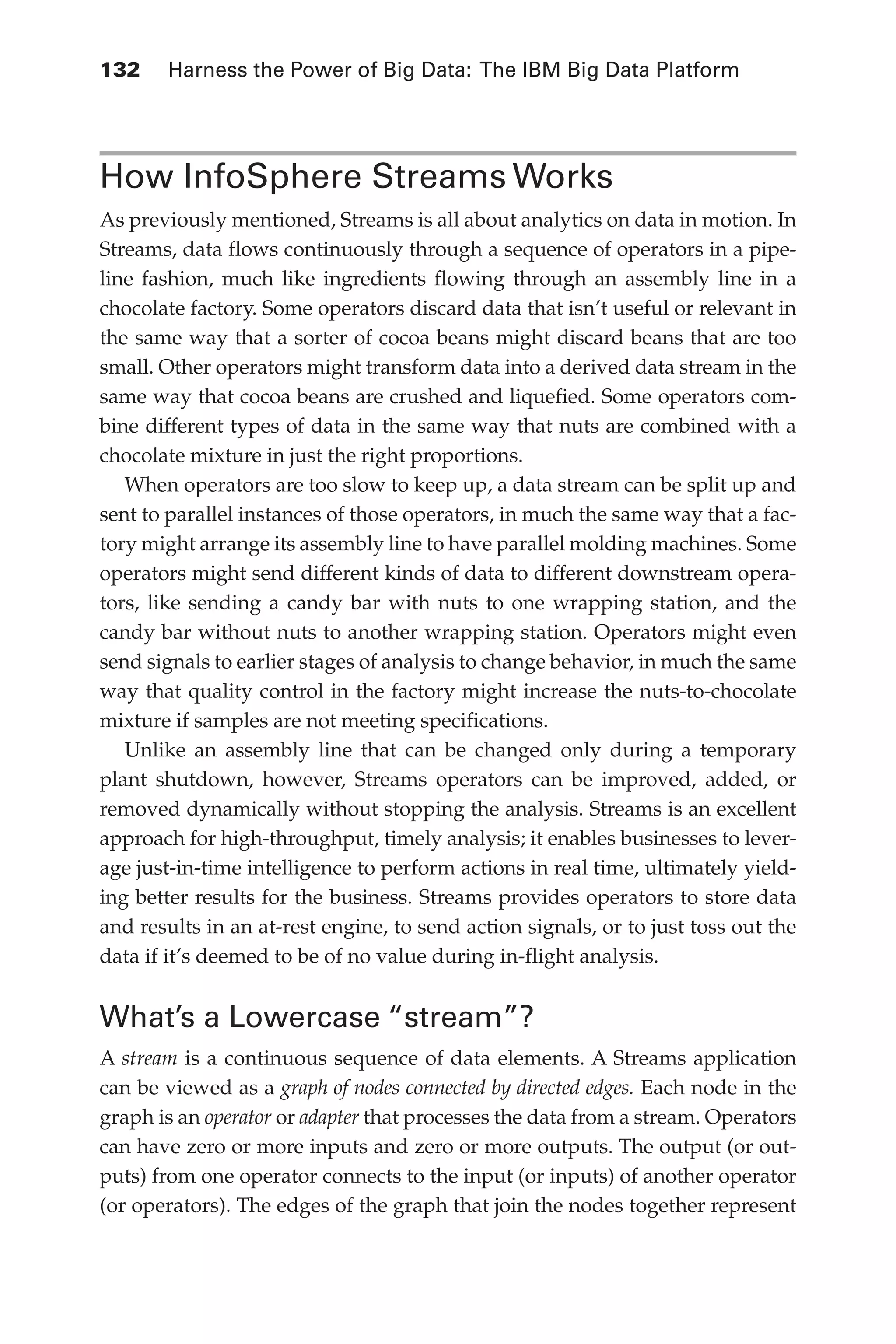 132 	 Harness the Power of Big Data: The IBM Big Data Platform
Flash 6X9 / Harness the Power of Big Data:The IBM Big Data Platform / Zikopoulos / 817-5
How InfoSphere Streams Works
As previously mentioned, Streams is all about analytics on data in motion. In
Streams, data flows continuously through a sequence of operators in a pipe-
line fashion, much like ingredients flowing through an assembly line in a
chocolate factory. Some operators discard data that isn’t useful or relevant in
the same way that a sorter of cocoa beans might discard beans that are too
small. Other operators might transform data into a derived data stream in the
same way that cocoa beans are crushed and liquefied. Some operators com-
bine different types of data in the same way that nuts are combined with a
chocolate mixture in just the right proportions.
When operators are too slow to keep up, a data stream can be split up and
sent to parallel instances of those operators, in much the same way that a fac-
tory might arrange its assembly line to have parallel molding machines. Some
operators might send different kinds of data to different downstream opera-
tors, like sending a candy bar with nuts to one wrapping station, and the
candy bar without nuts to another wrapping station. Operators might even
send signals to earlier stages of analysis to change behavior, in much the same
way that quality control in the factory might increase the nuts-to-chocolate
mixture if samples are not meeting specifications.
Unlike an assembly line that can be changed only during a temporary
plant shutdown, however, Streams operators can be improved, added, or
removed dynamically without stopping the analysis. Streams is an excellent
approach for high-throughput, timely analysis; it enables businesses to lever-
age just-in-time intelligence to perform actions in real time, ultimately yield-
ing better results for the business. Streams provides operators to store data
and results in an at-rest engine, to send action signals, or to just toss out the
data if it’s deemed to be of no value during in-flight analysis.
What’s a Lowercase “stream”?
A stream is a continuous sequence of data elements. A Streams application
can be viewed as a graph of nodes connected by directed edges. Each node in the
graph is an operator or adapter that processes the data from a stream. Operators
can have zero or more inputs and zero or more outputs. The output (or out-
puts) from one operator connects to the input (or inputs) of another operator
(or operators). The edges of the graph that join the nodes together represent
06-ch06.indd 132 04/10/12 11:37 AM
 