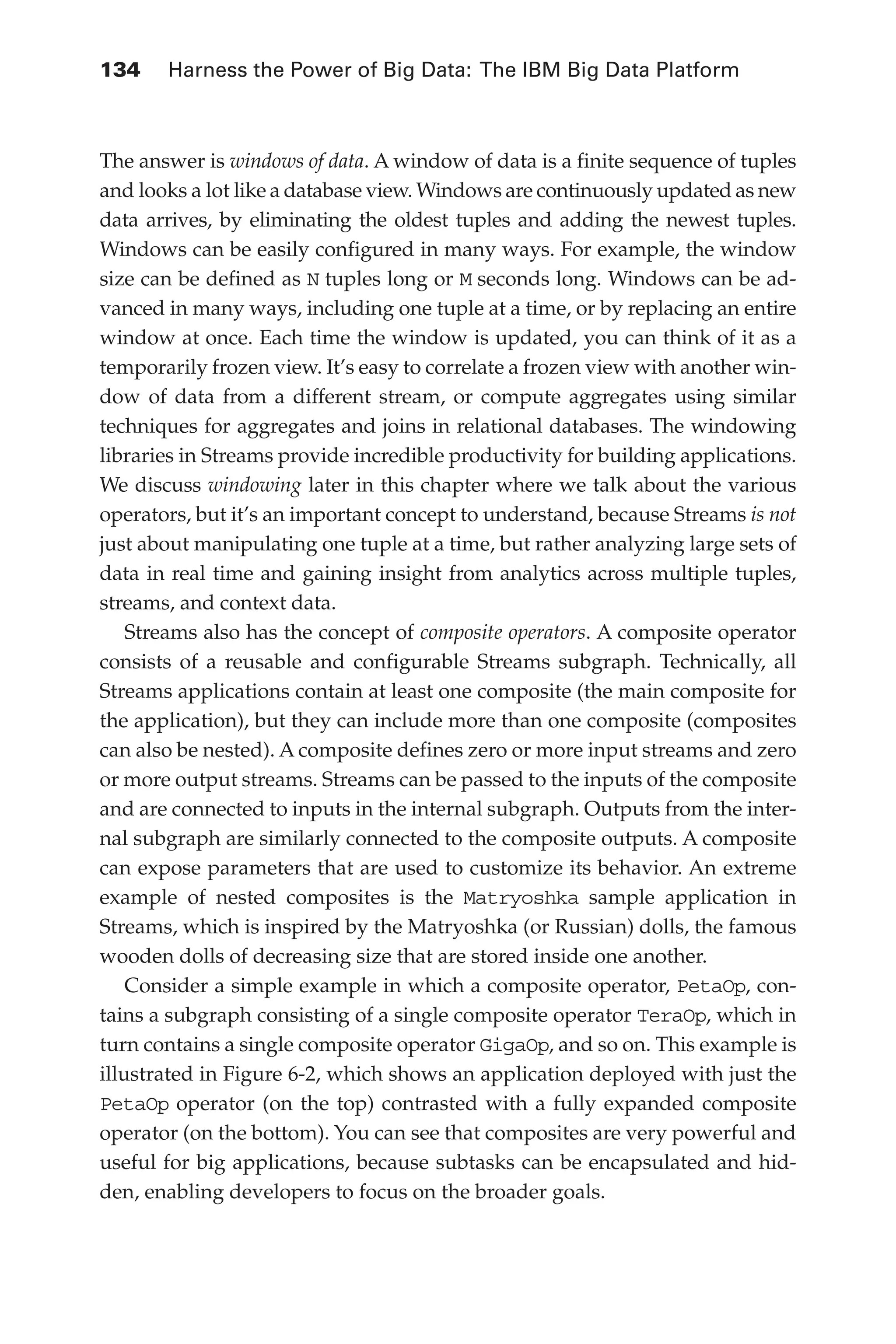 134 	 Harness the Power of Big Data: The IBM Big Data Platform
Flash 6X9 / Harness the Power of Big Data:The IBM Big Data Platform / Zikopoulos / 817-5
The answer is windows of data. A window of data is a finite sequence of tuples
and looks a lot like a database view. Windows are continuously updated as new
data arrives, by eliminating the oldest tuples and adding the newest tuples.
Windows can be easily configured in many ways. For example, the window
size can be defined as N tuples long or M seconds long. Windows can be ad-
vanced in many ways, including one tuple at a time, or by replacing an entire
window at once. Each time the window is updated, you can think of it as a
temporarily frozen view. It’s easy to correlate a frozen view with another win-
dow of data from a different stream, or compute aggregates using similar
techniques for aggregates and joins in relational databases. The windowing
libraries in Streams provide incredible productivity for building applications.
We discuss windowing later in this chapter where we talk about the various
operators, but it’s an important concept to understand, because Streams is not
just about manipulating one tuple at a time, but rather analyzing large sets of
data in real time and gaining insight from analytics across multiple tuples,
streams, and context data.
Streams also has the concept of composite operators. A composite operator
consists of a reusable and configurable Streams subgraph. Technically, all
Streams applications contain at least one composite (the main composite for
the application), but they can include more than one composite (composites
can also be nested). A composite defines zero or more input streams and zero
or more output streams. Streams can be passed to the inputs of the composite
and are connected to inputs in the internal subgraph. Outputs from the inter-
nal subgraph are similarly connected to the composite outputs. A composite
can expose parameters that are used to customize its behavior. An extreme
example of nested composites is the Matryoshka sample application in
Streams, which is inspired by the Matryoshka (or Russian) dolls, the famous
wooden dolls of decreasing size that are stored inside one another.
Consider a simple example in which a composite operator, PetaOp, con-
tains a subgraph consisting of a single composite operator TeraOp, which in
turn contains a single composite operator GigaOp, and so on. This example is
illustrated in Figure 6-2, which shows an application deployed with just the
PetaOp operator (on the top) contrasted with a fully expanded composite
operator (on the bottom). You can see that composites are very powerful and
useful for big applications, because subtasks can be encapsulated and hid-
den, enabling developers to focus on the broader goals.
06-ch06.indd 134 04/10/12 11:37 AM
 