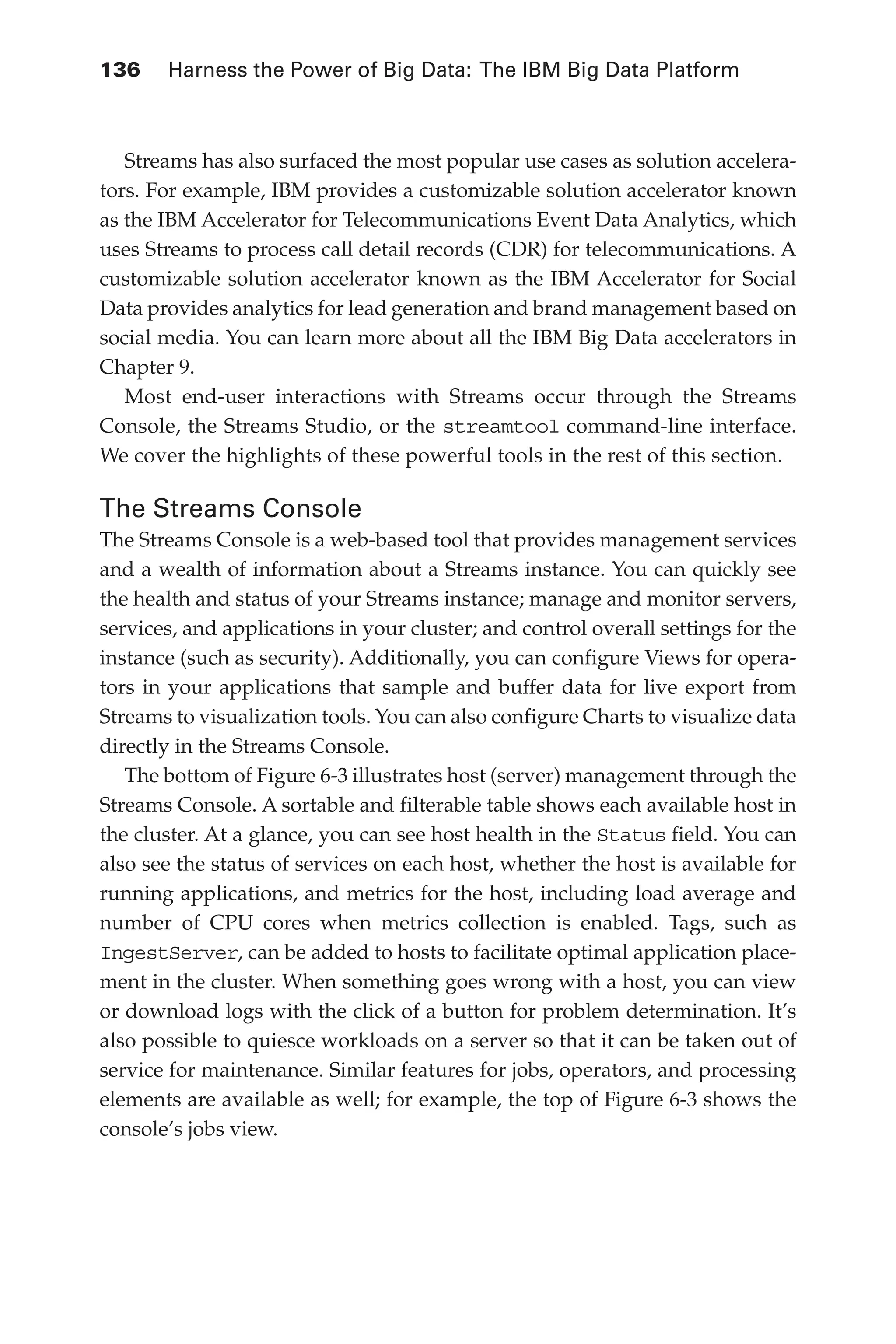 136 	 Harness the Power of Big Data: The IBM Big Data Platform
Flash 6X9 / Harness the Power of Big Data:The IBM Big Data Platform / Zikopoulos / 817-5
Streams has also surfaced the most popular use cases as solution accelera-
tors. For example, IBM provides a customizable solution accelerator known
as the IBM Accelerator for Telecommunications Event Data Analytics, which
uses Streams to process call detail records (CDR) for telecommunications. A
customizable solution accelerator known as the IBM Accelerator for Social
Data provides analytics for lead generation and brand management based on
social media. You can learn more about all the IBM Big Data accelerators in
Chapter 9.
Most end-user interactions with Streams occur through the Streams
Console, the Streams Studio, or the streamtool command-line interface.
We cover the highlights of these powerful tools in the rest of this section.
The Streams Console
The Streams Console is a web-based tool that provides management services
and a wealth of information about a Streams instance. You can quickly see
the health and status of your Streams instance; manage and monitor servers,
services, and applications in your cluster; and control overall settings for the
instance (such as security). Additionally, you can configure Views for opera-
tors in your applications that sample and buffer data for live export from
Streams to visualization tools. You can also configure Charts to visualize data
directly in the Streams Console.
The bottom of Figure 6-3 illustrates host (server) management through the
Streams Console. A sortable and filterable table shows each available host in
the cluster. At a glance, you can see host health in the Status field. You can
also see the status of services on each host, whether the host is available for
running applications, and metrics for the host, including load average and
number of CPU cores when metrics collection is enabled. Tags, such as
IngestServer, can be added to hosts to facilitate optimal application place-
ment in the cluster. When something goes wrong with a host, you can view
or download logs with the click of a button for problem determination. It’s
also possible to quiesce workloads on a server so that it can be taken out of
service for maintenance. Similar features for jobs, operators, and processing
elements are available as well; for example, the top of Figure 6-3 shows the
console’s jobs view.
06-ch06.indd 136 04/10/12 11:37 AM
 