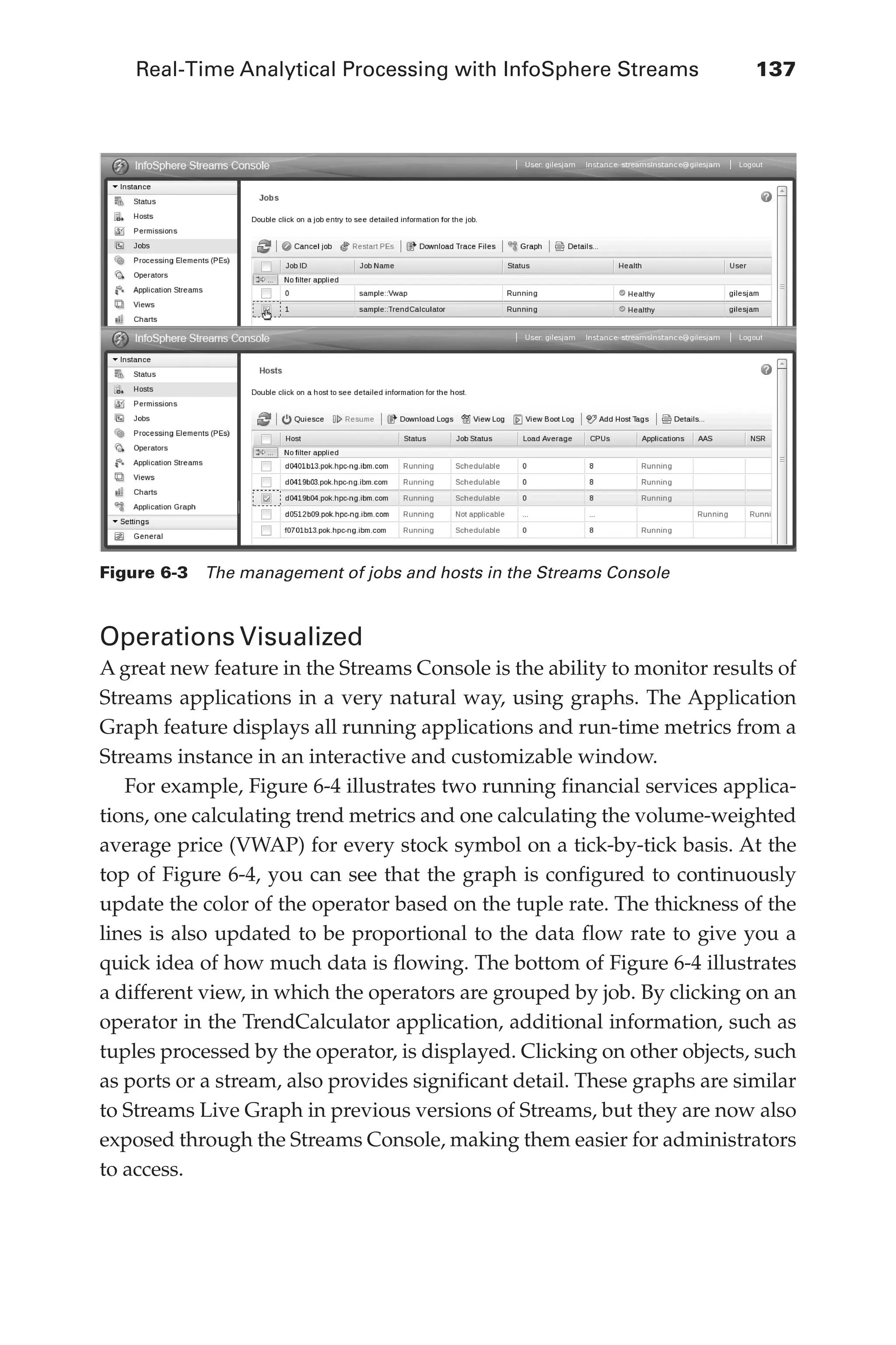 Real-Time Analytical Processing with InfoSphere Streams 	 137
Flash 6X9 / Harness the Power of Big Data:The IBM Big Data Platform / Zikopoulos / 817-5
Operations Visualized
A great new feature in the Streams Console is the ability to monitor results of
Streams applications in a very natural way, using graphs. The Application
Graph feature displays all running applications and run-time metrics from a
Streams instance in an interactive and customizable window.
For example, Figure 6-4 illustrates two running financial services applica-
tions, one calculating trend metrics and one calculating the volume-weighted
average price (VWAP) for every stock symbol on a tick-by-tick basis. At the
top of Figure 6-4, you can see that the graph is configured to continuously
update the color of the operator based on the tuple rate. The thickness of the
lines is also updated to be proportional to the data flow rate to give you a
quick idea of how much data is flowing. The bottom of Figure 6-4 illustrates
a different view, in which the operators are grouped by job. By clicking on an
operator in the TrendCalculator application, additional information, such as
tuples processed by the operator, is displayed. Clicking on other objects, such
as ports or a stream, also provides significant detail. These graphs are similar
to Streams Live Graph in previous versions of Streams, but they are now also
exposed through the Streams Console, making them easier for administrators
to access.
Figure 6-3  The management of jobs and hosts in the Streams Console
06-ch06.indd 137 04/10/12 11:37 AM
 