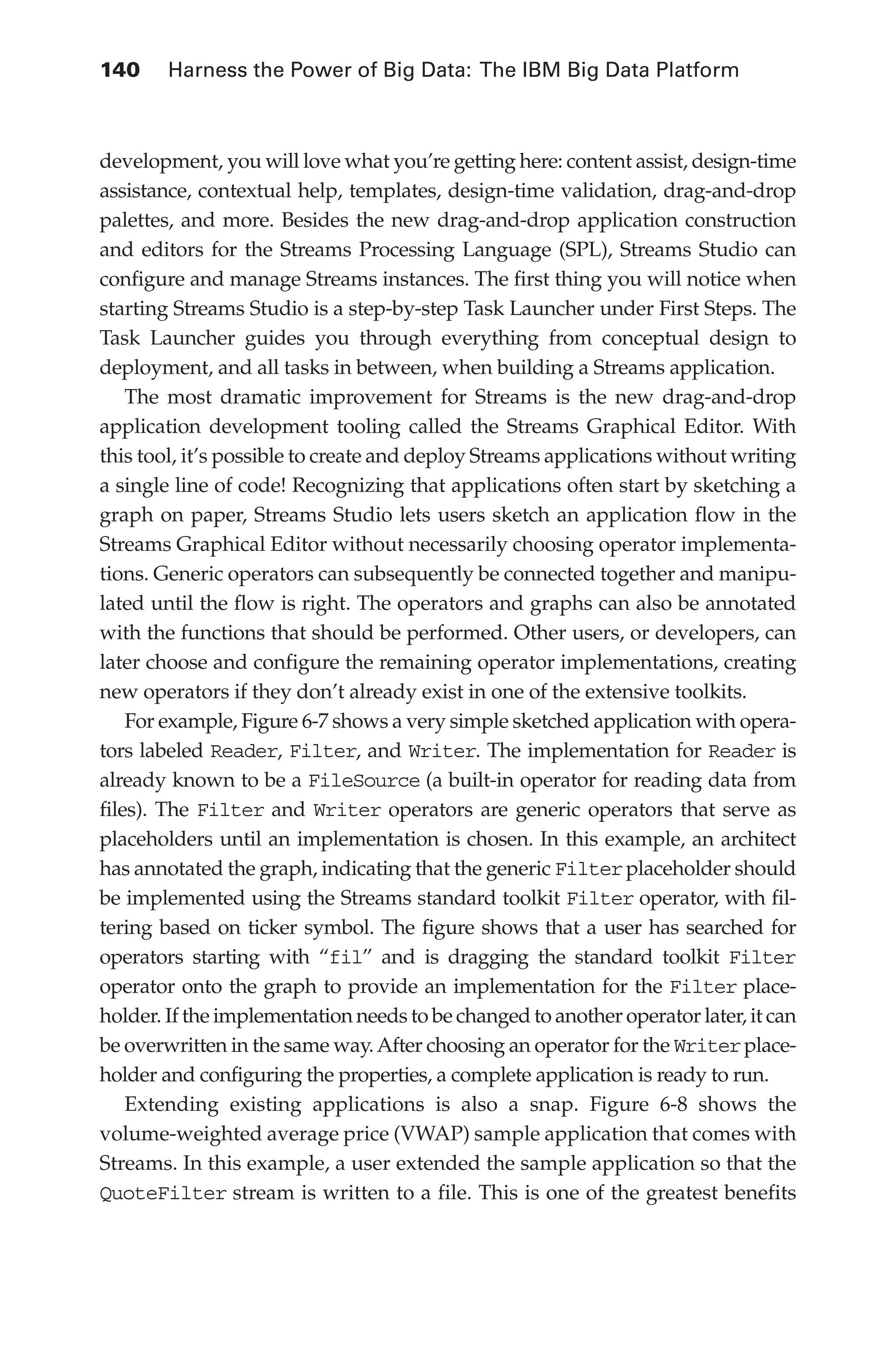 140 	 Harness the Power of Big Data: The IBM Big Data Platform
Flash 6X9 / Harness the Power of Big Data:The IBM Big Data Platform / Zikopoulos / 817-5
development, you will love what you’re getting here: content assist, design-time
assistance, contextual help, templates, design-time validation, drag-and-drop
palettes, and more. Besides the new drag-and-drop application construction
and editors for the Streams Processing Language (SPL), Streams Studio can
configure and manage Streams instances. The first thing you will notice when
starting Streams Studio is a step-by-step Task Launcher under First Steps. The
Task Launcher guides you through everything from conceptual design to
deployment, and all tasks in between, when building a Streams application.
The most dramatic improvement for Streams is the new drag-and-drop
application development tooling called the Streams Graphical Editor. With
this tool, it’s possible to create and deploy Streams applications without writing
a single line of code! Recognizing that applications often start by sketching a
graph on paper, Streams Studio lets users sketch an application flow in the
Streams Graphical Editor without necessarily choosing operator implementa-
tions. Generic operators can subsequently be connected together and manipu-
lated until the flow is right. The operators and graphs can also be annotated
with the functions that should be performed. Other users, or developers, can
later choose and configure the remaining operator implementations, creating
new operators if they don’t already exist in one of the extensive toolkits.
For example, Figure 6-7 shows a very simple sketched application with opera-
tors labeled Reader, Filter, and Writer. The implementation for Reader is
already known to be a FileSource (a built-in operator for reading data from
files). The Filter and Writer operators are generic operators that serve as
placeholders until an implementation is chosen. In this example, an architect
has annotated the graph, indicating that the generic Filterplaceholder should
be implemented using the Streams standard toolkit Filter operator, with fil-
tering based on ticker symbol. The figure shows that a user has searched for
operators starting with “fil” and is dragging the standard toolkit Filter
operator onto the graph to provide an implementation for the Filter place-
holder. If the implementation needs to be changed to another operator later, it can
be overwritten in the same way.After choosing an operator for the Writerplace-
holder and configuring the properties, a complete application is ready to run.
Extending existing applications is also a snap. Figure 6-8 shows the
volume-weighted average price (VWAP) sample application that comes with
Streams. In this example, a user extended the sample application so that the
QuoteFilter stream is written to a file. This is one of the greatest benefits
06-ch06.indd 140 04/10/12 11:37 AM
 