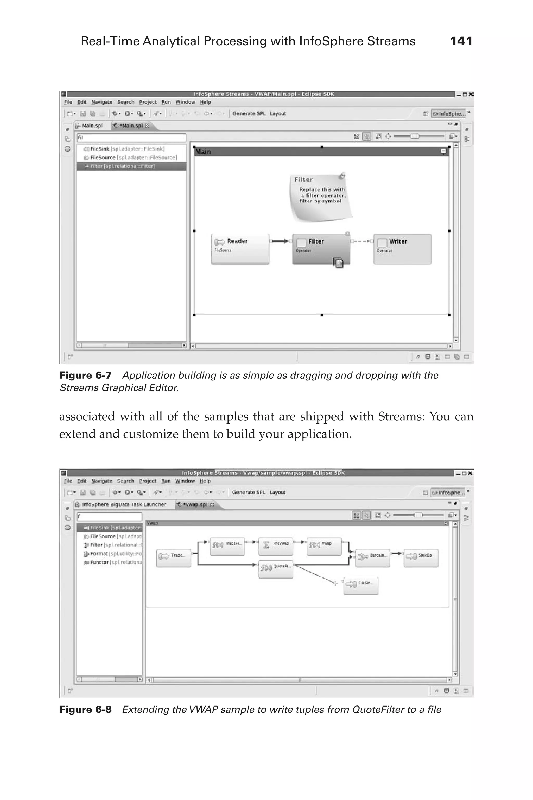 Real-Time Analytical Processing with InfoSphere Streams 	 141
Flash 6X9 / Harness the Power of Big Data:The IBM Big Data Platform / Zikopoulos / 817-5
associated with all of the samples that are shipped with Streams: You can
extend and customize them to build your application.
Figure 6-7  Application building is as simple as dragging and dropping with the
Streams Graphical Editor.
Figure 6-8  Extending the VWAP sample to write tuples from QuoteFilter to a file
06-ch06.indd 141 04/10/12 11:37 AM
 