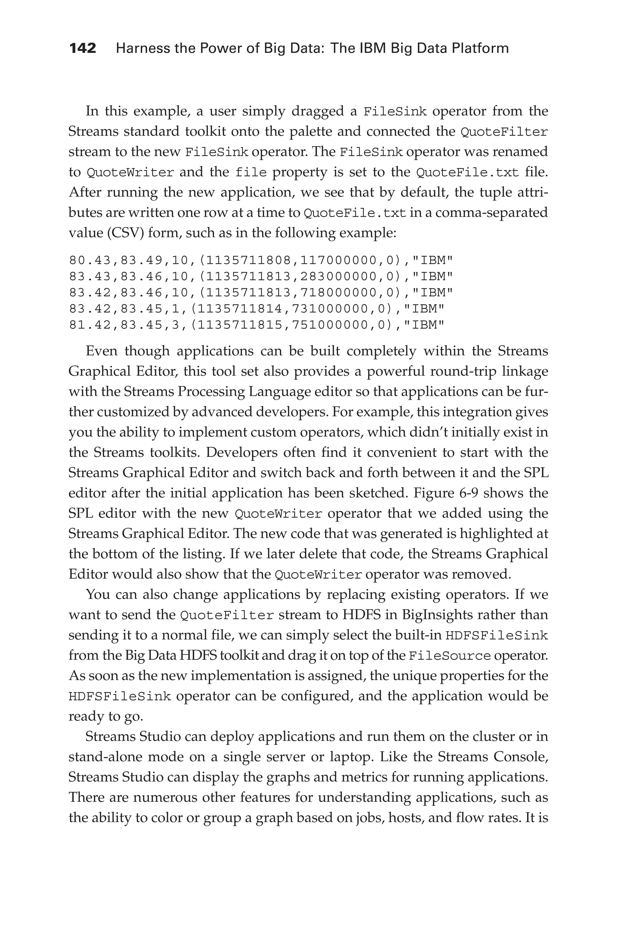 142 	 Harness the Power of Big Data: The IBM Big Data Platform
Flash 6X9 / Harness the Power of Big Data:The IBM Big Data Platform / Zikopoulos / 817-5
In this example, a user simply dragged a FileSink operator from the
Streams standard toolkit onto the palette and connected the QuoteFilter
stream to the new FileSink operator. The FileSink operator was renamed
to QuoteWriter and the file property is set to the QuoteFile.txt file.
After running the new application, we see that by default, the tuple attri-
butes are written one row at a time to QuoteFile.txt in a comma-separated
value (CSV) form, such as in the following example:
80.43,83.49,10,(1135711808,117000000,0),"IBM"
83.43,83.46,10,(1135711813,283000000,0),"IBM"
83.42,83.46,10,(1135711813,718000000,0),"IBM"
83.42,83.45,1,(1135711814,731000000,0),"IBM"
81.42,83.45,3,(1135711815,751000000,0),"IBM"
Even though applications can be built completely within the Streams
Graphical Editor, this tool set also provides a powerful round-trip linkage
with the Streams Processing Language editor so that applications can be fur-
ther customized by advanced developers. For example, this integration gives
you the ability to implement custom operators, which didn’t initially exist in
the Streams toolkits. Developers often find it convenient to start with the
Streams Graphical Editor and switch back and forth between it and the SPL
editor after the initial application has been sketched. Figure 6-9 shows the
SPL editor with the new QuoteWriter operator that we added using the
Streams Graphical Editor. The new code that was generated is highlighted at
the bottom of the listing. If we later delete that code, the Streams Graphical
Editor would also show that the QuoteWriter operator was removed.
You can also change applications by replacing existing operators. If we
want to send the QuoteFilter stream to HDFS in BigInsights rather than
sending it to a normal file, we can simply select the built-in HDFSFileSink
from the Big Data HDFS toolkit and drag it on top of the FileSource operator.
As soon as the new implementation is assigned, the unique properties for the
HDFSFileSink operator can be configured, and the application would be
ready to go.
Streams Studio can deploy applications and run them on the cluster or in
stand-alone mode on a single server or laptop. Like the Streams Console,
Streams Studio can display the graphs and metrics for running applications.
There are numerous other features for understanding applications, such as
the ability to color or group a graph based on jobs, hosts, and flow rates. It is
06-ch06.indd 142 04/10/12 11:37 AM
 