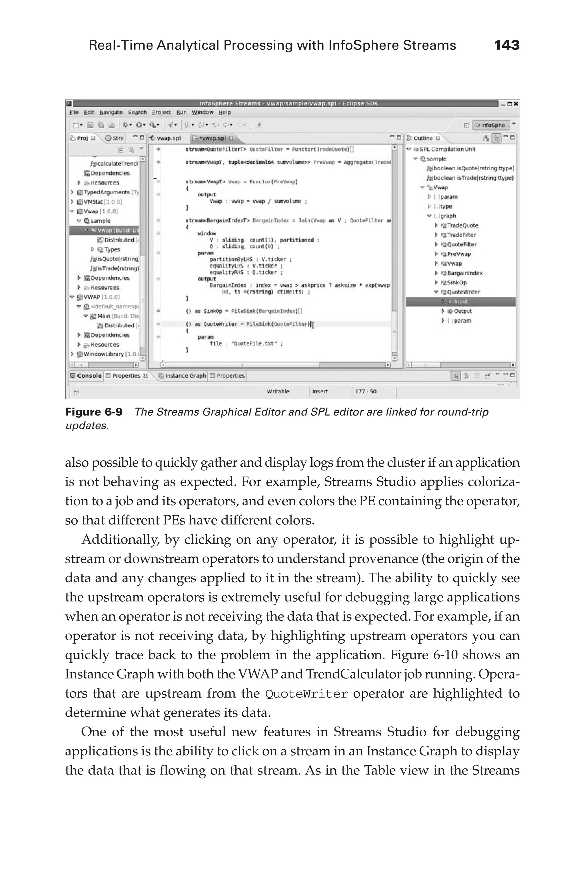 Real-Time Analytical Processing with InfoSphere Streams 	 143
Flash 6X9 / Harness the Power of Big Data:The IBM Big Data Platform / Zikopoulos / 817-5
also possible to quickly gather and display logs from the cluster if an application
is not behaving as expected. For example, Streams Studio applies coloriza-
tion to a job and its operators, and even colors the PE containing the operator,
so that different PEs have different colors.
Additionally, by clicking on any operator, it is possible to highlight up-
stream or downstream operators to understand provenance (the origin of the
data and any changes applied to it in the stream). The ability to quickly see
the upstream operators is extremely useful for debugging large applications
when an operator is not receiving the data that is expected. For example, if an
operator is not receiving data, by highlighting upstream operators you can
quickly trace back to the problem in the application. Figure 6-10 shows an
Instance Graph with both the VWAP and TrendCalculator job running. Opera-
tors that are upstream from the QuoteWriter operator are highlighted to
determine what generates its data.
One of the most useful new features in Streams Studio for debugging
applications is the ability to click on a stream in an Instance Graph to display
the data that is flowing on that stream. As in the Table view in the Streams
Figure 6-9  The Streams Graphical Editor and SPL editor are linked for round-trip
updates.
06-ch06.indd 143 04/10/12 11:37 AM
 