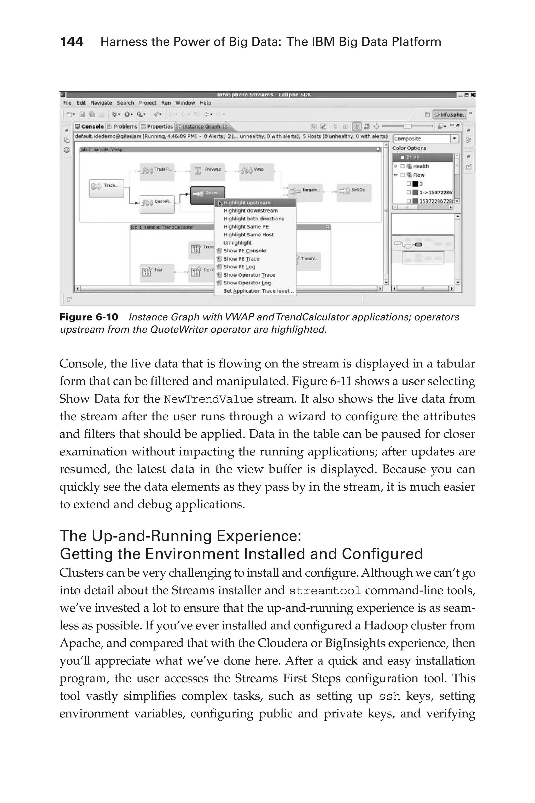 144 	 Harness the Power of Big Data: The IBM Big Data Platform
Flash 6X9 / Harness the Power of Big Data:The IBM Big Data Platform / Zikopoulos / 817-5
Console, the live data that is flowing on the stream is displayed in a tabular
form that can be filtered and manipulated. Figure 6-11 shows a user selecting
Show Data for the NewTrendValue stream. It also shows the live data from
the stream after the user runs through a wizard to configure the attributes
and filters that should be applied. Data in the table can be paused for closer
examination without impacting the running applications; after updates are
resumed, the latest data in the view buffer is displayed. Because you can
quickly see the data elements as they pass by in the stream, it is much easier
to extend and debug applications.
The Up-and-Running Experience:
Getting the Environment Installed and Configured
Clusters can be very challenging to install and configure. Although we can’t go
into detail about the Streams installer and streamtool command-line tools,
we’ve invested a lot to ensure that the up-and-running experience is as seam-
less as possible. If you’ve ever installed and configured a Hadoop cluster from
Apache, and compared that with the Cloudera or BigInsights experience, then
you’ll appreciate what we’ve done here. After a quick and easy installation
program, the user accesses the Streams First Steps configuration tool. This
tool vastly simplifies complex tasks, such as setting up ssh keys, setting
environment variables, configuring public and private keys, and verifying
Figure 6-10  Instance Graph with VWAP andTrendCalculator applications; operators
upstream from the QuoteWriter operator are highlighted.
06-ch06.indd 144 04/10/12 11:37 AM
 