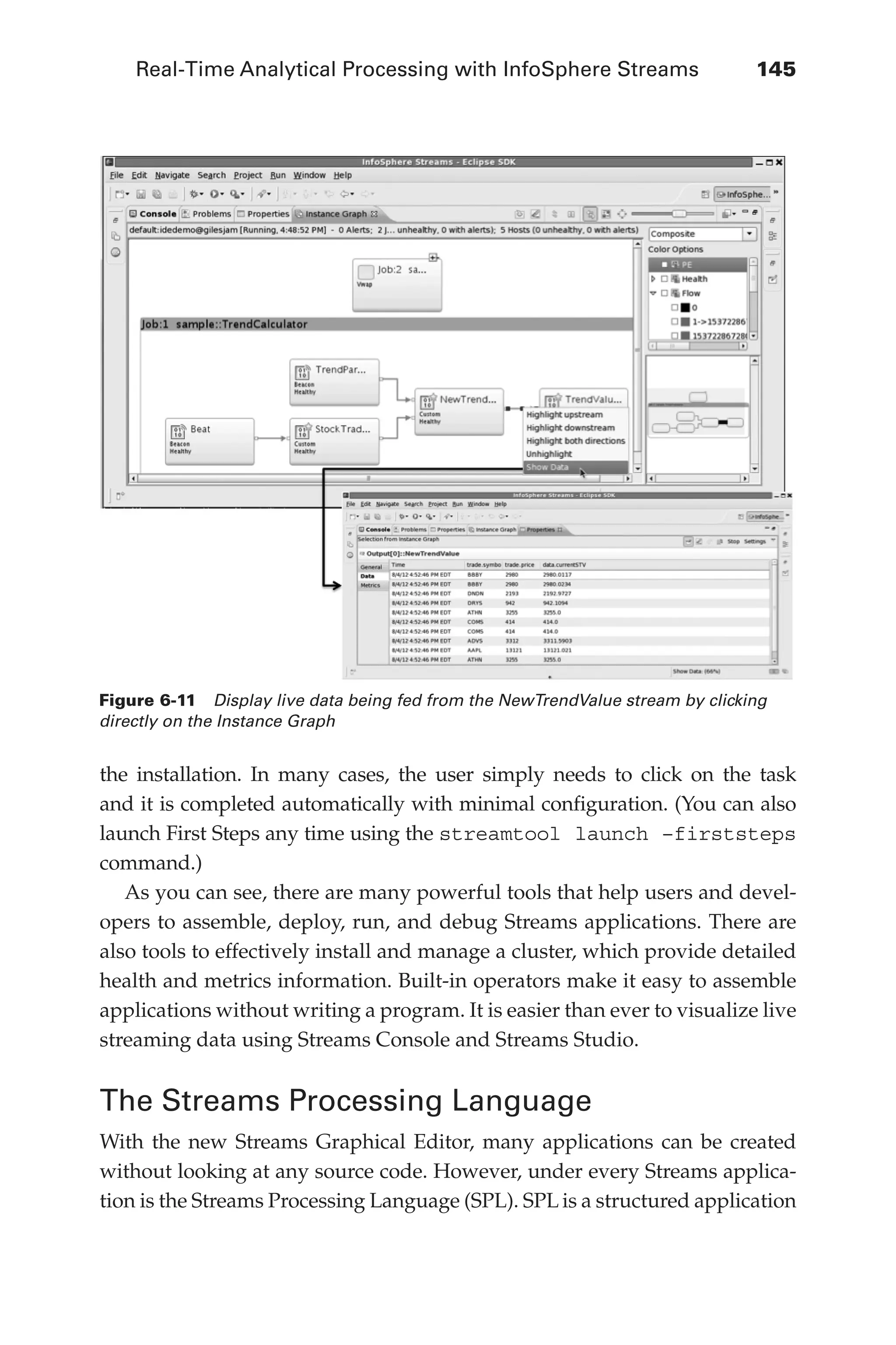 Real-Time Analytical Processing with InfoSphere Streams 	 145
Flash 6X9 / Harness the Power of Big Data:The IBM Big Data Platform / Zikopoulos / 817-5
the installation. In many cases, the user simply needs to click on the task
and it is completed automatically with minimal configuration. (You can also
launch First Steps any time using the streamtool launch –firststeps
command.)
As you can see, there are many powerful tools that help users and devel-
opers to assemble, deploy, run, and debug Streams applications. There are
also tools to effectively install and manage a cluster, which provide detailed
health and metrics information. Built-in operators make it easy to assemble
applications without writing a program. It is easier than ever to visualize live
streaming data using Streams Console and Streams Studio.
The Streams Processing Language
With the new Streams Graphical Editor, many applications can be created
without looking at any source code. However, under every Streams applica-
tion is the Streams Processing Language (SPL). SPL is a structured application
Figure 6-11  Display live data being fed from the NewTrendValue stream by clicking
directly on the Instance Graph
06-ch06.indd 145 04/10/12 11:37 AM
 