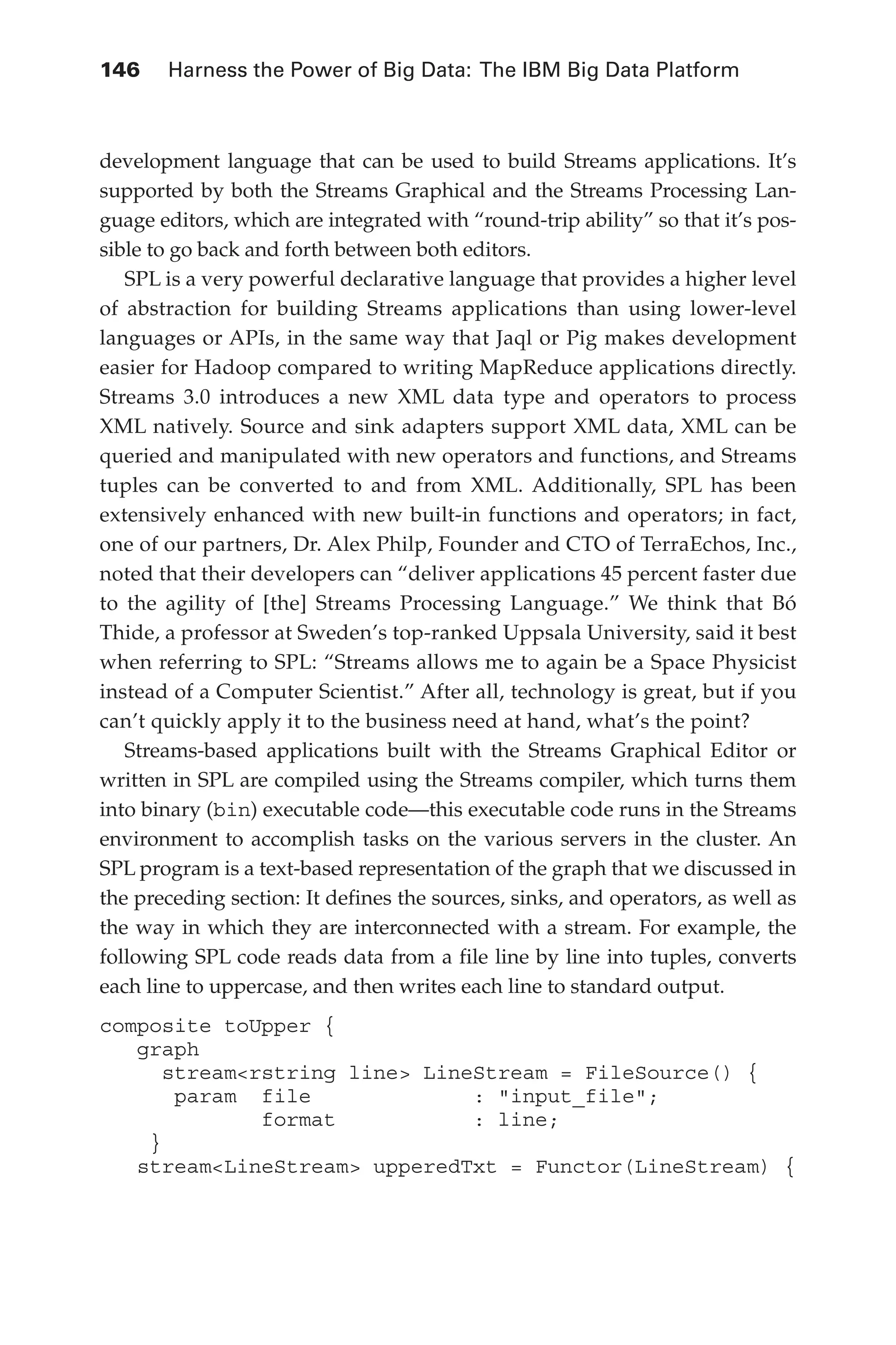 146 	 Harness the Power of Big Data: The IBM Big Data Platform
Flash 6X9 / Harness the Power of Big Data:The IBM Big Data Platform / Zikopoulos / 817-5
development language that can be used to build Streams applications. It’s
supported by both the Streams Graphical and the Streams Processing Lan-
guage editors, which are integrated with “round-trip ability” so that it’s pos-
sible to go back and forth between both editors.
SPL is a very powerful declarative language that provides a higher level
of abstraction for building Streams applications than using lower-level
languages or APIs, in the same way that Jaql or Pig makes development
easier for Hadoop compared to writing MapReduce applications directly.
Streams 3.0 introduces a new XML data type and operators to process
XML natively. Source and sink adapters support XML data, XML can be
queried and manipulated with new operators and functions, and Streams
tuples can be converted to and from XML. Additionally, SPL has been
extensively enhanced with new built-in functions and operators; in fact,
one of our partners, Dr. Alex Philp, Founder and CTO of TerraEchos, Inc.,
noted that their developers can “deliver applications 45 percent faster due
to the agility of [the] Streams Processing Language.” We think that Bó
Thide, a professor at Sweden’s top-ranked Uppsala University, said it best
when referring to SPL: “Streams allows me to again be a Space Physicist
instead of a Computer Scientist.” After all, technology is great, but if you
can’t quickly apply it to the business need at hand, what’s the point?
Streams-based applications built with the Streams Graphical Editor or
written in SPL are compiled using the Streams compiler, which turns them
into binary (bin) executable code—this executable code runs in the Streams
environment to accomplish tasks on the various servers in the cluster. An
SPL program is a text-based representation of the graph that we discussed in
the preceding section: It defines the sources, sinks, and operators, as well as
the way in which they are interconnected with a stream. For example, the
following SPL code reads data from a file line by line into tuples, converts
each line to uppercase, and then writes each line to standard output.
composite toUpper {
graph
stream<rstring line> LineStream = FileSource() {
param file : "input_file";
format : line;
}
stream<LineStream> upperedTxt = Functor(LineStream) {
06-ch06.indd 146 04/10/12 11:37 AM
 