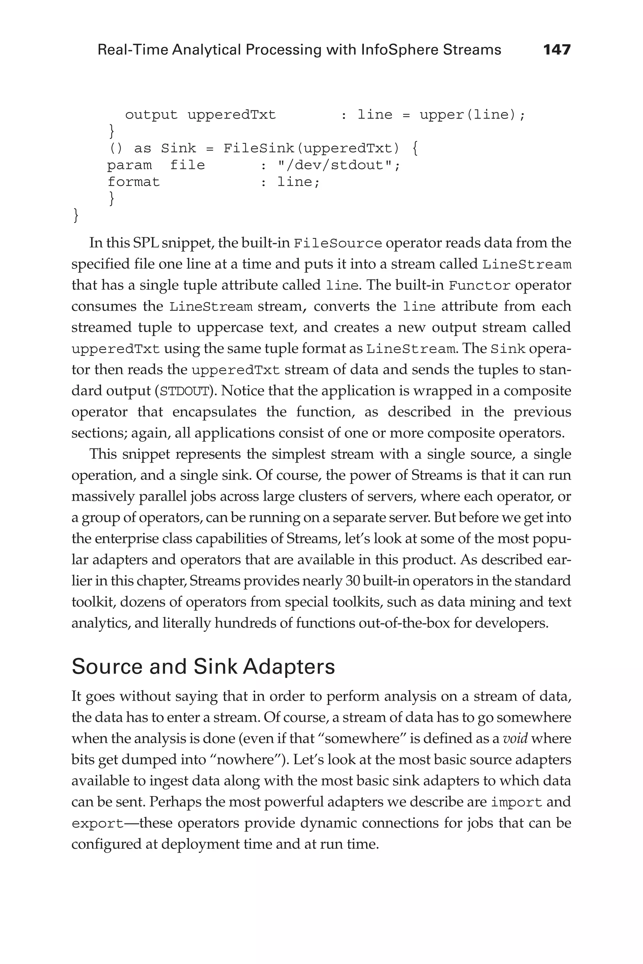 Real-Time Analytical Processing with InfoSphere Streams 	 147
Flash 6X9 / Harness the Power of Big Data:The IBM Big Data Platform / Zikopoulos / 817-5
output upperedTxt : line = upper(line);
}
() as Sink = FileSink(upperedTxt) {
param file : "/dev/stdout";
format : line;
}
}
In this SPL snippet, the built-in FileSource operator reads data from the
specified file one line at a time and puts it into a stream called LineStream
that has a single tuple attribute called line. The built-in Functor operator
consumes the LineStream stream, converts the line attribute from each
streamed tuple to uppercase text, and creates a new output stream called
upperedTxt using the same tuple format as LineStream. The Sink opera-
tor then reads the upperedTxt stream of data and sends the tuples to stan-
dard output (STDOUT). Notice that the application is wrapped in a composite
operator that encapsulates the function, as described in the previous
sections; again, all applications consist of one or more composite operators.
This snippet represents the simplest stream with a single source, a single
operation, and a single sink. Of course, the power of Streams is that it can run
massively parallel jobs across large clusters of servers, where each operator, or
a group of operators, can be running on a separate server. But before we get into
the enterprise class capabilities of Streams, let’s look at some of the most popu-
lar adapters and operators that are available in this product. As described ear-
lier in this chapter, Streams provides nearly 30 built-in operators in the standard
toolkit, dozens of operators from special toolkits, such as data mining and text
analytics, and literally hundreds of functions out-of-the-box for developers.
Source and Sink Adapters
It goes without saying that in order to perform analysis on a stream of data,
the data has to enter a stream. Of course, a stream of data has to go somewhere
when the analysis is done (even if that “somewhere” is defined as a void where
bits get dumped into “nowhere”). Let’s look at the most basic source adapters
available to ingest data along with the most basic sink adapters to which data
can be sent. Perhaps the most powerful adapters we describe are import and
export—these operators provide dynamic connections for jobs that can be
configured at deployment time and at run time.
06-ch06.indd 147 04/10/12 11:37 AM
 