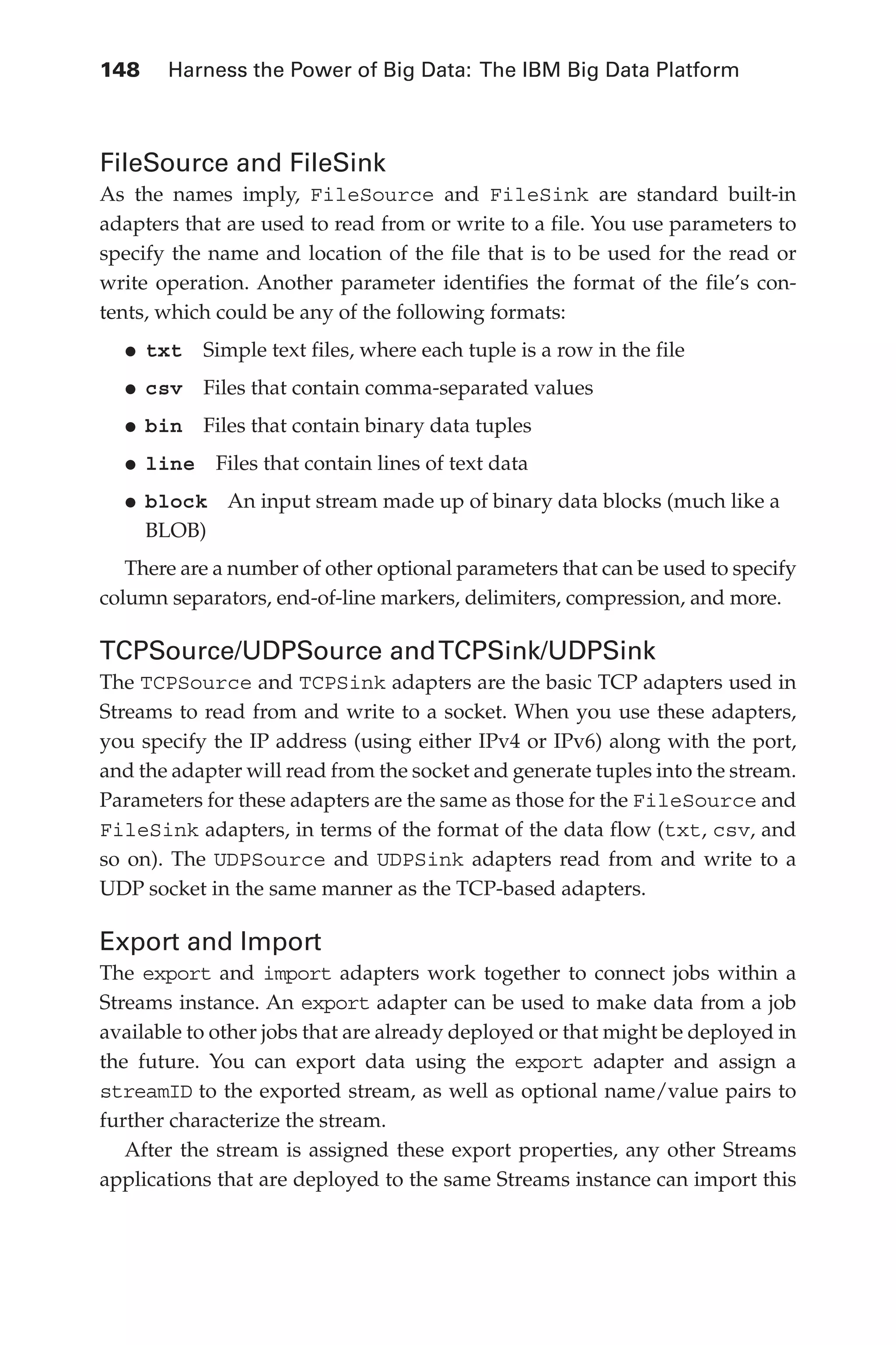 148 	 Harness the Power of Big Data: The IBM Big Data Platform
Flash 6X9 / Harness the Power of Big Data:The IBM Big Data Platform / Zikopoulos / 817-5
FileSource and FileSink
As the names imply, FileSource and FileSink are standard built-in
adapters that are used to read from or write to a file. You use parameters to
specify the name and location of the file that is to be used for the read or
write operation. Another parameter identifies the format of the file’s con-
tents, which could be any of the following formats:
•	
txt  Simple text files, where each tuple is a row in the file
•	
csv  Files that contain comma-separated values
•	
bin  Files that contain binary data tuples
•	
line  Files that contain lines of text data
•	
block  An input stream made up of binary data blocks (much like a
BLOB)
There are a number of other optional parameters that can be used to specify
column separators, end-of-line markers, delimiters, compression, and more.
TCPSource/UDPSource andTCPSink/UDPSink
The TCPSource and TCPSink adapters are the basic TCP adapters used in
Streams to read from and write to a socket. When you use these adapters,
you specify the IP address (using either IPv4 or IPv6) along with the port,
and the adapter will read from the socket and generate tuples into the stream.
Parameters for these adapters are the same as those for the FileSource and
FileSink adapters, in terms of the format of the data flow (txt, csv, and
so on). The UDPSource and UDPSink adapters read from and write to a
UDP socket in the same manner as the TCP-based adapters.
Export and Import
The export and import adapters work together to connect jobs within a
Streams instance. An export adapter can be used to make data from a job
available to other jobs that are already deployed or that might be deployed in
the future. You can export data using the export adapter and assign a
streamID to the exported stream, as well as optional name/value pairs to
further characterize the stream.
After the stream is assigned these export properties, any other Streams
applications that are deployed to the same Streams instance can import this
06-ch06.indd 148 04/10/12 11:37 AM
 