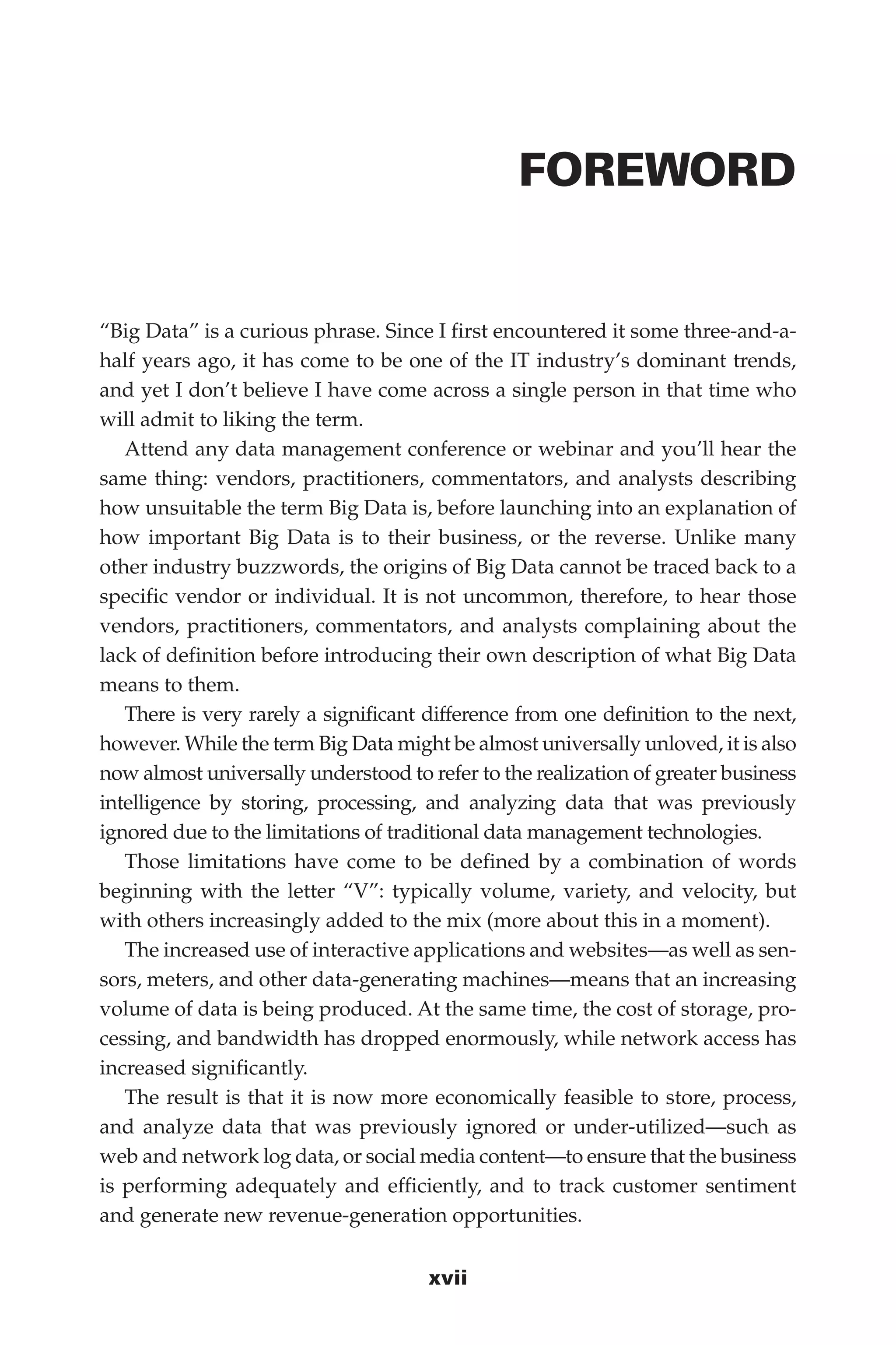 Flash 6X9 / Harness the Power of Big Data:The IBM Big Data Platform / Zikopoulos / 817-5
xvii
FOREWORD
“Big Data” is a curious phrase. Since I first encountered it some three-and-a-
half years ago, it has come to be one of the IT industry’s dominant trends,
and yet I don’t believe I have come across a single person in that time who
will admit to liking the term.
Attend any data management conference or webinar and you’ll hear the
same thing: vendors, practitioners, commentators, and analysts describing
how unsuitable the term Big Data is, before launching into an explanation of
how important Big Data is to their business, or the reverse. Unlike many
other industry buzzwords, the origins of Big Data cannot be traced back to a
specific vendor or individual. It is not uncommon, therefore, to hear those
vendors, practitioners, commentators, and analysts complaining about the
lack of definition before introducing their own description of what Big Data
means to them.
There is very rarely a significant difference from one definition to the next,
however. While the term Big Data might be almost universally unloved, it is also
now almost universally understood to refer to the realization of greater business
intelligence by storing, processing, and analyzing data that was previously
ignored due to the limitations of traditional data management technologies.
Those limitations have come to be defined by a combination of words
beginning with the letter “V”: typically volume, variety, and velocity, but
with others increasingly added to the mix (more about this in a moment).
The increased use of interactive applications and websites—as well as sen-
sors, meters, and other data-generating machines—means that an increasing
volume of data is being produced. At the same time, the cost of storage, pro-
cessing, and bandwidth has dropped enormously, while network access has
increased significantly.
The result is that it is now more economically feasible to store, process,
and analyze data that was previously ignored or under-utilized—such as
web and network log data, or social media content—to ensure that the business
is performing adequately and efficiently, and to track customer sentiment
and generate new revenue-generation opportunities.
00-FM.indd 17 04/10/12 12:19 PM
 