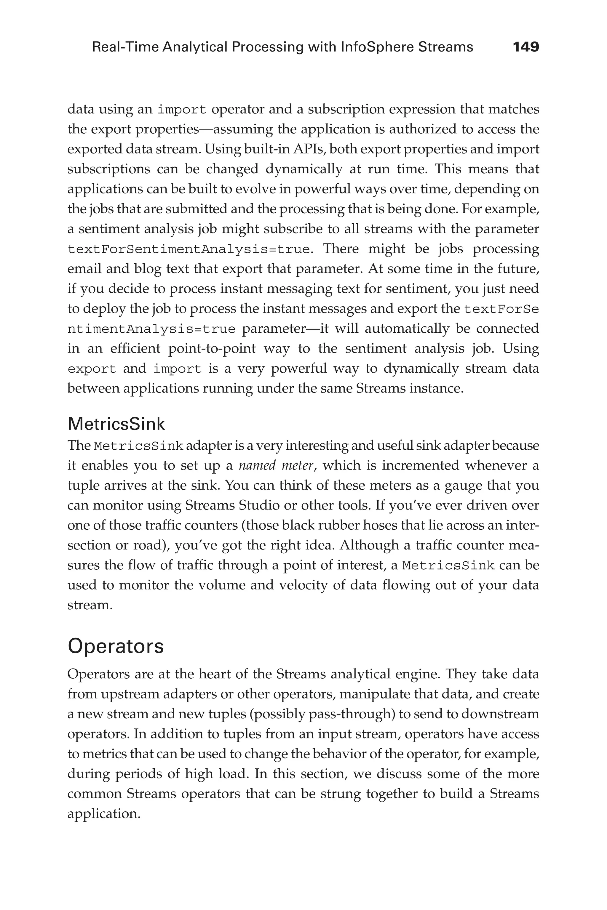 Real-Time Analytical Processing with InfoSphere Streams 	 149
Flash 6X9 / Harness the Power of Big Data:The IBM Big Data Platform / Zikopoulos / 817-5
data using an import operator and a subscription expression that matches
the export properties—assuming the application is authorized to access the
exported data stream. Using built-in APIs, both export properties and import
subscriptions can be changed dynamically at run time. This means that
applications can be built to evolve in powerful ways over time, depending on
the jobs that are submitted and the processing that is being done. For example,
a sentiment analysis job might subscribe to all streams with the parameter
textForSentimentAnalysis=true. There might be jobs processing
email and blog text that export that parameter. At some time in the future,
if you decide to process instant messaging text for sentiment, you just need
to deploy the job to process the instant messages and export the textForSe
ntimentAnalysis=true parameter—it will automatically be connected
in an efficient point-to-point way to the sentiment analysis job. Using
export and import is a very powerful way to dynamically stream data
between applications running under the same Streams instance.
MetricsSink
The MetricsSink adapter is a very interesting and useful sink adapter because
it enables you to set up a named meter, which is incremented whenever a
tuple arrives at the sink. You can think of these meters as a gauge that you
can monitor using Streams Studio or other tools. If you’ve ever driven over
one of those traffic counters (those black rubber hoses that lie across an inter-
section or road), you’ve got the right idea. Although a traffic counter mea-
sures the flow of traffic through a point of interest, a MetricsSink can be
used to monitor the volume and velocity of data flowing out of your data
stream.
Operators
Operators are at the heart of the Streams analytical engine. They take data
from upstream adapters or other operators, manipulate that data, and create
a new stream and new tuples (possibly pass-through) to send to downstream
operators. In addition to tuples from an input stream, operators have access
to metrics that can be used to change the behavior of the operator, for example,
during periods of high load. In this section, we discuss some of the more
common Streams operators that can be strung together to build a Streams
application.
06-ch06.indd 149 04/10/12 11:37 AM
 