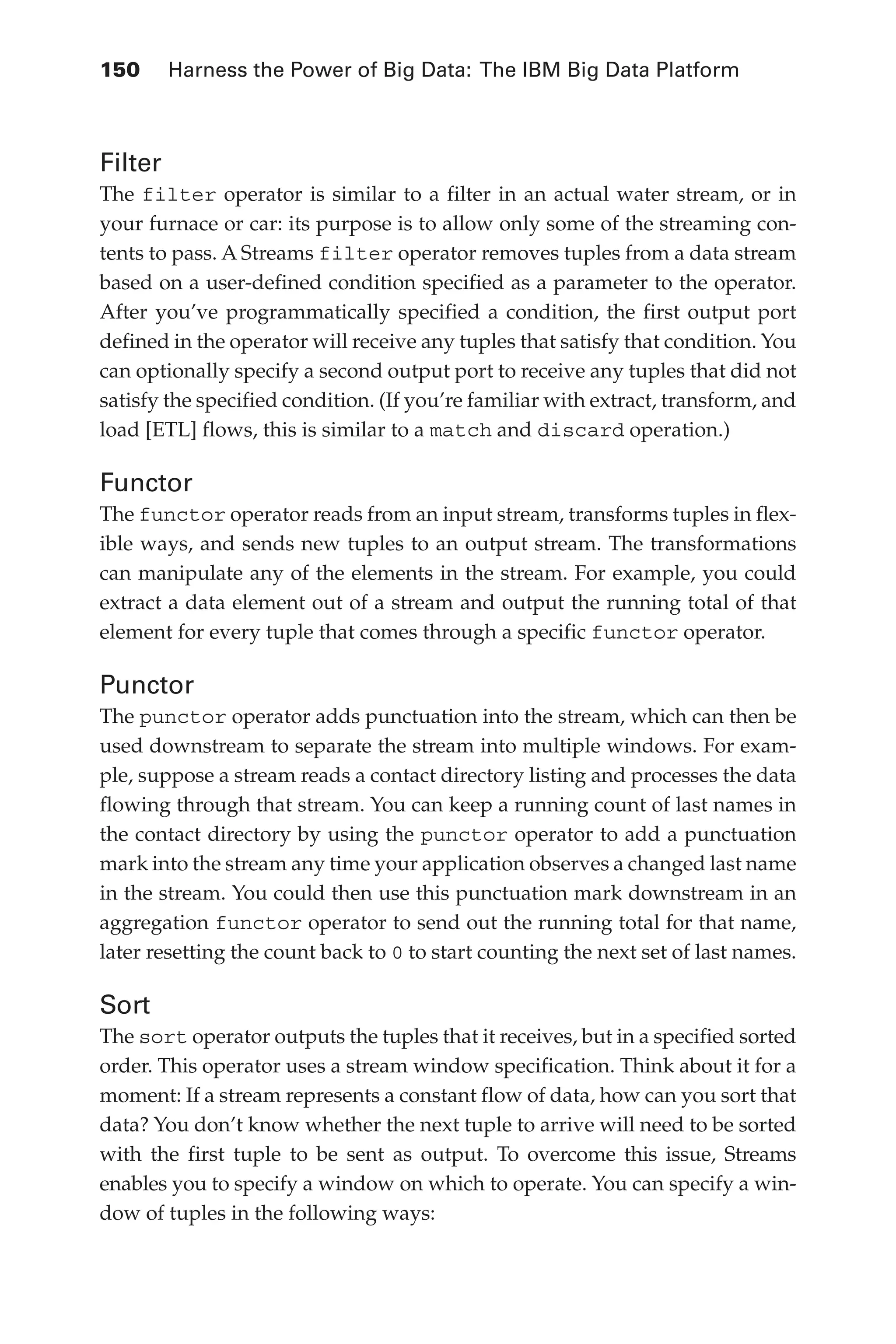 150 	 Harness the Power of Big Data: The IBM Big Data Platform
Flash 6X9 / Harness the Power of Big Data:The IBM Big Data Platform / Zikopoulos / 817-5
Filter
The filter operator is similar to a filter in an actual water stream, or in
your furnace or car: its purpose is to allow only some of the streaming con-
tents to pass. A Streams filter operator removes tuples from a data stream
based on a user-defined condition specified as a parameter to the operator.
After you’ve programmatically specified a condition, the first output port
defined in the operator will receive any tuples that satisfy that condition. You
can optionally specify a second output port to receive any tuples that did not
satisfy the specified condition. (If you’re familiar with extract, transform, and
load [ETL] flows, this is similar to a match and discard operation.)
Functor
The functor operator reads from an input stream, transforms tuples in flex-
ible ways, and sends new tuples to an output stream. The transformations
can manipulate any of the elements in the stream. For example, you could
extract a data element out of a stream and output the running total of that
element for every tuple that comes through a specific functor operator.
Punctor
The punctor operator adds punctuation into the stream, which can then be
used downstream to separate the stream into multiple windows. For exam-
ple, suppose a stream reads a contact directory listing and processes the data
flowing through that stream. You can keep a running count of last names in
the contact directory by using the punctor operator to add a punctuation
mark into the stream any time your application observes a changed last name
in the stream. You could then use this punctuation mark downstream in an
aggregation functor operator to send out the running total for that name,
later resetting the count back to 0 to start counting the next set of last names.
Sort
The sort operator outputs the tuples that it receives, but in a specified sorted
order. This operator uses a stream window specification. Think about it for a
moment: If a stream represents a constant flow of data, how can you sort that
data? You don’t know whether the next tuple to arrive will need to be sorted
with the first tuple to be sent as output. To overcome this issue, Streams
enables you to specify a window on which to operate. You can specify a win-
dow of tuples in the following ways:
06-ch06.indd 150 04/10/12 11:37 AM
 
