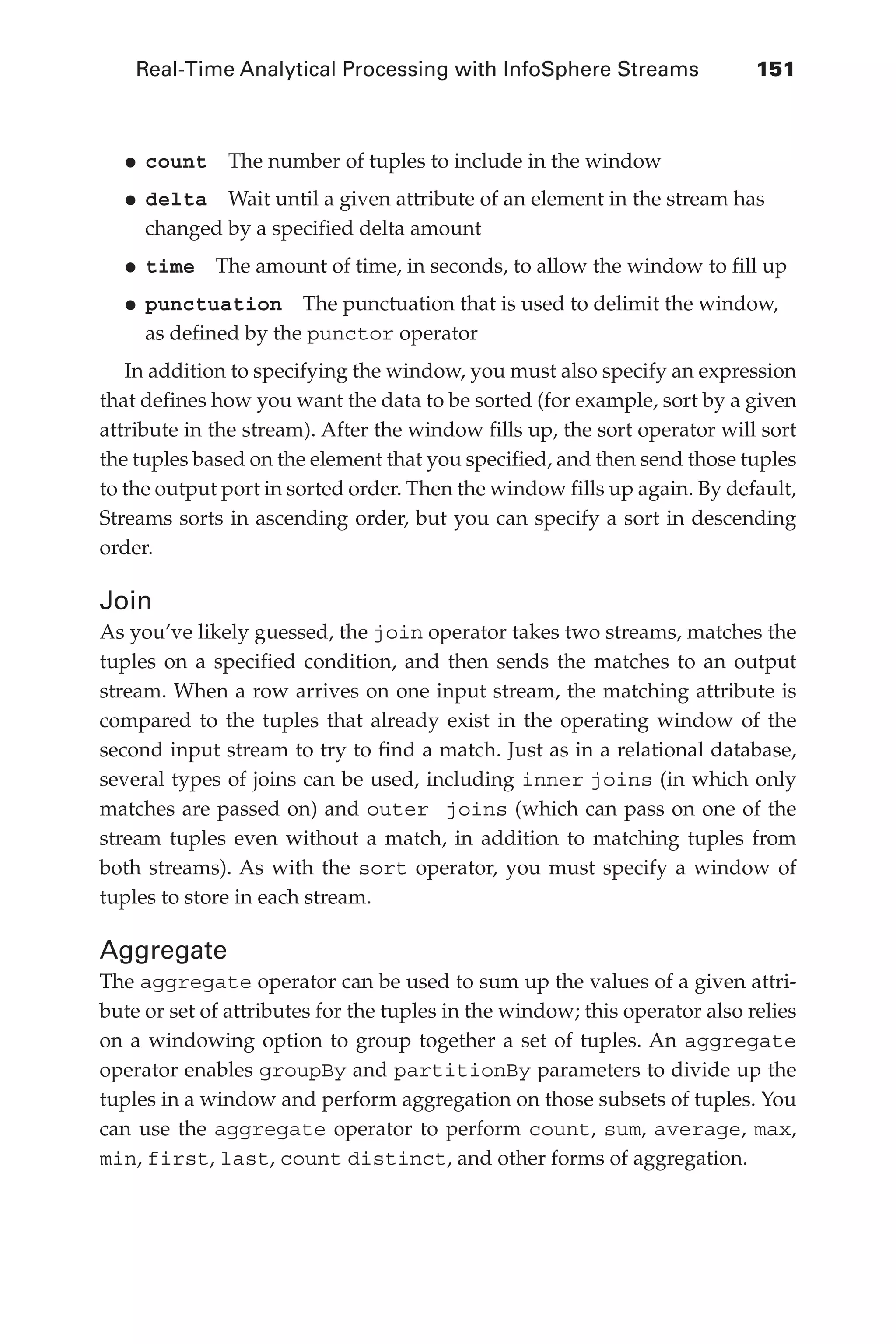 Real-Time Analytical Processing with InfoSphere Streams 	 151
Flash 6X9 / Harness the Power of Big Data:The IBM Big Data Platform / Zikopoulos / 817-5
•	
count  The number of tuples to include in the window
•	
delta  Wait until a given attribute of an element in the stream has
changed by a specified delta amount
•	
time  The amount of time, in seconds, to allow the window to fill up
•	
punctuation  The punctuation that is used to delimit the window,
as defined by the punctor operator
In addition to specifying the window, you must also specify an expression
that defines how you want the data to be sorted (for example, sort by a given
attribute in the stream). After the window fills up, the sort operator will sort
the tuples based on the element that you specified, and then send those tuples
to the output port in sorted order. Then the window fills up again. By default,
Streams sorts in ascending order, but you can specify a sort in descending
order.
Join
As you’ve likely guessed, the join operator takes two streams, matches the
tuples on a specified condition, and then sends the matches to an output
stream. When a row arrives on one input stream, the matching attribute is
compared to the tuples that already exist in the operating window of the
second input stream to try to find a match. Just as in a relational database,
several types of joins can be used, including inner joins (in which only
matches are passed on) and outer joins (which can pass on one of the
stream tuples even without a match, in addition to matching tuples from
both streams). As with the sort operator, you must specify a window of
tuples to store in each stream.
Aggregate
The aggregate operator can be used to sum up the values of a given attri-
bute or set of attributes for the tuples in the window; this operator also relies
on a windowing option to group together a set of tuples. An aggregate
operator enables groupBy and partitionBy parameters to divide up the
tuples in a window and perform aggregation on those subsets of tuples. You
can use the aggregate operator to perform count, sum, average, max,
min, first, last, count distinct, and other forms of aggregation.
06-ch06.indd 151 04/10/12 11:37 AM
 