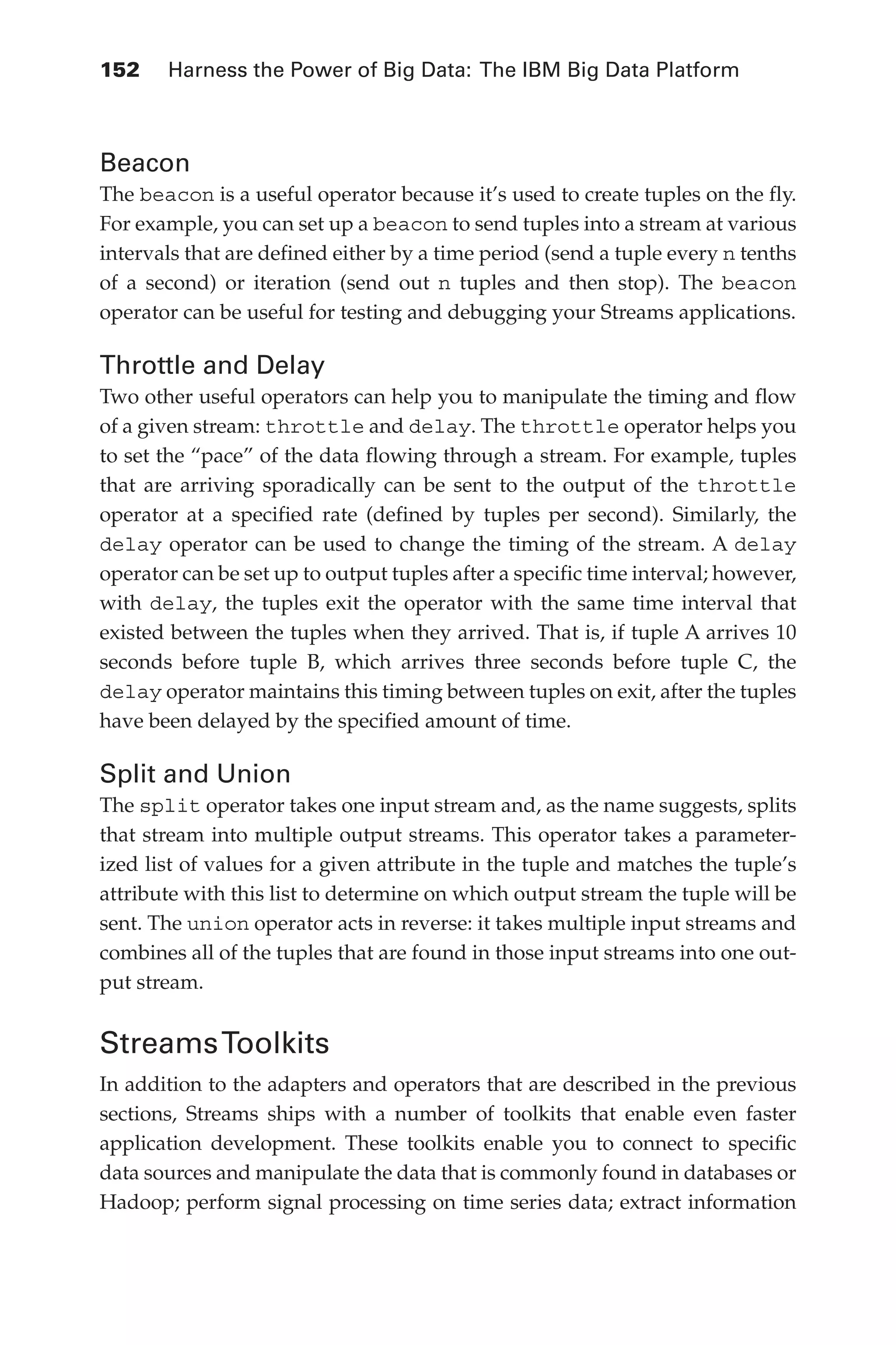 152 	 Harness the Power of Big Data: The IBM Big Data Platform
Flash 6X9 / Harness the Power of Big Data:The IBM Big Data Platform / Zikopoulos / 817-5
Beacon
The beacon is a useful operator because it’s used to create tuples on the fly.
For example, you can set up a beacon to send tuples into a stream at various
intervals that are defined either by a time period (send a tuple every n tenths
of a second) or iteration (send out n tuples and then stop). The beacon
operator can be useful for testing and debugging your Streams applications.
Throttle and Delay
Two other useful operators can help you to manipulate the timing and flow
of a given stream: throttle and delay. The throttle operator helps you
to set the “pace” of the data flowing through a stream. For example, tuples
that are arriving sporadically can be sent to the output of the throttle
operator at a specified rate (defined by tuples per second). Similarly, the
delay operator can be used to change the timing of the stream. A delay
operator can be set up to output tuples after a specific time interval; however,
with delay, the tuples exit the operator with the same time interval that
existed between the tuples when they arrived. That is, if tuple A arrives 10
seconds before tuple B, which arrives three seconds before tuple C, the
delay operator maintains this timing between tuples on exit, after the tuples
have been delayed by the specified amount of time.
Split and Union
The split operator takes one input stream and, as the name suggests, splits
that stream into multiple output streams. This operator takes a parameter-
ized list of values for a given attribute in the tuple and matches the tuple’s
attribute with this list to determine on which output stream the tuple will be
sent. The union operator acts in reverse: it takes multiple input streams and
combines all of the tuples that are found in those input streams into one out-
put stream.
StreamsToolkits
In addition to the adapters and operators that are described in the previous
sections, Streams ships with a number of toolkits that enable even faster
application development. These toolkits enable you to connect to specific
data sources and manipulate the data that is commonly found in databases or
Hadoop; perform signal processing on time series data; extract information
06-ch06.indd 152 04/10/12 11:37 AM
 
