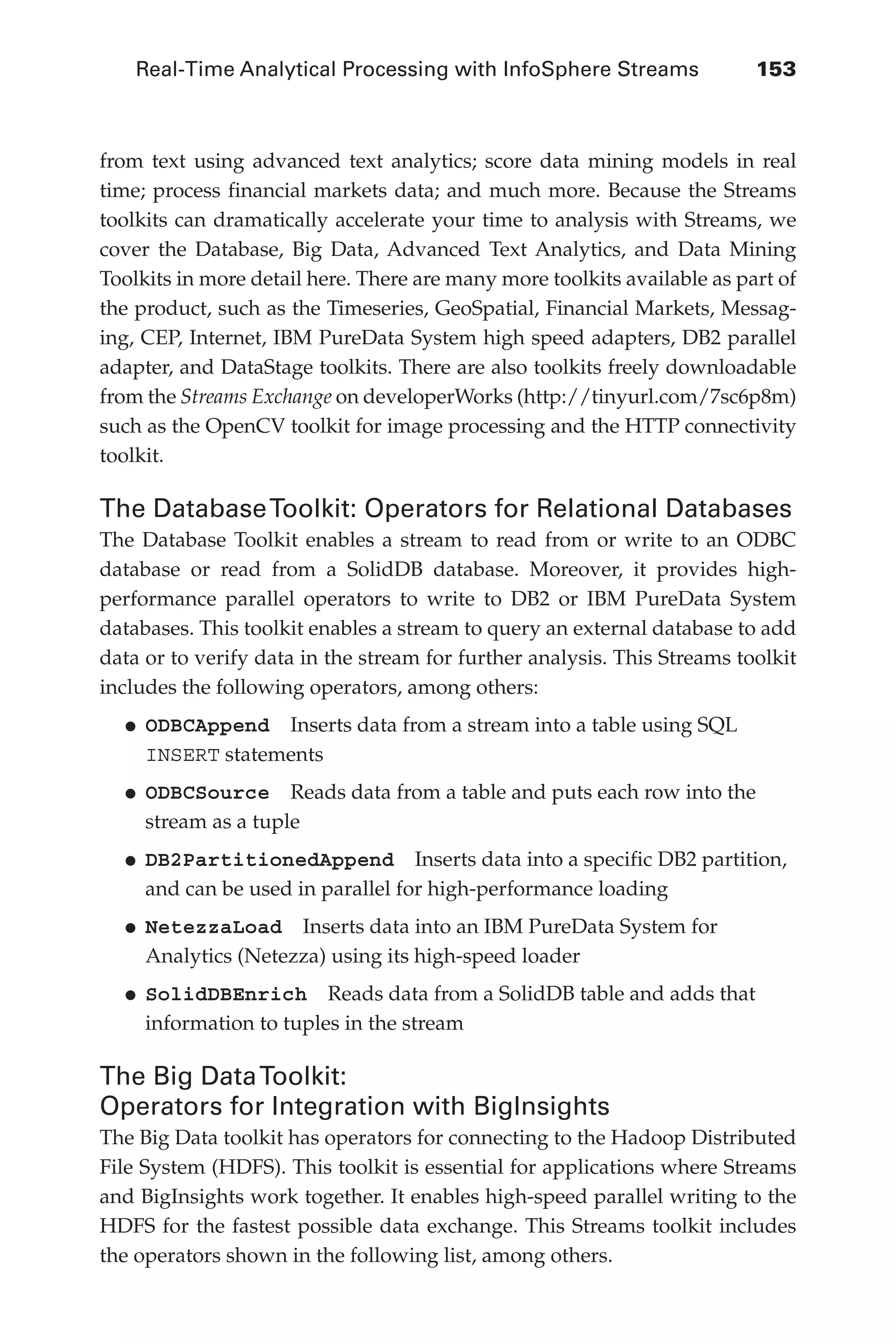 Real-Time Analytical Processing with InfoSphere Streams 	 153
Flash 6X9 / Harness the Power of Big Data:The IBM Big Data Platform / Zikopoulos / 817-5
from text using advanced text analytics; score data mining models in real
time; process financial markets data; and much more. Because the Streams
toolkits can dramatically accelerate your time to analysis with Streams, we
cover the Database, Big Data, Advanced Text Analytics, and Data Mining
Toolkits in more detail here. There are many more toolkits available as part of
the product, such as the Timeseries, GeoSpatial, Financial Markets, Messag-
ing, CEP, Internet, IBM PureData System high speed adapters, DB2 parallel
adapter, and DataStage toolkits. There are also toolkits freely downloadable
from the Streams Exchange on developerWorks (http://tinyurl.com/7sc6p8m)
such as the OpenCV toolkit for image processing and the HTTP connectivity
toolkit.
The DatabaseToolkit: Operators for Relational Databases
The Database Toolkit enables a stream to read from or write to an ODBC
database or read from a SolidDB database. Moreover, it provides high-
performance parallel operators to write to DB2 or IBM PureData System
databases. This toolkit enables a stream to query an external database to add
data or to verify data in the stream for further analysis. This Streams toolkit
includes the following operators, among others:
•	
ODBCAppend  Inserts data from a stream into a table using SQL
INSERT statements
•	
ODBCSource  Reads data from a table and puts each row into the
stream as a tuple
•	
DB2PartitionedAppend  Inserts data into a specific DB2 partition,
and can be used in parallel for high-performance loading
•	
NetezzaLoad  Inserts data into an IBM PureData System for
Analytics (Netezza) using its high-speed loader
•	
SolidDBEnrich  Reads data from a SolidDB table and adds that
information to tuples in the stream
The Big DataToolkit:
Operators for Integration with BigInsights
The Big Data toolkit has operators for connecting to the Hadoop Distributed
File System (HDFS). This toolkit is essential for applications where Streams
and BigInsights work together. It enables high-speed parallel writing to the
HDFS for the fastest possible data exchange. This Streams toolkit includes
the operators shown in the following list, among others.
06-ch06.indd 153 04/10/12 11:37 AM
 