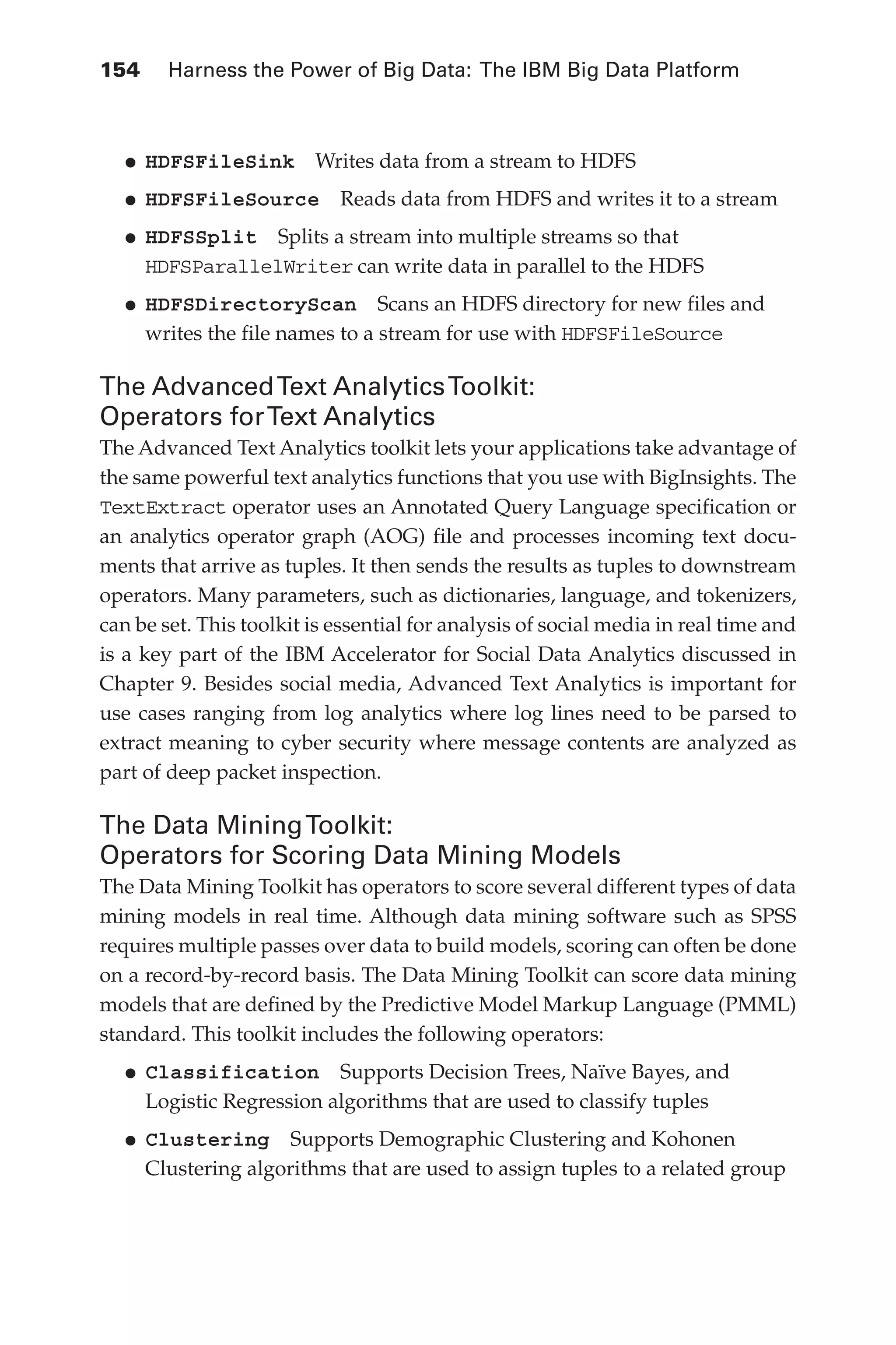 154 	 Harness the Power of Big Data: The IBM Big Data Platform
Flash 6X9 / Harness the Power of Big Data:The IBM Big Data Platform / Zikopoulos / 817-5
•	
HDFSFileSink  Writes data from a stream to HDFS
•	
HDFSFileSource  Reads data from HDFS and writes it to a stream
•	
HDFSSplit  Splits a stream into multiple streams so that
HDFSParallelWriter can write data in parallel to the HDFS
•	
HDFSDirectoryScan  Scans an HDFS directory for new files and
writes the file names to a stream for use with HDFSFileSource
The AdvancedText AnalyticsToolkit:
Operators forText Analytics
The Advanced Text Analytics toolkit lets your applications take advantage of
the same powerful text analytics functions that you use with BigInsights. The
TextExtract operator uses an Annotated Query Language specification or
an analytics operator graph (AOG) file and processes incoming text docu-
ments that arrive as tuples. It then sends the results as tuples to downstream
operators. Many parameters, such as dictionaries, language, and tokenizers,
can be set. This toolkit is essential for analysis of social media in real time and
is a key part of the IBM Accelerator for Social Data Analytics discussed in
Chapter 9. Besides social media, Advanced Text Analytics is important for
use cases ranging from log analytics where log lines need to be parsed to
extract meaning to cyber security where message contents are analyzed as
part of deep packet inspection.
The Data MiningToolkit:
Operators for Scoring Data Mining Models
The Data Mining Toolkit has operators to score several different types of data
mining models in real time. Although data mining software such as SPSS
requires multiple passes over data to build models, scoring can often be done
on a record-by-record basis. The Data Mining Toolkit can score data mining
models that are defined by the Predictive Model Markup Language (PMML)
standard. This toolkit includes the following operators:
•	
Classification  Supports Decision Trees, Naïve Bayes, and
Logistic Regression algorithms that are used to classify tuples
•	
Clustering  Supports Demographic Clustering and Kohonen
Clustering algorithms that are used to assign tuples to a related group
06-ch06.indd 154 04/10/12 11:37 AM
 