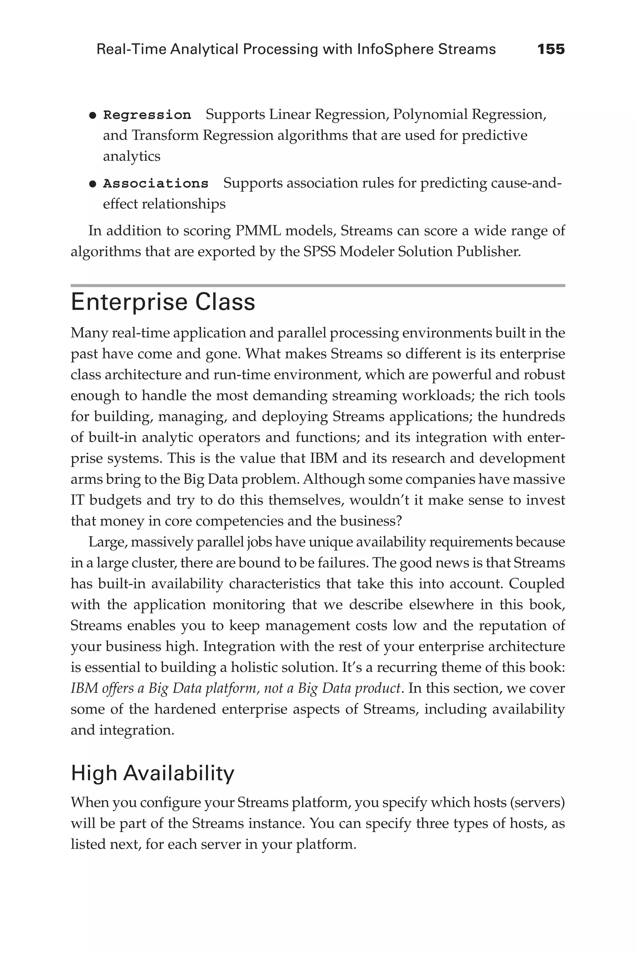 Real-Time Analytical Processing with InfoSphere Streams 	 155
Flash 6X9 / Harness the Power of Big Data:The IBM Big Data Platform / Zikopoulos / 817-5
•	
Regression  Supports Linear Regression, Polynomial Regression,
and Transform Regression algorithms that are used for predictive
analytics
•	
Associations  Supports association rules for predicting cause-and-
effect relationships
In addition to scoring PMML models, Streams can score a wide range of
algorithms that are exported by the SPSS Modeler Solution Publisher.
Enterprise Class
Many real-time application and parallel processing environments built in the
past have come and gone. What makes Streams so different is its enterprise
class architecture and run-time environment, which are powerful and robust
enough to handle the most demanding streaming workloads; the rich tools
for building, managing, and deploying Streams applications; the hundreds
of built-in analytic operators and functions; and its integration with enter-
prise systems. This is the value that IBM and its research and development
arms bring to the Big Data problem. Although some companies have massive
IT budgets and try to do this themselves, wouldn’t it make sense to invest
that money in core competencies and the business?
Large, massively parallel jobs have unique availability requirements because
in a large cluster, there are bound to be failures. The good news is that Streams
has built-in availability characteristics that take this into account. Coupled
with the application monitoring that we describe elsewhere in this book,
Streams enables you to keep management costs low and the reputation of
your business high. Integration with the rest of your enterprise architecture
is essential to building a holistic solution. It’s a recurring theme of this book:
IBM offers a Big Data platform, not a Big Data product. In this section, we cover
some of the hardened enterprise aspects of Streams, including availability
and integration.
High Availability
When you configure your Streams platform, you specify which hosts (servers)
will be part of the Streams instance. You can specify three types of hosts, as
listed next, for each server in your platform.
06-ch06.indd 155 04/10/12 11:37 AM
 