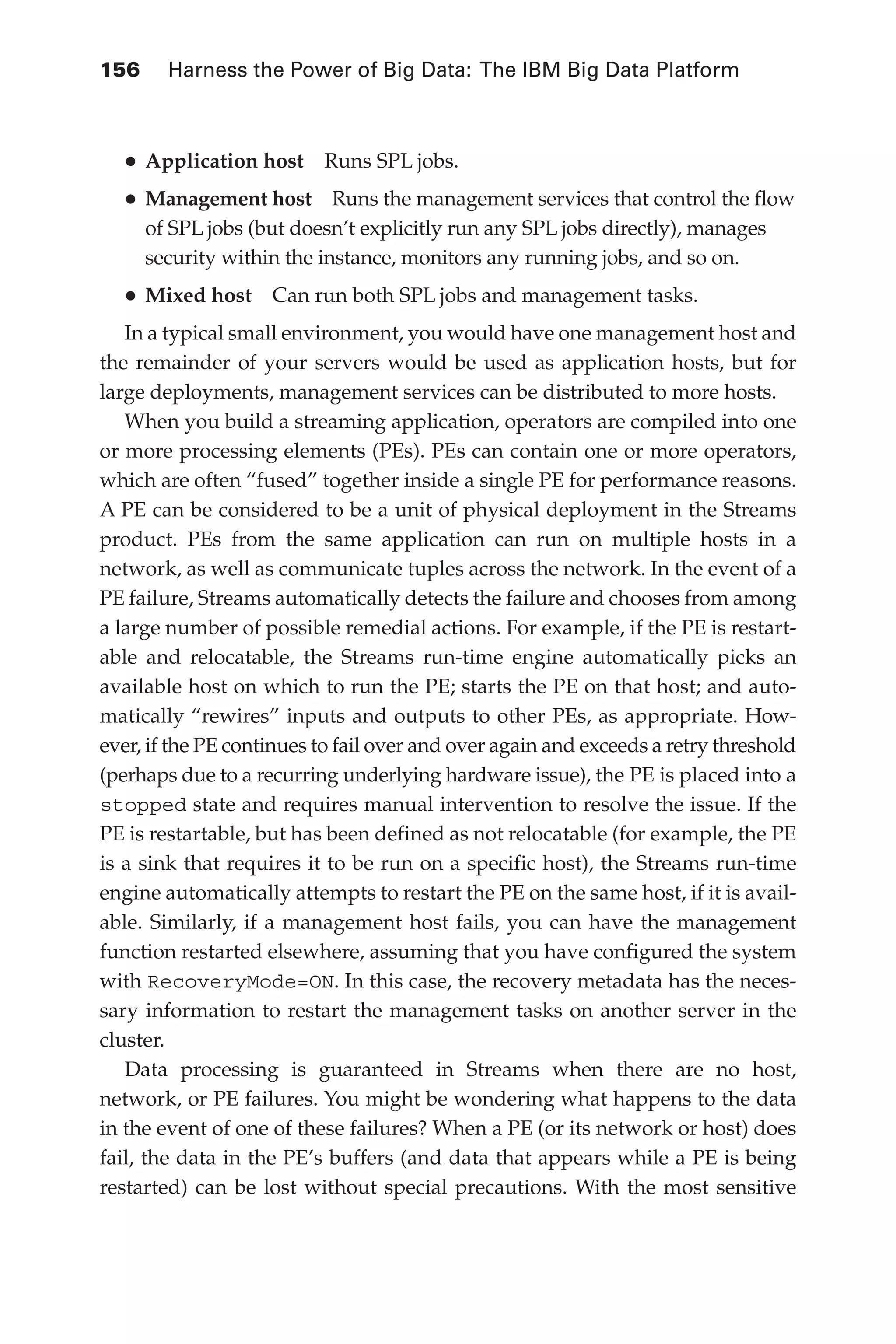 156 	 Harness the Power of Big Data: The IBM Big Data Platform
Flash 6X9 / Harness the Power of Big Data:The IBM Big Data Platform / Zikopoulos / 817-5
•	Application host  Runs SPL jobs.
•	Management host  Runs the management services that control the flow
of SPL jobs (but doesn’t explicitly run any SPL jobs directly), manages
security within the instance, monitors any running jobs, and so on.
•	Mixed host  Can run both SPL jobs and management tasks.
In a typical small environment, you would have one management host and
the remainder of your servers would be used as application hosts, but for
large deployments, management services can be distributed to more hosts.
When you build a streaming application, operators are compiled into one
or more processing elements (PEs). PEs can contain one or more operators,
which are often “fused” together inside a single PE for performance reasons.
A PE can be considered to be a unit of physical deployment in the Streams
product. PEs from the same application can run on multiple hosts in a
network, as well as communicate tuples across the network. In the event of a
PE failure, Streams automatically detects the failure and chooses from among
a large number of possible remedial actions. For example, if the PE is restart-
able and relocatable, the Streams run-time engine automatically picks an
available host on which to run the PE; starts the PE on that host; and auto-
matically “rewires” inputs and outputs to other PEs, as appropriate. How-
ever, if the PE continues to fail over and over again and exceeds a retry threshold
(perhaps due to a recurring underlying hardware issue), the PE is placed into a
stopped state and requires manual intervention to resolve the issue. If the
PE is restartable, but has been defined as not relocatable (for example, the PE
is a sink that requires it to be run on a specific host), the Streams run-time
engine automatically attempts to restart the PE on the same host, if it is avail-
able. Similarly, if a management host fails, you can have the management
function restarted elsewhere, assuming that you have configured the system
with RecoveryMode=ON. In this case, the recovery metadata has the neces-
sary information to restart the management tasks on another server in the
cluster.
Data processing is guaranteed in Streams when there are no host,
network, or PE failures. You might be wondering what happens to the data
in the event of one of these failures? When a PE (or its network or host) does
fail, the data in the PE’s buffers (and data that appears while a PE is being
restarted) can be lost without special precautions. With the most sensitive
06-ch06.indd 156 04/10/12 11:37 AM
 