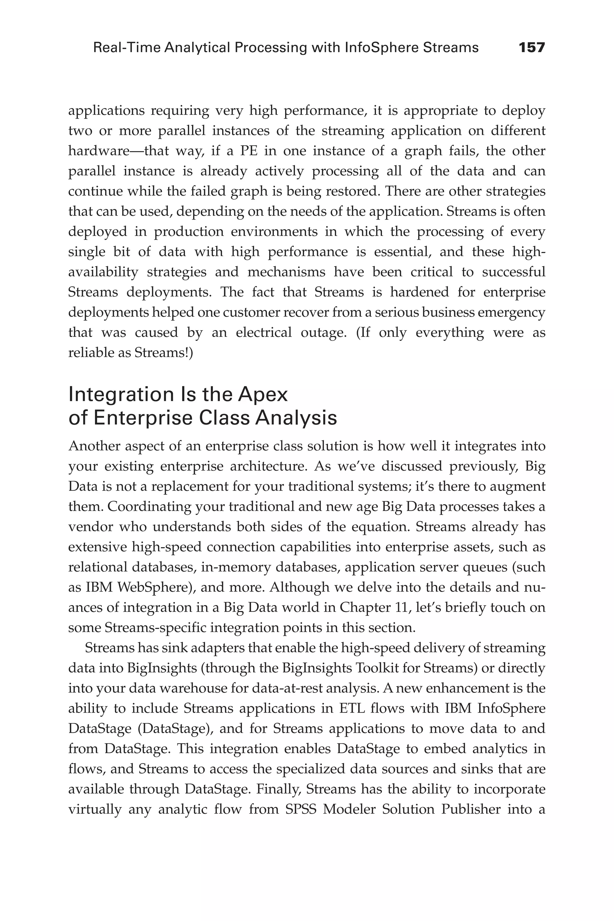 Real-Time Analytical Processing with InfoSphere Streams 	 157
Flash 6X9 / Harness the Power of Big Data:The IBM Big Data Platform / Zikopoulos / 817-5
applications requiring very high performance, it is appropriate to deploy
two or more parallel instances of the streaming application on different
hardware—that way, if a PE in one instance of a graph fails, the other
parallel instance is already actively processing all of the data and can
continue while the failed graph is being restored. There are other strategies
that can be used, depending on the needs of the application. Streams is often
deployed in production environments in which the processing of every
single bit of data with high performance is essential, and these high-
availability strategies and mechanisms have been critical to successful
Streams deployments. The fact that Streams is hardened for enterprise
deployments helped one customer recover from a serious business emergency
that was caused by an electrical outage. (If only everything were as
reliable as Streams!)
Integration Is the Apex
of Enterprise Class Analysis
Another aspect of an enterprise class solution is how well it integrates into
your existing enterprise architecture. As we’ve discussed previously, Big
Data is not a replacement for your traditional systems; it’s there to augment
them. Coordinating your traditional and new age Big Data processes takes a
vendor who understands both sides of the equation. Streams already has
extensive high-speed connection capabilities into enterprise assets, such as
relational databases, in-memory databases, application server queues (such
as IBM WebSphere), and more. Although we delve into the details and nu-
ances of integration in a Big Data world in Chapter 11, let’s briefly touch on
some Streams-specific integration points in this section.
Streams has sink adapters that enable the high-speed delivery of streaming
data into BigInsights (through the BigInsights Toolkit for Streams) or directly
into your data warehouse for data-at-rest analysis. A new enhancement is the
ability to include Streams applications in ETL flows with IBM InfoSphere
DataStage (DataStage), and for Streams applications to move data to and
from DataStage. This integration enables DataStage to embed analytics in
flows, and Streams to access the specialized data sources and sinks that are
available through DataStage. Finally, Streams has the ability to incorporate
virtually any analytic flow from SPSS Modeler Solution Publisher into a
06-ch06.indd 157 04/10/12 11:37 AM
 