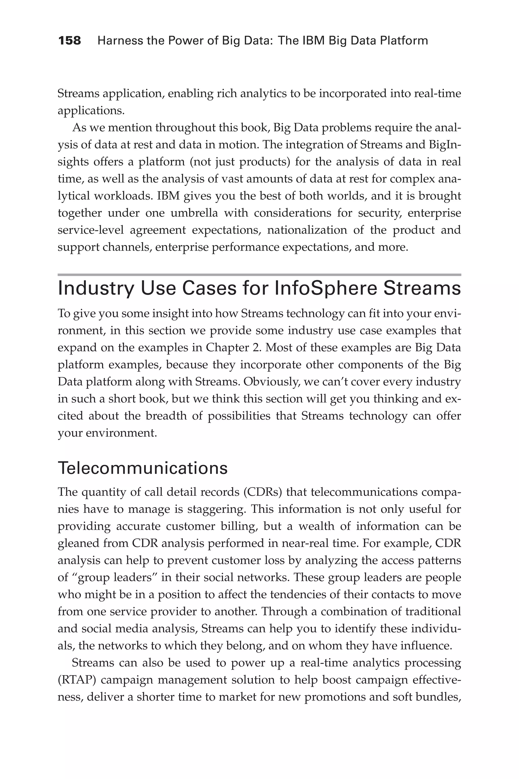 158 	 Harness the Power of Big Data: The IBM Big Data Platform
Flash 6X9 / Harness the Power of Big Data:The IBM Big Data Platform / Zikopoulos / 817-5
Streams application, enabling rich analytics to be incorporated into real-time
applications.
As we mention throughout this book, Big Data problems require the anal-
ysis of data at rest and data in motion. The integration of Streams and BigIn-
sights offers a platform (not just products) for the analysis of data in real
time, as well as the analysis of vast amounts of data at rest for complex ana-
lytical workloads. IBM gives you the best of both worlds, and it is brought
together under one umbrella with considerations for security, enterprise
service-level agreement expectations, nationalization of the product and
support channels, enterprise performance expectations, and more.
Industry Use Cases for InfoSphere Streams
To give you some insight into how Streams technology can fit into your envi-
ronment, in this section we provide some industry use case examples that
expand on the examples in Chapter 2. Most of these examples are Big Data
platform examples, because they incorporate other components of the Big
Data platform along with Streams. Obviously, we can’t cover every industry
in such a short book, but we think this section will get you thinking and ex-
cited about the breadth of possibilities that Streams technology can offer
your environment.
Telecommunications
The quantity of call detail records (CDRs) that telecommunications compa-
nies have to manage is staggering. This information is not only useful for
providing accurate customer billing, but a wealth of information can be
gleaned from CDR analysis performed in near-real time. For example, CDR
analysis can help to prevent customer loss by analyzing the access patterns
of “group leaders” in their social networks. These group leaders are people
who might be in a position to affect the tendencies of their contacts to move
from one service provider to another. Through a combination of traditional
and social media analysis, Streams can help you to identify these individu-
als, the networks to which they belong, and on whom they have influence.
Streams can also be used to power up a real-time analytics processing
(RTAP) campaign management solution to help boost campaign effective-
ness, deliver a shorter time to market for new promotions and soft bundles,
06-ch06.indd 158 04/10/12 11:37 AM
 