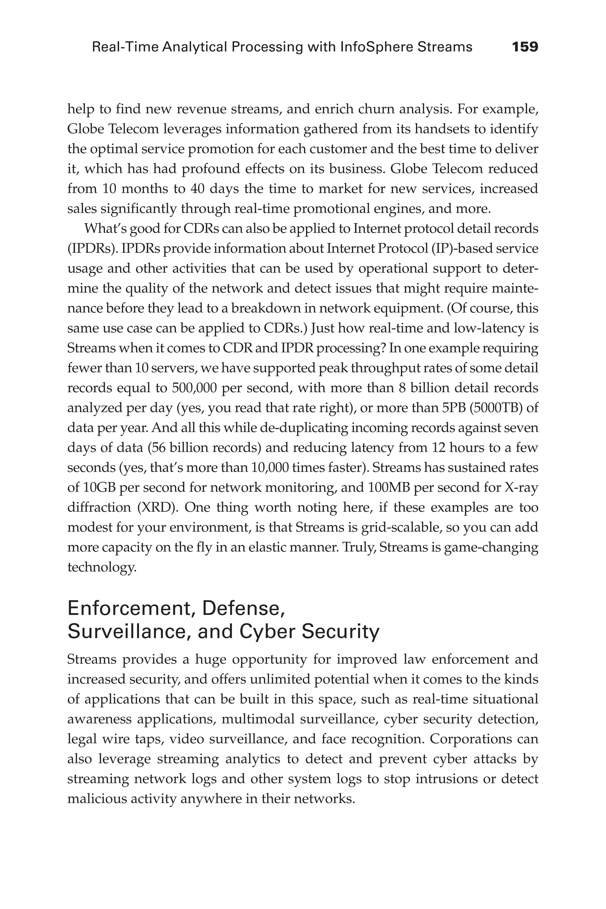 Real-Time Analytical Processing with InfoSphere Streams 	 159
Flash 6X9 / Harness the Power of Big Data:The IBM Big Data Platform / Zikopoulos / 817-5
help to find new revenue streams, and enrich churn analysis. For example,
Globe Telecom leverages information gathered from its handsets to identify
the optimal service promotion for each customer and the best time to deliver
it, which has had profound effects on its business. Globe Telecom reduced
from 10 months to 40 days the time to market for new services, increased
sales significantly through real-time promotional engines, and more.
What’s good for CDRs can also be applied to Internet protocol detail records
(IPDRs). IPDRs provide information about Internet Protocol (IP)-based service
usage and other activities that can be used by operational support to deter-
mine the quality of the network and detect issues that might require mainte-
nance before they lead to a breakdown in network equipment. (Of course, this
same use case can be applied to CDRs.) Just how real-time and low-latency is
Streams when it comes to CDR and IPDR processing? In one example requiring
fewer than 10 servers, we have supported peak throughput rates of some detail
records equal to 500,000 per second, with more than 8 billion detail records
analyzed per day (yes, you read that rate right), or more than 5PB (5000TB) of
data per year. And all this while de-duplicating incoming records against seven
days of data (56 billion records) and reducing latency from 12 hours to a few
seconds (yes, that’s more than 10,000 times faster). Streams has sustained rates
of 10GB per second for network monitoring, and 100MB per second for X-ray
diffraction (XRD). One thing worth noting here, if these examples are too
modest for your environment, is that Streams is grid-scalable, so you can add
more capacity on the fly in an elastic manner. Truly, Streams is game-changing
technology.
Enforcement, Defense,
Surveillance, and Cyber Security
Streams provides a huge opportunity for improved law enforcement and
increased security, and offers unlimited potential when it comes to the kinds
of applications that can be built in this space, such as real-time situational
awareness applications, multimodal surveillance, cyber security detection,
legal wire taps, video surveillance, and face recognition. Corporations can
also leverage streaming analytics to detect and prevent cyber attacks by
streaming network logs and other system logs to stop intrusions or detect
malicious activity anywhere in their networks.
06-ch06.indd 159 04/10/12 11:37 AM
 