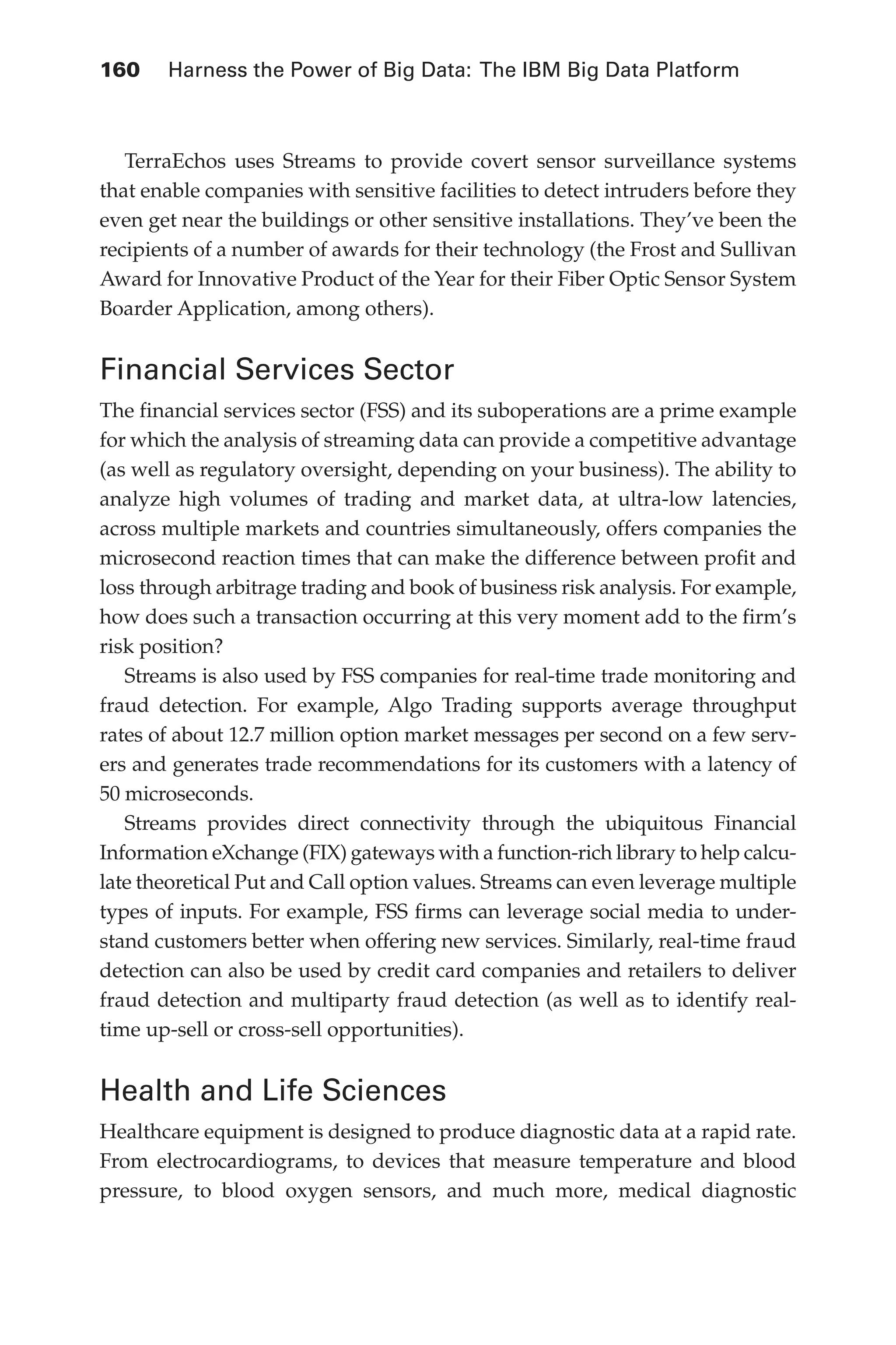 160 	 Harness the Power of Big Data: The IBM Big Data Platform
Flash 6X9 / Harness the Power of Big Data:The IBM Big Data Platform / Zikopoulos / 817-5
TerraEchos uses Streams to provide covert sensor surveillance systems
that enable companies with sensitive facilities to detect intruders before they
even get near the buildings or other sensitive installations. They’ve been the
recipients of a number of awards for their technology (the Frost and Sullivan
Award for Innovative Product of the Year for their Fiber Optic Sensor System
Boarder Application, among others).
Financial Services Sector
The financial services sector (FSS) and its suboperations are a prime example
for which the analysis of streaming data can provide a competitive advantage
(as well as regulatory oversight, depending on your business). The ability to
analyze high volumes of trading and market data, at ultra-low latencies,
across multiple markets and countries simultaneously, offers companies the
microsecond reaction times that can make the difference between profit and
loss through arbitrage trading and book of business risk analysis. For example,
how does such a transaction occurring at this very moment add to the firm’s
risk position?
Streams is also used by FSS companies for real-time trade monitoring and
fraud detection. For example, Algo Trading supports average throughput
rates of about 12.7 million option market messages per second on a few serv-
ers and generates trade recommendations for its customers with a latency of
50 microseconds.
Streams provides direct connectivity through the ubiquitous Financial
Information eXchange (FIX) gateways with a function-rich library to help calcu-
late theoretical Put and Call option values. Streams can even leverage multiple
types of inputs. For example, FSS firms can leverage social media to under-
stand customers better when offering new services. Similarly, real-time fraud
detection can also be used by credit card companies and retailers to deliver
fraud detection and multiparty fraud detection (as well as to identify real-
time up-sell or cross-sell opportunities).
Health and Life Sciences
Healthcare equipment is designed to produce diagnostic data at a rapid rate.
From electrocardiograms, to devices that measure temperature and blood
pressure, to blood oxygen sensors, and much more, medical diagnostic
06-ch06.indd 160 04/10/12 11:37 AM
 