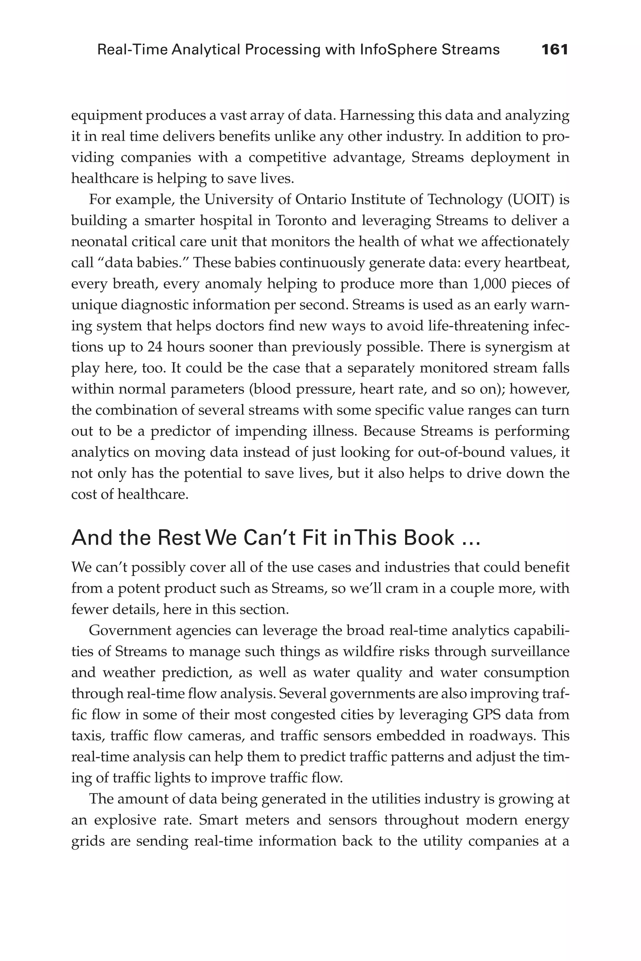 Real-Time Analytical Processing with InfoSphere Streams 	 161
Flash 6X9 / Harness the Power of Big Data:The IBM Big Data Platform / Zikopoulos / 817-5
equipment produces a vast array of data. Harnessing this data and analyzing
it in real time delivers benefits unlike any other industry. In addition to pro-
viding companies with a competitive advantage, Streams deployment in
healthcare is helping to save lives.
For example, the University of Ontario Institute of Technology (UOIT) is
building a smarter hospital in Toronto and leveraging Streams to deliver a
neonatal critical care unit that monitors the health of what we affectionately
call “data babies.” These babies continuously generate data: every heartbeat,
every breath, every anomaly helping to produce more than 1,000 pieces of
unique diagnostic information per second. Streams is used as an early warn-
ing system that helps doctors find new ways to avoid life-threatening infec-
tions up to 24 hours sooner than previously possible. There is synergism at
play here, too. It could be the case that a separately monitored stream falls
within normal parameters (blood pressure, heart rate, and so on); however,
the combination of several streams with some specific value ranges can turn
out to be a predictor of impending illness. Because Streams is performing
analytics on moving data instead of just looking for out-of-bound values, it
not only has the potential to save lives, but it also helps to drive down the
cost of healthcare.
And the Rest We Can’t Fit inThis Book …
We can’t possibly cover all of the use cases and industries that could benefit
from a potent product such as Streams, so we’ll cram in a couple more, with
fewer details, here in this section.
Government agencies can leverage the broad real-time analytics capabili-
ties of Streams to manage such things as wildfire risks through surveillance
and weather prediction, as well as water quality and water consumption
through real-time flow analysis. Several governments are also improving traf-
fic flow in some of their most congested cities by leveraging GPS data from
taxis, traffic flow cameras, and traffic sensors embedded in roadways. This
real-time analysis can help them to predict traffic patterns and adjust the tim-
ing of traffic lights to improve traffic flow.
The amount of data being generated in the utilities industry is growing at
an explosive rate. Smart meters and sensors throughout modern energy
grids are sending real-time information back to the utility companies at a
06-ch06.indd 161 04/10/12 11:37 AM
 