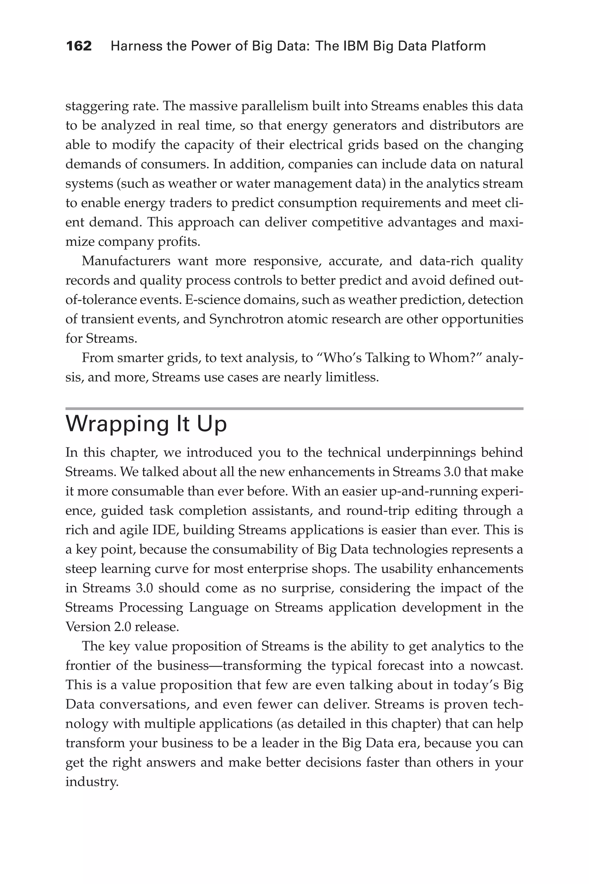 162 	 Harness the Power of Big Data: The IBM Big Data Platform
Flash 6X9 / Harness the Power of Big Data:The IBM Big Data Platform / Zikopoulos / 817-5
staggering rate. The massive parallelism built into Streams enables this data
to be analyzed in real time, so that energy generators and distributors are
able to modify the capacity of their electrical grids based on the changing
demands of consumers. In addition, companies can include data on natural
systems (such as weather or water management data) in the analytics stream
to enable energy traders to predict consumption requirements and meet cli-
ent demand. This approach can deliver competitive advantages and maxi-
mize company profits.
Manufacturers want more responsive, accurate, and data-rich quality
records and quality process controls to better predict and avoid defined out-
of-tolerance events. E-science domains, such as weather prediction, detection
of transient events, and Synchrotron atomic research are other opportunities
for Streams.
From smarter grids, to text analysis, to “Who’s Talking to Whom?” analy-
sis, and more, Streams use cases are nearly limitless.
Wrapping It Up
In this chapter, we introduced you to the technical underpinnings behind
Streams. We talked about all the new enhancements in Streams 3.0 that make
it more consumable than ever before. With an easier up-and-running experi-
ence, guided task completion assistants, and round-trip editing through a
rich and agile IDE, building Streams applications is easier than ever. This is
a key point, because the consumability of Big Data technologies represents a
steep learning curve for most enterprise shops. The usability enhancements
in Streams 3.0 should come as no surprise, considering the impact of the
Streams Processing Language on Streams application development in the
Version 2.0 release.
The key value proposition of Streams is the ability to get analytics to the
frontier of the business—transforming the typical forecast into a nowcast.
This is a value proposition that few are even talking about in today’s Big
Data conversations, and even fewer can deliver. Streams is proven tech-
nology with multiple applications (as detailed in this chapter) that can help
transform your business to be a leader in the Big Data era, because you can
get the right answers and make better decisions faster than others in your
industry.
06-ch06.indd 162 04/10/12 11:37 AM
 
