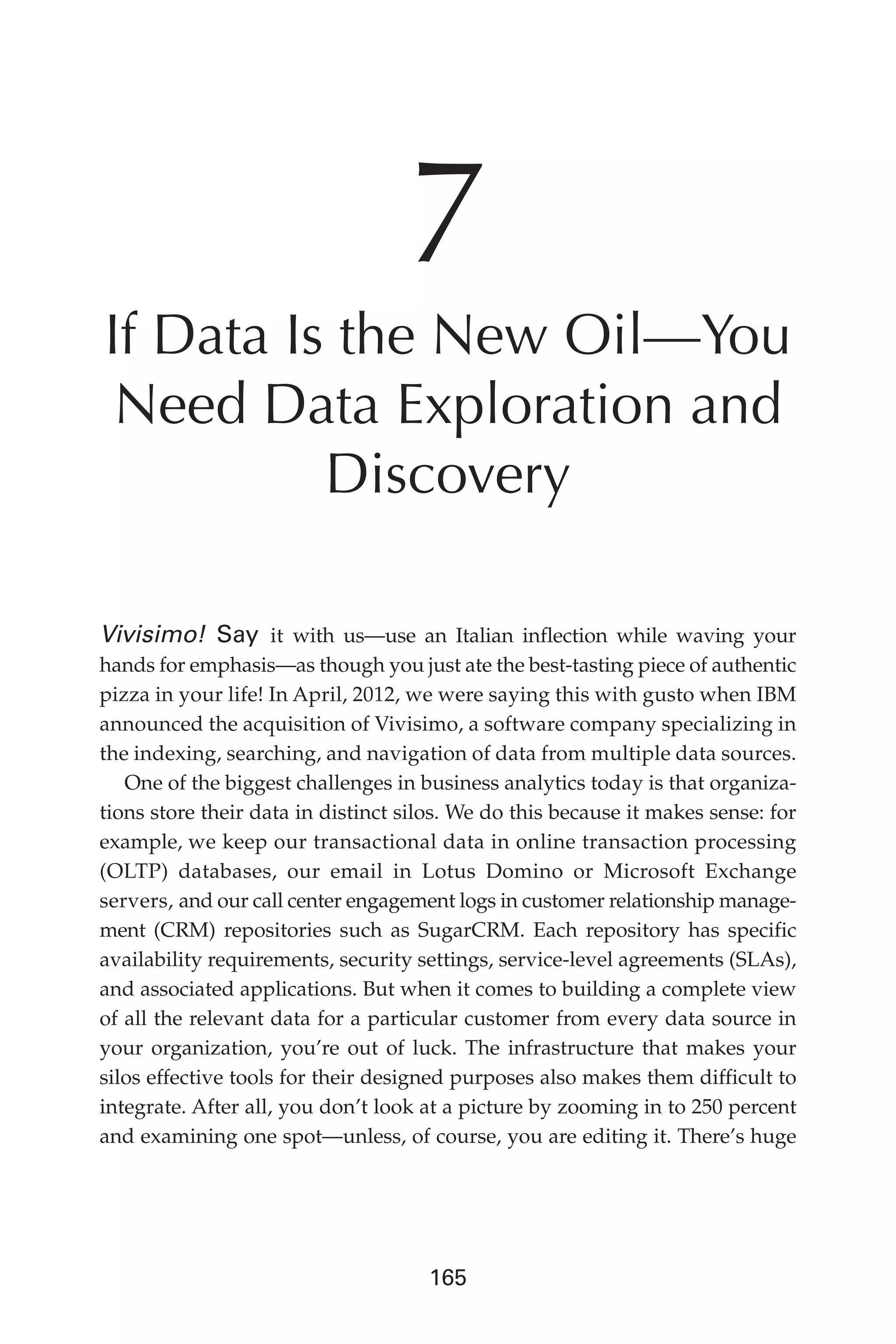 Flash 6X9 / Harness the Power of Big Data:The IBM Big Data Platform / Zikopoulos / 817-5
165
7
If Data Is the New Oil—You
Need Data Exploration and
Discovery
Vivisimo! Say it with us—use an Italian inflection while waving your
hands for emphasis—as though you just ate the best-tasting piece of authentic
pizza in your life! In April, 2012, we were saying this with gusto when IBM
announced the acquisition of Vivisimo, a software company specializing in
the indexing, searching, and navigation of data from multiple data sources.
One of the biggest challenges in business analytics today is that organiza-
tions store their data in distinct silos. We do this because it makes sense: for
example, we keep our transactional data in online transaction processing
(OLTP) databases, our email in Lotus Domino or Microsoft Exchange
servers, and our call center engagement logs in customer relationship manage-
ment (CRM) repositories such as SugarCRM. Each repository has specific
availability requirements, security settings, service-level agreements (SLAs),
and associated applications. But when it comes to building a complete view
of all the relevant data for a particular customer from every data source in
your organization, you’re out of luck. The infrastructure that makes your
silos effective tools for their designed purposes also makes them difficult to
integrate. After all, you don’t look at a picture by zooming in to 250 percent
and examining one spot—unless, of course, you are editing it. There’s huge
07-ch07.indd 165 04/10/12 11:39 AM
 