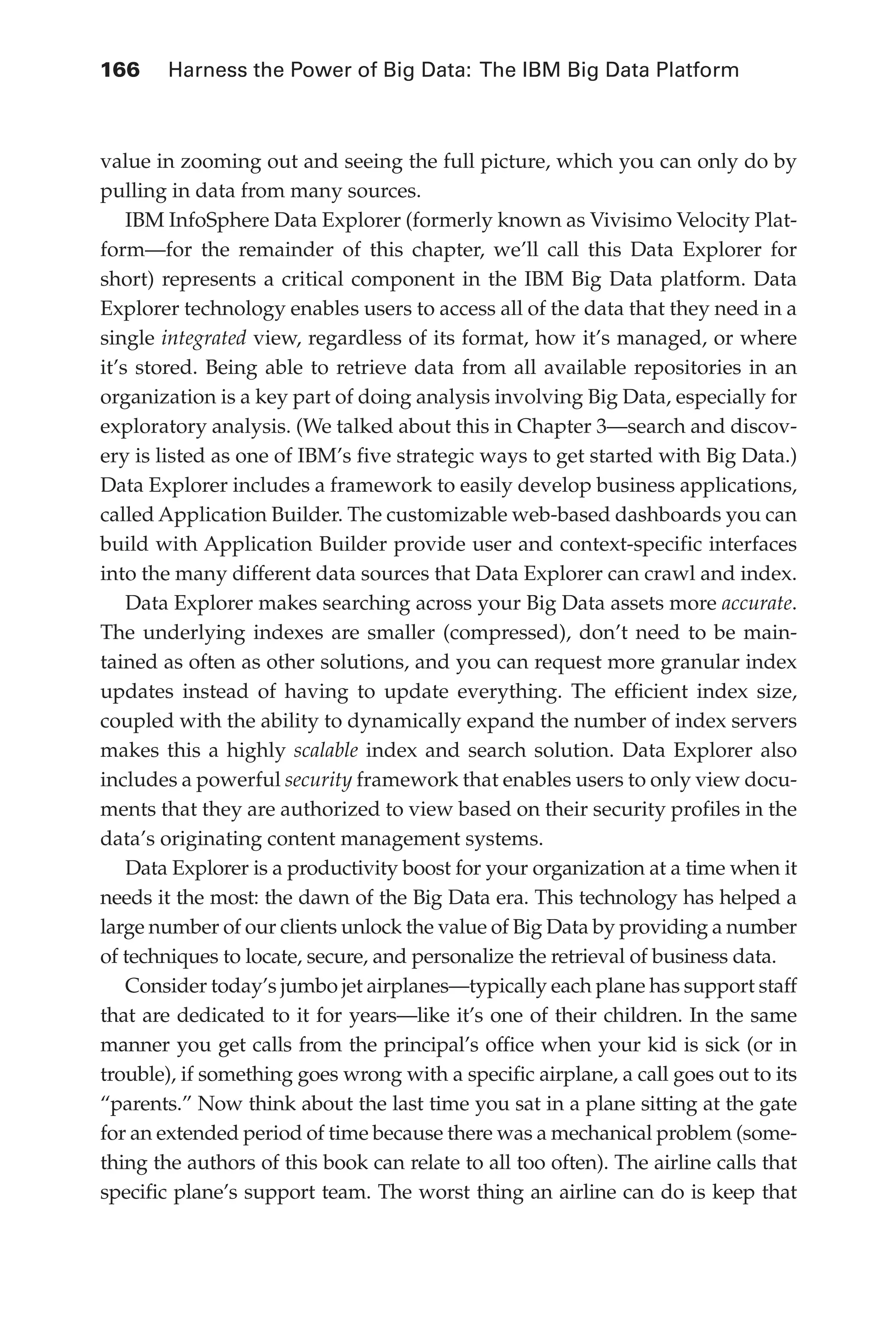 166 	 Harness the Power of Big Data: The IBM Big Data Platform
Flash 6X9 / Harness the Power of Big Data:The IBM Big Data Platform / Zikopoulos / 817-5
value in zooming out and seeing the full picture, which you can only do by
pulling in data from many sources.
IBM InfoSphere Data Explorer (formerly known as Vivisimo Velocity Plat-
form—for the remainder of this chapter, we’ll call this Data Explorer for
short) represents a critical component in the IBM Big Data platform. Data
Explorer technology enables users to access all of the data that they need in a
single integrated view, regardless of its format, how it’s managed, or where
it’s stored. Being able to retrieve data from all available repositories in an
organization is a key part of doing analysis involving Big Data, especially for
exploratory analysis. (We talked about this in Chapter 3—search and discov-
ery is listed as one of IBM’s five strategic ways to get started with Big Data.)
Data Explorer includes a framework to easily develop business applications,
called Application Builder. The customizable web-based dashboards you can
build with Application Builder provide user and context-specific interfaces
into the many different data sources that Data Explorer can crawl and index.
Data Explorer makes searching across your Big Data assets more accurate.
The underlying indexes are smaller (compressed), don’t need to be main-
tained as often as other solutions, and you can request more granular index
updates instead of having to update everything. The efficient index size,
coupled with the ability to dynamically expand the number of index servers
makes this a highly scalable index and search solution. Data Explorer also
includes a powerful security framework that enables users to only view docu-
ments that they are authorized to view based on their security profiles in the
data’s originating content management systems.
Data Explorer is a productivity boost for your organization at a time when it
needs it the most: the dawn of the Big Data era. This technology has helped a
large number of our clients unlock the value of Big Data by providing a number
of techniques to locate, secure, and personalize the retrieval of business data.
Consider today’s jumbo jet airplanes—typically each plane has support staff
that are dedicated to it for years—like it’s one of their children. In the same
manner you get calls from the principal’s office when your kid is sick (or in
trouble), if something goes wrong with a specific airplane, a call goes out to its
“parents.” Now think about the last time you sat in a plane sitting at the gate
for an extended period of time because there was a mechanical problem (some-
thing the authors of this book can relate to all too often). The airline calls that
specific plane’s support team. The worst thing an airline can do is keep that
07-ch07.indd 166 04/10/12 11:39 AM
 
